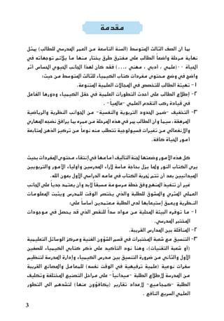 ‫مقدمة‬
‫ميثل‬ )‫للطالب‬ ‫املدرسي‬ ‫العمر‬ ‫من‬ ‫التاسعة‬ ‫(السنة‬ ‫املتوسط‬ ‫الثالث‬ ‫الصف‬ ‫ان‬ ‫مبا‬
‫في‬ ‫توجهاته‬ ‫يالئم‬ ‫ما‬ ‫منها‬ ‫يختار‬ ‫طرق‬ ‫مفترق‬ ‫على‬ ‫الطالب‬ ً‫واضعا‬ ‫مرحلة‬ ‫نهاية‬
‫أثر‬ ‫احلساس‬ ‫احليوي‬ ‫اجلانب‬ ‫لهذا‬ ‫كان‬ ‫فقد‬ )...، ‫مهني‬ ، ‫أدبي‬ ، ‫00(علمي‬ ‫احلياة‬
:‫حيث‬ ‫من‬ ‫املتوسط‬ ‫للثالث‬ ‫الكيمياء‬ ‫كتاب‬ ‫مفردات‬ ‫محتوى‬ ‫وضع‬ ‫في‬ ‫واضح‬
.‫املتنوعة‬ ‫العلمية‬ ‫املجاالت‬ ‫في‬ ‫للتخصص‬ ‫الطالب‬ ‫تهيئة‬ -1
‫الفاعل‬ ‫ودورها‬ ‫الكيمياء‬ ‫حقل‬ ‫في‬ ‫العلمية‬ ‫التطورات‬ ‫أحدث‬ ‫على‬ ‫الطالب‬ ‫إطالع‬ -2
. -ً‫-عامليا‬ ‫العلمي‬ ‫التقدم‬ ‫ركب‬ ‫قيادة‬ ‫في‬
‫والرياضية‬ ‫النظرية‬ ‫اجلوانب‬ ‫من‬ -‫والنفسية‬ ‫التربوية‬ ‫احلدود‬ ‫-ضمن‬ ‫التخفيف‬ -3
‫املهاري‬ ‫نضجه‬ ‫يرافق‬ ‫مبا‬ ‫عمره‬ ‫من‬ ‫املرحلة‬ ‫هذه‬ ‫في‬ ‫مير‬ ‫الطالب‬ ‫وأن‬ ‫سيما‬ ،‫قة‬ ِ‫املره‬
‫ملتابعة‬ ‫الذهن‬ ‫تركيز‬ ‫من‬ ً‫نوعا‬ ‫منه‬ ‫تتطلب‬ ‫فسيولوجية‬ ‫تغيرات‬ ‫من‬ ‫واإلنفعالي‬
.‫كافة‬ ‫احلياة‬ ‫أمور‬
‫بحيث‬ ‫املفردات‬ ‫محتوى‬ ‫إنتقاء‬ ‫في‬ ‫أمامها‬ ‫التأليف‬ ‫جلنة‬ ‫وضعتها‬ ‫األمور‬ ‫هذه‬ ‫كل‬
‫والتربويني‬ ‫األمور‬ ‫وأولياء‬ ‫املدرسني‬ ‫آلراء‬ ‫ماسة‬ ‫بحاجة‬ ‫يزل‬ ‫وملا‬ ‫النور‬ ‫الكتاب‬ ‫يرى‬
.‫الله‬ ‫بعون‬ ‫األول‬ ‫الدراسي‬ ‫عامه‬ ‫في‬ ‫الكتاب‬ ‫جتربة‬ ‫تتم‬ ‫أن‬ ‫بعد‬ ‫امليدانيني‬
‫اجلانب‬ ‫على‬ ً‫جديا‬ ‫يعتمد‬ ‫وأن‬ ‫البد‬ ً‫مسبقا‬ ‫مرسومة‬ ‫خطة‬ ‫وفق‬ ‫املنهج‬ ‫تنفيذ‬ ‫أن‬ ‫غير‬
‫املعلومات‬ ‫ويثبت‬ ‫للمدرس‬ ‫الوقت‬ ‫يختصر‬ ‫والذي‬ ‫للطلبة‬ ‫واملشوق‬ ‫املثري‬ ‫العملي‬
:‫على‬ ً‫أساسا‬ ‫معتمدين‬ ‫الطلبة‬ ‫لدى‬ ‫إستيعابها‬ ‫ويعمق‬ ‫النـظرية‬
‫موجودات‬ ‫في‬ ‫يحصل‬ ‫قد‬ ‫الذي‬ ‫للنقص‬ ً‫سدا‬ ‫مواد‬ ‫من‬ ‫احمللية‬ ‫البيئة‬ ‫توفره‬ ‫ما‬ -1
.‫املدرسي‬ ‫املختبر‬
.‫القريبة‬ ‫املدارس‬ ‫بني‬ ‫املناقلة‬ -2
‫التعليمية‬ ‫الوسائل‬ ‫ومركز‬ ‫الفنية‬ ‫الشؤون‬ ‫قسم‬ ‫في‬ ‫املختبرات‬ ‫شعبة‬ ‫مع‬ ‫التنسيق‬ -3
‫للصفني‬ ‫الكيمياء‬ ‫كتابي‬ ‫ذكر‬ ‫على‬ ‫التأكيد‬ ‫نود‬ ‫وهنا‬ ،)‫التقنيات‬ ‫شعبة‬ ‫(أو‬
‫لتنظيم‬ ‫املدرسة‬ ‫وإدارة‬ ‫الكيمياء‬ ‫مدرس‬ ‫بني‬ ‫التنسيق‬ ‫ضرورة‬ ‫من‬ ‫والثاني‬ ‫األول‬
‫القريبة‬ ‫واملصانع‬ ‫للمعامل‬ )‫نفسه‬ ‫الوقت‬ ‫في‬ ‫ترفيهية‬ ‫(علمية‬ ‫نوعية‬ ‫سفرات‬
‫وتكليف‬ ‫املختلفة‬ ‫التصنيع‬ ‫مراحل‬ ‫على‬ -ً‫-ميدانيا‬ ‫الطلبة‬ ‫إلطالع‬ ‫املدرسة‬ ‫من‬
‫التطور‬ ‫الى‬ ‫لتشدهم‬ )‫عنها‬ ‫(يكافؤون‬ ‫تقارير‬ ‫إلعداد‬ -‫-كمجاميع‬ ‫الطلبة‬
. ‫النافع‬ ‫السريع‬ ‫العلمي‬
 