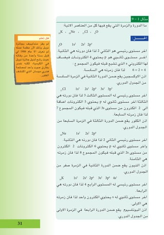 31
:9 - 1 ‫مثال‬
:‫االتية‬ ‫العناصر‬ ‫من‬ ‫كل‬ ‫فيها‬ ‫يقع‬ ‫التي‬ ‫والزمرة‬ ‫الدورة‬ ‫ما‬
19
K ، 10
Ne ، 17
Cl ، 8
O
:‫احلـــــــــــل‬
8
O 1s2
2s2
2p4
.‫الثانية‬ ‫هي‬ ‫دورته‬ ‫فان‬ ‫لذا‬ 2 ‫الثاني‬ ‫هو‬ ‫رئيسي‬ ‫مستوى‬ ‫اخر‬
‫فيضــاف‬ ‫الكترونــات‬ 4 ‫يحتوي‬ p ‫هو‬ ‫ثانــوي‬ ‫مستــوى‬ ‫اخـــر‬
: ‫المجموع‬ ‫فيكون‬ ‫قبله‬ ‫تشبع‬ ‫الذي‬ s ‫الكتروني‬ ‫لها‬
.‫السادسة‬ ‫هي‬ ‫زمرته‬ ‫فان‬ ‫لذا‬ 6 = 2 + 4
‫السادسة‬ ‫الزمرة‬ ‫في‬ ‫الثانية‬ ‫الدورة‬ ‫ضمن‬ ‫يقع‬ ‫االوكسجين‬ ‫اذن‬
.‫الدوري‬ ‫الجدول‬ ‫من‬
17
Cl 1s2
2s2
2p6
3s2
3p5
‫هي‬ ‫دورته‬ ‫فان‬ ‫لذا‬ 3 ‫الثالث‬ ‫المستوى‬ ‫له‬ ‫رئيسي‬ ‫مستوى‬ ‫اخر‬
‫اضافة‬ ‫الكترونات‬ 5 ‫يحتوي‬ p ‫له‬ ‫ثانوي‬ ‫مستوى‬ ‫الثالثة.اخر‬
7 ‫المجموع‬ ‫فيكون‬ ‫قبله‬ ‫الذي‬ 3s ‫مستوى‬ ‫من‬ ‫الكترون‬ 2 ‫الى‬
.‫السابعة‬ ‫زمرته‬ ‫فان‬ ‫لذا‬
‫من‬ ‫السابعة‬ ‫الزمرة‬ ‫في‬ ‫الثالثة‬ ‫الدورة‬ ‫ضمن‬ ‫يقع‬ ‫الكلور‬ ‫اذن‬
.‫الدوري‬ ‫الجدول‬
10
Ne 1s2
2s2
2p6
.‫الثانية‬ ‫هي‬ ‫دورته‬ ‫فان‬ ‫لذا‬ 2 ‫الثاني‬ ‫رئيسي‬ ‫مستوى‬ ‫اخر‬
‫الكترون‬ 2 ‫الكترونات‬ 6 ‫يحتوي‬ p ‫له‬ ‫ثانوي‬ ‫مستوى‬ ‫واخر‬
‫زمرته‬ ‫فان‬ ‫لذا‬ 8 ‫المجموع‬ ‫فيكون‬ ‫قبله‬ ‫الذي‬ 2s ‫مستوى‬ ‫من‬
.‫الثامنة‬ ‫هي‬
‫من‬ ‫صفر‬ ‫الزمرة‬ ‫في‬ ‫الثانية‬ ‫الدورة‬ ‫ضمن‬ ‫يقع‬ ‫النيون‬ ‫اذن‬
.‫الدوري‬ ‫الجدول‬
19
K 1s2
2s2
2p6
3s2
3p6
4s1
‫هي‬ ‫دورته‬ ‫فان‬ ‫لذا‬ 4 ‫الرابع‬ ‫المستوى‬ ‫له‬ ‫رئيسي‬ ‫مستوى‬ ‫اخر‬
.‫الرابعة‬
‫زمرته‬ ‫فان‬ ‫لذا‬ ‫واحد‬ ‫الكترون‬ ‫يحتوي‬ s ‫له‬ ‫ثانوي‬ ‫مستوى‬ ‫اخر‬
.‫االولى‬ ‫هي‬
‫االولى‬ ‫الزمرة‬ ‫في‬ ‫الرابعة‬ ‫الدورة‬ ‫ضمن‬ ‫يقع‬ ‫البوتاسيوم‬ ‫اذن‬
.‫الدوري‬ ‫الجدول‬ ‫من‬
‫تعلم‬ ‫هل‬
‫بجائزة‬ ‫مندلييف‬ ‫يفز‬ ‫لم‬
‫عمله‬ ‫عظمة‬ ‫ألن‬ ‫وذلك‬ ‫نوبل‬
‫اي‬ 1906 ‫عام‬ ‫اال‬ ‫تعرف‬ ‫لم‬
‫وفاته‬ ‫من‬ ‫واحدة‬ ‫سنة‬ ‫قبل‬
‫نوبل‬ ‫جائزة‬ ‫لنيل‬ ‫رشح‬ ‫حيث‬
‫خسر‬ ‫لكنه‬ ‫الكيمياء‬ ‫في‬
‫لمصلحة‬ ‫واحد‬ ‫صوت‬ ‫بفارق‬
‫اكتشف‬ ‫الذي‬ ‫موسان‬ ‫هنري‬
.‫الفلور‬
 