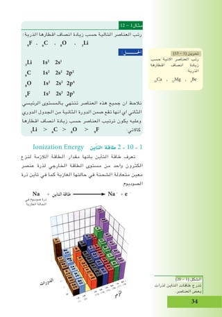 34
:12 - 1‫مثال‬
:‫الذرية‬ ‫اقطارها‬ ‫انصاف‬ ‫زيادة‬ ‫حسب‬ ‫التالية‬ ‫العناصر‬ ‫رتب‬
9
F ، 6
C ، 8
O ، 3
Li
:‫احلـــــــــــل‬
3
Li 1s2
2s1
6
C 1s2
2s2
2p2
8
O 1s2
2s2
2p4
9
F 1s2
2s2
2p5
‫الرئيسي‬ ‫بالمستوى‬ ‫تنتهي‬ ‫العناصر‬ ‫هذه‬ ‫جميع‬ ‫ان‬ ‫نالحظ‬
‫الدوري‬ ‫الجدول‬ ‫من‬ ‫الثانية‬ ‫الدورة‬ ‫ضمن‬ ‫تقع‬ ‫انها‬ ‫اي‬ ‫الثاني‬
‫اقطارها‬ ‫انصاف‬ ‫زيادة‬ ‫حسب‬ ‫العناصر‬ ‫ترتيب‬ ‫يكون‬ ‫وعليه‬
3
Li ≻ 6
C ≻ 8
O ≻ 9
F :‫كاالتي‬
Ionization Energy ‫ين‬‫أ‬�‫الت‬ ‫طاقة‬ 2 - 10 - 1
‫لنزع‬ ‫الالزمة‬ ‫الطاقة‬ ‫مقدار‬ ‫بانها‬ ‫التأين‬ ‫طاقة‬ ‫تعرف‬
‫عنصر‬ ‫لذرة‬ ‫الخارجي‬ ‫الطاقة‬ ‫مستوى‬ ‫من‬ ‫واحد‬ ‫الكترون‬
‫ذرة‬ ‫تأين‬ ‫في‬ ‫كما‬ ‫الغازية‬ ‫حالتها‬ ‫في‬ ‫الشحنة‬ ‫متعادلة‬ ‫معين‬
‫الصوديوم‬
Na + ‫التاين‬ ‫طاقة‬ Na+
+ e -
)13 - 1( ‫تمرين‬
‫حسب‬ ‫االتية‬ ‫العناصر‬ ‫رتب‬
‫اقطارها‬ ‫انصاف‬ ‫زيادة‬
:‫الذرية‬
20
Ca , 12
Mg , 4
Be
‫ت‬‫ا‬‫ر‬‫و‬‫د‬‫ل‬‫ا‬
‫ر‬‫م‬‫ز‬‫ل‬‫ا‬
‫في‬ ‫صوديوم‬ ‫ذرة‬
‫الغازية‬ ‫الحالة‬
)20 - 1( ‫الشكل‬
‫لذرات‬ ‫التاين‬ ‫طاقات‬ ‫تدرج‬
.‫العناصر‬ ‫بعض‬
 