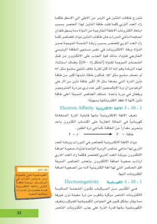35
‫فكلما‬ ‫االسفل‬ ‫الى‬ ‫االعلى‬ ‫من‬ ‫الزمر‬ ‫في‬ ‫التأين‬ ‫طاقات‬ ‫تتدرج‬
‫بسبب‬ ‫العنصر‬ ‫لهذا‬ ‫التأين‬ ‫طاقة‬ ‫قلت‬ ‫كلما‬ ‫الذري‬ ‫العدد‬ ‫زاد‬
‫فقدان‬ ‫يسهل‬ ‫مما‬ ‫النواة‬ ‫عن‬ ‫الخارجية‬ ‫االغلفة‬ ‫الكترونات‬ ‫ابتعاد‬
‫كلما‬ ‫للعناصر‬ ‫تزداد‬ ‫التأين‬ ‫طاقات‬ ‫فان‬ ‫الدورات‬ ‫في‬ ‫اما‬ ‫احدهما‬
‫ضمن‬ ‫الموجبة‬ ‫الشحنة‬ ‫زيادة‬ ‫بسبب‬ ‫للعنصر‬ ‫الذري‬ ‫العدد‬ ‫زاد‬
‫الرئيسي‬ ‫الطاقة‬ ‫مستوى‬ ‫نفس‬ ‫في‬ ‫االلكترونات‬ ‫وبقاء‬ ‫النواة‬
‫قبل‬ ‫من‬ ‫االلكترون‬ ‫على‬ ‫الجذب‬ ‫قوة‬ ‫بذلك‬ ‫فتزداد‬ ‫الخارجي‬
‫استثناء‬ ‫وهناك‬ ،])20 - 1( ‫الشكل‬[ ‫للنواة‬ ‫الموجبة‬ ‫الشحنات‬
ns2
‫مثل‬ ‫مشبع‬ ‫ثانوي‬ ‫غالف‬ ‫للذرة‬ ‫كان‬ ‫اذا‬ ‫انه‬ ‫وهو‬ ‫الزيادة‬ ‫لهذه‬
‫طاقة‬ ‫من‬ ‫اكبر‬ ‫تأينها‬ ‫طاقة‬ ‫فتكون‬ np3
‫مثل‬ ‫مشبع‬ ‫نصف‬ ‫أو‬
‫على‬ 8
O ‫من‬ ‫تأين‬ ‫طاقة‬ ‫أكبر‬ 7
N ‫مثل‬ ‫بعدها‬ ‫التي‬ ‫الذرة‬ ‫تأين‬
‫النتروجين‬ ‫ذرة‬ ‫من‬ ‫ذري‬ ‫عدد‬ ‫اكبر‬ ‫االوكسجين‬ ‫ذرة‬ ‫ان‬ ‫من‬ ‫الرغم‬
‫طاقة‬ ‫اعلى‬ ‫النبيلة‬ ‫العناصر‬ ‫تمتلك‬ .‫واحدة‬ ‫دورة‬ ‫في‬ ‫ويقعان‬
.‫بسهولة‬ ‫الكتروناتها‬ ‫تفقد‬ ‫ال‬ ‫ألنها‬ ‫تأين‬
Electron Affinity ‫االلكرتونية‬ ‫االلفة‬ 3 - 10 - 1
‫المتعادلة‬ ‫الذرة‬ ‫قابلية‬ ‫بانها‬ ‫االلكترونية‬ ‫االلفة‬ ‫تعرف‬
‫واحد‬ ‫الكترون‬ ‫اكتساب‬ ‫على‬ ‫الغازية‬ ‫الحالة‬ ‫في‬ ً‫ا‬‫كهربائي‬
.‫الفلور‬ ‫ذرة‬ ‫في‬ ‫كما‬ ،‫الطاقة‬ ‫من‬ ً‫ا‬‫مقدار‬ ‫وتحرير‬
F + e -
F -
+ ‫طاقة‬
‫العدد‬ ‫بزيادة‬ ‫الدورات‬ ‫في‬ ‫للعناصر‬ ‫االلكترونية‬ ‫االلفة‬ ‫تزداد‬
‫اضافة‬ ‫صعوبة‬ ‫فتزداد‬ ‫الواحدة‬ ‫الزمرة‬ ‫عناصر‬ ‫في‬ ‫اما‬ ‫لها‬ ‫الذري‬
‫الذري‬ ‫العدد‬ ‫زاد‬ ‫فكلما‬ ‫للعنصر‬ ‫الذري‬ ‫العدد‬ ‫بزيادة‬ ‫االلكترون‬
‫النبيلة‬ ‫العناصر‬ ‫وتعتبر‬ .‫االلكترون‬ ‫اضافة‬ ‫صعوبة‬ ‫ازدادت‬
‫اضافة‬ ‫الصعوبة‬ ‫من‬ ‫النه‬ ‫الكترونية‬ ‫الفة‬ ‫لها‬ ‫التي‬ ‫العناصر‬ ‫اقل‬
.‫اليها‬ ‫الكترونات‬
Electronegativity ‫الكهر�سلبية‬ 4 - 10 - 1
‫السالبـــة‬ ‫الشحنــة‬ ‫تكــون‬ ‫المــركبات‬ ‫مــن‬ ‫الكثــير‬ ‫فــي‬
‫غيرها‬ ‫دون‬ ‫معينة‬ ‫ذرة‬ ‫من‬ ‫بالقرب‬ ‫مركزة‬ ‫التآصر‬ ‫اللكترونات‬
‫وتعرف‬ ‫للمركب‬ ‫الكيميائية‬ ‫الخواص‬ ‫في‬ ‫كبير‬ ‫بشكل‬ ‫يؤثر‬ ‫مما‬
‫التآصر‬ ‫الكترونات‬ ‫جذب‬ ‫على‬ ‫الذرة‬ ‫قدرة‬ ‫بانها‬ ‫الكهرسلبية‬
‫تعلم‬ ‫هل‬
‫خاصيــة‬ ‫هــي‬ ‫الكهرسلبيــة‬
‫في‬ ‫الـذرات‬ ‫خـــواص‬ ‫مـــن‬
‫طاقـــة‬ ‫بينمــا‬ ‫المركبـــات‬
‫االلكترونية‬ ‫وااللفة‬ ‫التأين‬
‫للــــذرات‬ ‫خاصيتـــان‬ ‫همـــا‬
. ‫المفردة‬ ‫بحالتها‬
 