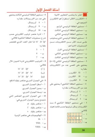 38
‫يحتوي‬ ‫الثالث‬ ‫الرئيسي‬ ‫الطاقة‬ ‫مستوى‬ - 6
:‫مقداره‬ ‫االوربيتاالت‬ ‫من‬ ‫عدد‬ ‫على‬
.‫أوربيتال‬ 4 - ‫أ‬
.‫أوربيتال‬ 9 - ‫ب‬
.‫أوربيتال‬ 16 - ‫جـ‬
‫حسب‬ ‫الكتروني‬ ‫ترتيب‬ ‫عنصر‬ ‫لذرة‬ - 7
:‫كاآلتي‬ ‫الثانوية‬ ‫الطاقة‬ ‫مستويات‬ ‫تدرج‬
‫للعنصر‬ ‫الذري‬ ‫العدد‬ ‫فان‬ ‫لذا‬ 1s2
2s2
2p3
:‫مقداره‬
5 - ‫أ‬
4 - ‫ب‬
7 - ‫جـ‬
10
Ne ‫النيون‬ ‫لذرة‬ ‫االلكتروني‬ ‫الترتيب‬ - 8
:‫كاآلتي‬
1s2
2s2
2p6
) ‫أ‬ (
1s2
2s2
2p6
3s1
)‫(ب‬
1s2
2s2
2p4
3s2
)‫(جـ‬
:‫تقع‬ d ‫بلوك‬ ‫عناصر‬ ‫الدوري‬ ‫الجدول‬ ‫في‬ - 9
.‫الدوري‬ ‫الجدول‬ ‫اسفل‬ - ‫أ‬
.‫الدوري‬ ‫الجدول‬ ‫يمين‬ - ‫ب‬
.‫الدوري‬ ‫الجدول‬ ‫وسط‬ - ‫جـ‬
‫التي‬ ‫العناصر‬ ‫الدوري‬ ‫الجدول‬ ‫في‬ - 10
:‫هي‬ ‫الدوري‬ ‫الجدول‬ ‫يمين‬ ‫تتجمع‬
p ‫بلوك‬ ‫عناصر‬ - ‫أ‬
f ‫بلوك‬ ‫عناصر‬ - ‫ب‬
s ‫بلوك‬ ‫عناصر‬ - ‫جـ‬
:‫الزمرة‬ ‫عناصر‬ ‫هي‬ ‫الهالوجينات‬ - 11
IA - ‫أ‬
VIIA - ‫ب‬
VIIIA - ‫جـ‬
:‫االتية‬ ‫التعابير‬ ‫يناسب‬ ‫ما‬ ‫اختر‬ 1.1
‫االلكترون‬ ‫هو‬ ً‫ا‬‫استقرار‬ ‫االكثر‬ ‫االلكترون‬ - 1
: ‫في‬ ‫الموجود‬
.‫الرابع‬ ‫الرئيسي‬ ‫الطاقة‬ ‫مستوى‬ - ‫أ‬
.‫الثالث‬ ‫الرئيسي‬ ‫الطاقة‬ ‫مستوى‬ - ‫ب‬
.‫الثاني‬ ‫الرئيسي‬ ‫الطاقة‬ ‫مستوى‬ - ‫جـ‬
‫يستوعب‬ ‫الذي‬ ‫الرئيسي‬ ‫الطاقة‬ ‫مستوى‬ - 2
‫مـــــن‬ ‫االلكترونات‬ ‫مـــــن‬ ‫اكثر‬ ‫عــــدد‬ ‫علـــى‬
:‫هو‬ ‫االتية‬ ‫المستويات‬
.‫االول‬ ‫الرئيسي‬ ‫الطاقة‬ ‫مستوى‬ - ‫أ‬
.‫الثاني‬ ‫الرئيسي‬ ‫الطاقة‬ ‫مستوى‬ - ‫ب‬
.‫الثالث‬ ‫الرئيسي‬ ‫الطاقة‬ ‫مستوى‬ - ‫جـ‬
)n =2( ‫الثاني‬ ‫الرئيسي‬ ‫الطاقة‬ ‫مستوى‬ - 3
‫االلكترونات‬ ‫من‬ ‫عدد‬ ‫اقصى‬ ‫على‬ ‫يحتوي‬
:‫مقداره‬
.‫الكترون‬ 32 - ‫أ‬
.‫الكترون‬ 18 - ‫ب‬
.‫الكترون‬ 8 - ‫جـ‬
‫على‬ ‫يحتوي‬ f ‫الثانوي‬ ‫الطاقة‬ ‫مستوى‬ - 4
:‫مقداره‬ ‫االوربيتاالت‬ ‫من‬ ‫عدد‬
.‫أوربيتال‬ 3 - ‫أ‬
.‫أوربيتال‬ 7 - ‫ب‬
.‫أوربيتال‬ 5 - ‫جـ‬
‫ست‬ d ‫الثانوي‬ ‫الطاقة‬ ‫مستوى‬ ‫في‬ - 5
‫هوند‬ ‫قاعدة‬ ‫حسب‬ ‫ترتيبها‬ ‫يمكن‬ ‫الكترونات‬
:‫كاالتي‬
- ‫أ‬
- ‫ب‬
- ‫جـ‬
‫األول‬ ‫الفصل‬ ‫أسئلة‬
 