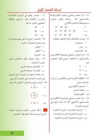 39
‫الخامسة‬ ‫الزمرة‬ ‫في‬ ‫يقع‬ ‫عنصر‬ - 17
‫الطاقة‬ ‫مستوى‬ ‫فان‬ ‫الثالثة‬ ‫والدورة‬
: ‫هو‬ ‫له‬ ‫االخير‬ ‫الثانوي‬
3p5
- ‫أ‬
5p3
- ‫ب‬
3p3
- ‫جـ‬
‫من‬ ‫كهرسلبية‬ ‫اعلى‬ ‫له‬ ‫الذي‬ ‫العنصر‬ - 18
: ‫االتية‬ ‫العناصر‬ ‫جميع‬ ‫بين‬
.‫الفلور‬ - ‫أ‬
.‫الكلور‬ - ‫ب‬
.‫البروم‬ - ‫جـ‬
‫ضمن‬ ‫العناصر‬ ‫قطر‬ ‫نصف‬ ‫يزداد‬ - 19
:‫الواحدة‬ ‫الدورة‬
.‫الذري‬ ‫عددها‬ ‫قل‬ ‫كلما‬ - ‫أ‬
.‫الذري‬ ‫عددها‬ ‫زاد‬ ‫كلما‬ - ‫ب‬
‫اليمين‬ ‫الى‬ ‫اليسار‬ ‫من‬ ‫اتجهنا‬ ‫كلما‬ - ‫جـ‬
.‫الدوري‬ ‫الجدول‬ ‫في‬ ‫الواحدة‬ ‫الدورة‬ ‫في‬
:‫هو‬ 18
Ar ‫االركون‬ ‫لعنصر‬ ‫لويس‬ ‫ترتيب‬ - 20
Ar - ‫أ‬
Ar - ‫ب‬
Ar - ‫جـ‬
‫للبناء‬ ‫رذرفورد‬ ‫نموذج‬ ‫تصور‬ ‫اذكر‬ 2.1
.‫التصور‬ ‫هذا‬ ‫فشل‬ ‫لماذا‬ ‫بين‬ ‫ثم‬ ‫الذري‬
‫الكتروناتها‬ ‫ترتيب‬ ‫ينتهي‬ ‫عنصر‬ ‫ذرة‬ - 12
‫ترتيب‬ ‫يكون‬ ‫وبذلك‬ 3p3
‫بالمستوى‬
:‫كاآلتي‬ ‫الثانوية‬ ‫مستوياتها‬
1s2
2p6
3p3
- ‫أ‬
1s2
2s2
2p6
3s2
3p3
- ‫ب‬
1s2
2s2
2p6
3p3
- ‫جـ‬
: ‫للعالم‬ ‫العنصر‬ ‫نواة‬ ‫اكتشاف‬ ‫ينسب‬ - 13
.‫رذرفورد‬ - ‫أ‬
.‫بور‬ - ‫ب‬
.‫ثومسون‬ - ‫جـ‬
‫االلكتروني‬ ‫ترتيبها‬ ‫ينتهي‬ ‫عنصر‬ ‫ذرة‬ - 14
‫العنصر‬ ‫لهذا‬ ‫الذري‬ ‫فالعدد‬ 3s1
‫بالمستوى‬
:‫هو‬
8 - ‫أ‬
13 - ‫ب‬
11 - ‫جـ‬
‫ذرة‬ ‫من‬ ‫االلكترون‬ ‫لنزع‬ ‫الالزمة‬ ‫الطاقة‬ - 15
:‫تسمى‬ ‫معينة‬
.‫االلكتروني‬ ‫الميل‬ - ‫أ‬
.‫التأين‬ ‫طاقة‬ - ‫ب‬
.‫الكهرسلبية‬ - ‫جـ‬
‫االلكتروني‬ ‫ترتيبها‬ ‫ينتهي‬ ‫عنصر‬ ‫ذرة‬ - 16
‫في‬ ‫يقع‬ ‫فانه‬ ‫لذا‬ 2p5
‫الثانوي‬ ‫بالمستوى‬
:‫والدورة‬ ‫الزمرة‬
.‫الثانية‬ ‫الدورة‬ ، ‫الخامسة‬ ‫الزمرة‬ - ‫أ‬
.‫الخامسة‬ ‫الدورة‬ ،‫الثانية‬ ‫الزمرة‬ - ‫ب‬
.‫الثانية‬ ‫الدورة‬ ،‫السابعة‬ ‫الزمرة‬ - ‫جـ‬
‫األول‬ ‫الفصل‬ ‫أسئلة‬
 