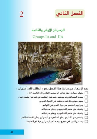 ‫الثاني‬ ‫الفصل‬
‫والثانية‬ ‫االولى‬ ‫الزمرتان‬
Groups IA and IIA
: ‫ان‬ ‫على‬ ً‫قادرا‬ ‫الطالب‬ ‫يكون‬ ‫الفصل‬ ‫هذا‬ ‫دراسة‬ ‫من‬ ‫االنتهاء‬ ‫بعد‬
. IIA ‫والثانية‬ IA ‫االولى‬ ‫الزمرتني‬ ‫عناصر‬ ‫ورموز‬ ‫اسماء‬ ‫يعرف‬
.‫متجاورتني‬ ‫زمرتني‬ ‫في‬ ‫العناصر‬ ‫هذه‬ ‫وضع‬ ‫مبوجبه‬ ‫مت‬ ‫الذي‬ ‫السبب‬ ‫يحدد‬
.‫الدوري‬ ‫اجلدول‬ ‫في‬ ‫منهما‬ ‫زمرة‬ ‫كل‬ ‫موقع‬ ‫يعني‬
.‫اخلواص‬ ‫في‬ ‫التدرج‬ ‫حيث‬ ‫من‬ ‫العناصر‬ ‫بني‬ ‫مييز‬
.‫مركباته‬ ‫وبعض‬ ‫الصوديوم‬ ‫عنصر‬ ‫على‬ ‫يتعرف‬
.‫مركباته‬ ‫وبعض‬ ‫الكالسيوم‬ ‫عنصر‬ ‫على‬ ‫يتعرف‬
.‫اللهب‬ ‫كشف‬ ‫بطريقة‬ ‫الزمرتني‬ ‫في‬ ‫العناصر‬ ‫بعض‬ ‫تشخيص‬ ‫من‬ ‫يتمكن‬
.‫الطبيعة‬ ‫في‬ ‫حرة‬ ‫الزمرتني‬ ‫عناصر‬ ‫وجود‬ ‫عدم‬ ‫في‬ ‫السبب‬ ‫يستنتج‬
2
41
 