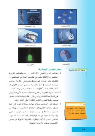 44
:‫الكيميائية‬‫اخلوا�ص‬‫بع�ض‬
‫الزمرة‬ ‫ولعناصر‬ ‫واحد‬ ‫الكترون‬ )IA( ‫االولى‬ ‫الزمرة‬ ‫لعناصر‬ - 1
‫ان‬ ‫تستطيع‬ ‫الخارجي‬ ‫غالفهما‬ ‫في‬ ‫الكترونين‬ )IIA( ‫الثانية‬
‫ايونات‬ ‫وتكوين‬ ‫كيميائي‬ ‫تفاعل‬ ‫في‬ ‫الدخول‬ ‫عند‬ ‫تفقدها‬
‫او‬ ‫االولى‬ ‫الزمرة‬ ‫لعناصر‬ ‫بالنسبة‬ ) M
+
( ‫الشحنة‬ ‫موجبة‬
.‫الثانية‬ ‫الزمرة‬ ‫لعناصر‬ ‫بالنسبة‬ )M
2+
( ‫الشحنة‬ ‫ثنائية‬
‫الذوبان‬ ‫كثيرة‬ ‫مستقرة‬ ً‫ا‬‫امالح‬ ‫وتعطي‬ ‫الالفلزات‬ ‫مع‬ ‫تتحد‬ - 2
‫لصغر‬ ‫وذلك‬ ‫ذوبانية‬ ‫اقل‬ ‫يكون‬ ‫الذي‬ ‫الليثيوم‬ ‫عدا‬ ‫الماء‬ ‫في‬
.‫الكتروناته‬ ‫على‬ ‫للنواة‬ ‫الكبيرة‬ ‫الجذب‬ ‫وقوة‬ ‫حجمه‬
‫انها‬ ‫(اي‬ ‫قوية‬ ‫مختزلة‬ ‫عوامل‬ ‫سلوك‬ ‫العناصر‬ ‫هذه‬ ‫تسلك‬ - 3
‫اي‬ ‫بسهولة‬ ‫الخارجية‬ ‫التكافؤ‬ ‫الكترونات‬ ‫لفقدان‬ ‫تميل‬
‫االولى‬ ‫الزمرة‬ ‫عناصر‬ ‫سميت‬ ‫وقد‬ .)‫تأكسدها‬ ‫لسهولة‬
‫سميت‬ ‫كما‬ .‫القاعدية‬ ‫عالية‬ ‫محاليلها‬ ‫الن‬ ‫القلوية‬ ‫بالفلزات‬
‫بعض‬ ‫الن‬ ‫القلوية‬ ‫االتربة‬ ‫بفلزات‬ ‫الثانية‬ ‫الزمرة‬ ‫عناصر‬
.‫القلوية‬ ‫باالتربة‬ ‫عرفت‬ ‫اكاسيدها‬
‫بريليوم‬ )Be(‫مغنيسيوم‬ )Mg(
‫كالسيوم‬ )Ca(‫سترونتيوم‬ )Sr(
‫باريوم‬ )Ba(‫راديوم‬ )Ra(
‫الثانية‬ ‫الزمرة‬ ‫عناصر‬
‫تعلم‬ ‫هل‬
‫عن‬ ‫ينتج‬ ‫الذي‬ ‫المحلول‬
‫هو‬ ‫الماء‬ ‫مع‬ ‫الفلز‬ ‫تفاعل‬
.)‫(قلوي‬ ‫قاعدي‬ ‫محلول‬
 