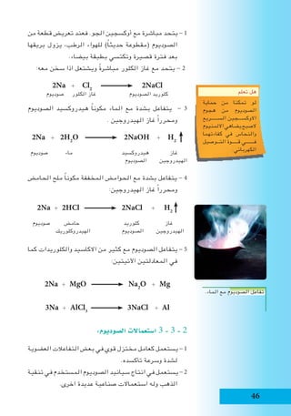 46
‫تعلم‬ ‫هل‬
‫حماية‬ ‫من‬ ‫تمكنا‬ ‫لو‬
‫هجوم‬ ‫من‬ ‫الصوديوم‬
‫الســــــريع‬ ‫االوكســـجين‬
‫االلمنيوم‬‫يضاهي‬‫الصبح‬
‫كفاءتهما‬ ‫في‬ ‫والنحاس‬
‫التــوصيل‬ ‫قـــــوة‬ ‫فـــــــي‬
.‫الكهربائي‬
‫من‬ ‫قطعة‬ ‫تعريض‬ ‫فعند‬ .‫الجو‬ ‫أوكسجين‬ ‫مع‬ ‫مباشرة‬ ‫يتحد‬ - 1
‫بريقها‬ ‫يزول‬ ،‫الرطب‬ ‫للهواء‬ )ً‫ا‬‫حديث‬ ‫(مقطوعة‬ ‫الصوديوم‬
.‫بيضاء‬ ‫بطبقة‬ ‫وتكتسي‬ ‫قصيرة‬ ‫فترة‬ ‫بعد‬
:‫معه‬ ‫سخن‬ ‫اذا‬ ‫ويشتعل‬ ً‫ة‬‫مباشر‬ ‫الكلور‬ ‫غاز‬ ‫مع‬ ‫يتحد‬ - 2
2Na + Cl2
2NaCl
‫صوديوم‬ ‫الكلور‬ ‫غاز‬ ‫الصوديوم‬ ‫كلوريد‬
‫الصوديوم‬ ‫هيدروكسيد‬ ً‫ا‬‫مكون‬ ‫الماء‬ ‫مع‬ ‫بشدة‬ ‫يتفاعل‬ - 3
. ‫الهيدروجين‬ ‫غاز‬ ً‫ا‬‫ومحرر‬
2Na + 2H2
O 2NaOH + H2
‫صوديوم‬ ‫ماء‬ ‫هيدروكسيد‬ ‫غاز‬
‫الصوديوم‬ ‫الهيدروجين‬
‫الحامض‬ ‫ملح‬ ً‫ا‬‫مكون‬ ‫المخففة‬ ‫الحوامض‬ ‫مع‬ ‫بشدة‬ ‫يتفاعل‬ - 4
:‫الهيدروجين‬ ‫غاز‬ ً‫ا‬‫ومحرر‬
2Na + 2HCl 2NaCl + H2
‫صوديوم‬ ‫حامض‬ ‫كلوريد‬ ‫غاز‬
‫الهيدروكلوريك‬ ‫الصوديوم‬ ‫الهيدروجين‬
‫كما‬ ‫والكلوريدات‬ ‫االكاسيد‬ ‫من‬ ‫كثير‬ ‫مع‬ ‫الصوديوم‬ ‫يتفاعل‬ - 5
:‫اآلتيتين‬ ‫المعادلتين‬ ‫في‬
2Na + MgO Na2
O + Mg
3Na + AlCl3
3NaCl + Al
:‫ال�صوديوم‬ ‫ا�ستعماالت‬ 3 - 3 - 2
‫العضوية‬ ‫التفاعالت‬ ‫بعض‬ ‫في‬ ‫قوي‬ ‫مختزل‬ ‫كعامل‬ ‫يستعمل‬ - 1
.‫تأكسده‬ ‫وسرعة‬ ‫لشدة‬
‫تنقية‬ ‫في‬ ‫المستخدم‬ ‫الصوديوم‬ ‫سيانيد‬ ‫انتاج‬ ‫في‬ ‫يستعمل‬ - 2
.‫اخرى‬ ‫عديدة‬ ‫صناعية‬ ‫استعماالت‬ ‫وله‬ ‫الذهب‬
.‫الماء‬ ‫مع‬ ‫الصوديوم‬ ‫تفاعل‬
 