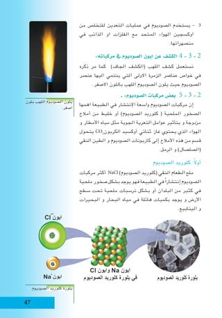 47
‫من‬ ‫للتخلص‬ ‫التعدين‬ ‫عمليات‬ ‫في‬ ‫الصوديوم‬ ‫يستخدم‬ - 3
‫في‬ ‫الذائب‬ ‫او‬ ‫الفلزات‬ ‫مع‬ ‫المتحد‬ ‫الهواء‬ ‫اوكسجين‬
.‫منصهراتها‬
:‫مركباته‬ ‫يف‬ ‫ال�صوديوم‬ ‫ايون‬ ‫عن‬ ‫الك�شف‬ 4 - 3 - 2
‫ذكره‬ ‫مر‬ ‫كما‬ )‫الجاف‬ ‫(الكشف‬ ‫اللهب‬ ‫كشف‬ ‫نستعمل‬
‫عنصر‬ ‫اليها‬ ‫ينتمي‬ ‫التي‬ ‫االولى‬ ‫الزمرة‬ ‫عناصر‬ ‫خواص‬ ‫في‬
.‫االصفر‬ ‫باللون‬ ‫اللهب‬ ‫الصوديوم‬ ‫يلون‬ ‫حيث‬ ‫الصوديوم‬
‫ـ‬ :‫ال�صوديوم‬ ‫مركبات‬ ‫بع�ض‬ 5 - 3 - 2
‫اهمها‬ ‫الطبيعة‬ ‫في‬ ‫اإلنتشار‬ ‫واسعة‬ ‫الصوديوم‬ ‫مركبات‬ ‫إن‬
‫أمالح‬ ‫من‬ ‫خليط‬ ‫أو‬ )‫الصوديوم‬ ‫كلوريد‬ ( ‫الملحية‬ ‫الصخور‬
‫و‬ ‫األمطار‬ ‫مياه‬ ‫مثل‬ ‫الجوية‬ ‫التعرية‬ ‫عوامل‬ ‫بتأثير‬ ‫و‬ ‫مزدوجة‬
‫يتحول‬ CO2
‫الكربون‬ ‫أوكسيد‬ ‫ثنائي‬ ‫غاز‬ ‫يحتوي‬ ‫الذي‬ ‫الهواء‬
‫النقي‬ ‫الطين‬ ‫و‬ ‫الصوديوم‬ ‫كاربونات‬ ‫إلى‬ ‫األمالح‬ ‫هذه‬ ‫من‬ ‫قسم‬
.‫الرمل‬ ‫و‬ )‫(الصلصال‬
‫الصوديوم‬ ‫كلوريد‬ :ً‫ال‬‫أو‬
‫مركبات‬ ‫أكثر‬ NaCl )‫الصوديوم‬ ‫(كلوريد‬ ‫النقي‬ ‫الطعام‬ ‫ملح‬
‫ملحية‬ ‫صخور‬ ‫بشكل‬ ‫يوجد‬ ‫فهو‬ ‫الطبيعة‬ ‫في‬ ً‫ا‬‫إنتشار‬ ‫الصوديوم‬
‫سطح‬ ‫تحت‬ ‫ملحية‬ ‫ترسبات‬ ‫بشكل‬ ‫أو‬ ‫البلدان‬ ‫من‬ ‫كثير‬ ‫في‬
‫البحيرات‬ ‫و‬ ‫البحار‬ ‫مياه‬ ‫في‬ ‫هائلة‬ ‫بكميات‬ ‫يوجد‬ ‫و‬ ‫األرض‬
.‫الينابيع‬ ‫و‬
‫بلون‬ ‫اللهب‬ ‫الصوديوم‬ ‫يلون‬
.‫اصفر‬
.‫الصوديوم‬ ‫كلوريد‬ ‫بلورة‬
 