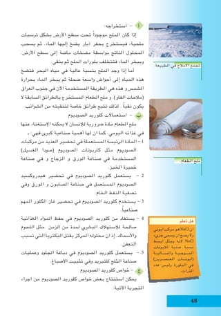 48
:‫استخراجه‬ - ‫أ‬
‫ترسبات‬ ‫بشكل‬ ‫األرض‬ ‫سطح‬ ‫تحت‬ ً‫ا‬‫موجود‬ ‫الملح‬ ‫كان‬ ‫إذا‬
‫يسحب‬ ‫ثم‬ .‫الماء‬ ‫إليها‬ ‫يضخ‬ ‫آبار‬ ‫بحفر‬ ‫فيستخرج‬ ،‫ملحية‬
.‫األرض‬ ‫سطح‬ ‫إلى‬ ‫ماصة‬ ‫مضخات‬ ‫بواسطة‬ ‫الناتج‬ ‫المحلول‬
.‫ينقى‬ ‫ثم‬ ‫الملح‬ ‫بلورات‬ ‫فتتخلف‬ ‫الماء‬ ‫ويبخر‬
‫فتضخ‬ ‫البحر‬ ‫مياه‬ ‫في‬ ‫عالية‬ ‫بنسبة‬ ‫الملح‬ ‫وجد‬ ‫إذا‬ ‫أما‬
‫بحرارة‬ ‫الماء‬ ‫يبخر‬ ‫ثم‬ ‫ضحلة‬ ‫واسعة‬ ‫أحواض‬ ‫إلى‬ ‫المياه‬ ‫هذه‬
‫العراق‬ ‫جنوب‬ ‫في‬ ‫اآلن‬ ‫المستخدمة‬ ‫الطريقة‬ ‫هي‬ ‫هذه‬ ‫و‬ ‫الشمس‬
‫ال‬ ‫السابقة‬ ‫بالطرائق‬ ‫المستخرج‬ ‫الطعام‬ ‫ملح‬ ‫و‬ .)‫الفاو‬ ‫(مالحات‬
.‫الشوائب‬ ‫من‬ ‫لتنقيته‬ ‫خاصة‬ ‫طرائق‬ ‫تتبع‬ ‫لذلك‬ . ً‫ا‬‫نقي‬ ‫يكون‬
‫الصوديوم‬ ‫كلوريد‬ ‫استعماالت‬ - ‫ب‬
‫عنها‬ ‫اإلستغناء‬ ‫يمكنه‬ ‫ال‬ ‫لإلنسان‬ ‫ضرورية‬ ‫مادة‬ ‫الطعام‬ ‫ملح‬
‫ـ‬ :‫كبرى.فهي‬ ‫صناعية‬ ‫أهمية‬ ‫لها‬ ‫ان‬ ‫كما‬ .‫اليومي‬ ‫غذائه‬ ‫في‬
‫مركبات‬ ‫من‬ ‫العديد‬ ‫تحضير‬ ‫في‬ ‫المستعملة‬ ‫الرئيسة‬ ‫المادة‬ - 1
)‫الغسيل‬ ‫(صودا‬ ‫الصوديوم‬ ‫كاربونات‬ ‫مثل‬ ‫الصوديوم‬
‫صناعة‬ ‫في‬ ‫و‬ ‫الزجاج‬ ‫و‬ ‫الورق‬ ‫صناعة‬ ‫في‬ ‫المستخدمة‬
.‫الخبز‬ ‫خميرة‬
‫هيدروكسيد‬ ‫تحضير‬ ‫في‬ ‫الصوديوم‬ ‫كلوريد‬ ‫يستعمل‬ - 2
‫وفي‬ ‫الورق‬ ‫و‬ ‫الصابون‬ ‫صناعة‬ ‫في‬ ‫المستعمل‬ ‫الصوديوم‬
.‫الخام‬ ‫النفط‬ ‫تصفية‬
‫المهم‬ ‫الكلور‬ ‫غاز‬ ‫تحضير‬ ‫في‬ ‫الصوديوم‬ ‫كلوريد‬ ‫يستخدم‬ - 3
.ً‫ا‬‫صناعي‬
‫الغذائية‬ ‫المواد‬ ‫حفظ‬ ‫في‬ ‫الصوديوم‬ ‫كلوريد‬ ‫من‬ ‫يستفاد‬ - 4
‫اللحوم‬ ‫مثل‬ ‫الزمن‬ ‫من‬ ‫لمدة‬ ‫البشري‬ ‫لإلستهالك‬ ‫صالحة‬
‫تسبب‬ ‫التي‬ ‫البكتريا‬ ‫يقتل‬ ‫المركز‬ ‫محلوله‬ ‫ان‬ ‫إذ‬ .‫واألسماك‬
.‫التعفن‬
‫وعمليات‬ ‫الجلود‬ ‫دباغة‬ ‫في‬ ‫الصوديوم‬ ‫كلوريد‬ ‫يستعمل‬ - 5
.‫األصباغ‬ ‫تثبيت‬ ‫وفي‬ ‫للتبريد‬ ‫الثلج‬ ‫صناعة‬
‫الصوديوم‬ ‫كلوريد‬ ‫خواص‬ - ‫ج‬
‫اجراء‬ ‫من‬ ‫الصوديوم‬ ‫كلوريد‬ ‫خواص‬ ‫بعض‬ ‫استنتاج‬ ‫يمكن‬
:‫اآلتية‬ ‫التجربة‬
‫تعلم‬ ‫هل‬
‫ايوني‬‫مركب‬‫هو‬NaCl‫ان‬
‫جزيء‬ ‫يسمى‬ ‫ان‬ ‫يصح‬ ‫وال‬
‫ابسط‬ ‫يمثل‬ ‫النه‬ NaCl
‫لاليونات‬ ‫عددية‬ ‫نسبة‬
‫والســـالبــة‬ ‫المـــوجـبـة‬
)‫العنصــرين‬ ‫(ايونـــات‬
‫عدد‬ ‫وليس‬ ‫البلورة‬ ‫في‬
.‫الذرات‬
.‫الطبيعة‬ ‫في‬ ‫االمالح‬ ‫تجمع‬
.‫الطعام‬ ‫ملح‬
 