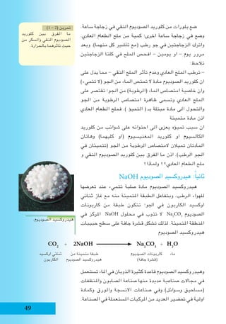 49
.‫ساعة‬ ‫زجاجة‬ ‫في‬ ‫النقي‬ ‫الصوديوم‬ ‫كلوريد‬ ‫من‬ ‫بلورات‬ ‫ضع‬
.‫العادي‬ ‫الطعام‬ ‫ملح‬ ‫من‬ ‫كمية‬ ‫اخرى؛‬ ‫ساعة‬ ‫زجاجة‬ ‫في‬ ‫وضع‬
‫وبعد‬ .)‫منهما‬ ‫كل‬ ‫تأشير‬ ‫(مع‬ ‫رطب‬ ‫جو‬ ‫في‬ ‫الزجاجتين‬ ‫واترك‬
‫الزجاجتين‬ ‫كلتا‬ ‫في‬ ‫الملح‬ ‫افحص‬ - ‫يومين‬ ‫او‬ - ‫يوم‬ ‫مرور‬
:‫تالحظ‬
‫على‬ ‫يدل‬ ‫مما‬ - ‫النقي‬ ‫الملح‬ ‫تأثر‬ ‫وعدم‬ ‫العادي‬ ‫الملح‬ ‫ترطب‬ -
)‫تتميء‬ ‫(ال‬ ‫الجو‬ ‫من‬ ‫الماء‬ ‫تمتص‬ ‫ال‬ ‫مادة‬ ‫الصوديوم‬ ‫كلوريد‬ ‫ان‬
‫على‬ ‫تقتصر‬ ‫الجو؛‬ ‫من‬ )‫(الرطوبة‬ ‫الماء‬ ‫امتصاص‬ ‫خاصية‬ ‫وان‬
‫الجو‬ ‫من‬ ‫الرطوبة‬ ‫امتصاص‬ ‫ظاهرة‬ ‫وتسمى‬ ‫العادي‬ ‫الملح‬
‫العادي‬ ‫الطعام‬ ‫فملح‬ .) ‫التميؤ‬ ( ‫بـ‬ ‫مبتلة‬ ‫مادة‬ ‫الى‬ ‫والتحول‬
‫متميئة‬ ‫مادة‬ ‫اذن‬
‫كلوريد‬ ‫من‬ ‫شوائب‬ ‫على‬ ‫احتوائه‬ ‫الى‬ ‫يعزى‬ ‫تميؤه‬ ‫سبب‬ ‫ان‬
‫وهاتان‬ )‫كليهما‬ ‫(او‬ ‫المغنيسيوم‬ ‫كلوريد‬ ‫او‬ ‫الكالسيوم‬
‫في‬ ‫(تتميئان‬ ‫الجو‬ ‫من‬ ‫الرطوبة‬ ‫المتصاص‬ ‫تميالن‬ ‫المادتان‬
‫و‬ ‫النقي‬ ‫الصوديوم‬ ‫كلوريد‬ ‫بين‬ ‫الفرق‬ ‫ما‬ ‫اذن‬ .)‫الرطب‬ ‫الجو‬
‫ولماذا؟‬ ‫العادي؟؟‬ ‫الطعام‬ ‫ملح‬
NaOH ‫الصوديوم‬ ‫هيدروكسيد‬ :ً‫ا‬‫ثاني‬
‫تعرضها‬ ‫عند‬ ‫تتميء‬ ‫صلبة‬ ‫مادة‬ ‫الصوديوم‬ ‫هيدروكسيد‬
‫ثنائي‬ ‫غاز‬ ‫مع‬ ‫منه‬ ‫املتميئة‬ ‫الطبقة‬ ‫وبتفاعل‬ .‫الرطب‬ ‫للهواء‬
‫كاربونات‬ ‫من‬ ‫طبقة‬ ‫تتكون‬ ‫اجلو؛‬ ‫في‬ ‫الكاربون‬ ‫اوكسيد‬
‫في‬ ‫املركز‬ NaOH ‫محلول‬ ‫في‬ ‫تذوب‬ ‫ال‬ Na2
CO3
‫الصوديوم‬
‫حبيبات‬ ‫سطح‬ ‫على‬ ‫جافة‬ ‫قشرة‬ ‫تشكل‬ ‫لذلك‬ .‫املتميئة‬ ‫املنطقة‬
‫الصوديوم‬ ‫هيدروكسيد‬
‫تستعمل‬ ‫املاء‬ ‫في‬ ‫الذوبان‬ ‫كثيرة‬ ‫قاعدة‬ ‫الصوديوم‬ ‫وهيدروكسيد‬
‫واملنظفات‬ ‫الصابون‬ ‫صناعة‬ ‫منها‬ ‫عديدة‬ ‫صناعية‬ ‫مجاالت‬ ‫في‬
‫وكمادة‬ ‫والورق‬ ‫االنسجة‬ ‫صناعات‬ ‫وفي‬ )‫وسوائل‬ ‫(مساحيق‬
.‫الصناعة‬ ‫في‬ ‫املستعملة‬ ‫املركبات‬ ‫من‬ ‫العديد‬ ‫حتضير‬ ‫في‬ ‫اولية‬
)1 - 2( ‫تمرين‬
‫كلوريد‬ ‫بين‬ ‫الفرق‬ ‫ما‬
‫من‬ ‫والسكر‬ ‫النقي‬ ‫الصوديوم‬
.‫بالحرارة‬ ‫تأثرهما‬ ‫حيث‬
CO2
+ 2NaOH Na2
CO3
+ H2
O
‫اوكسيد‬ ‫ثنائي‬ ‫من‬ ‫متميئة‬ ‫طبقة‬ ‫الصوديوم‬ ‫كاربونات‬ ‫ماء‬
‫الكاربون‬ ‫الصوديوم‬ ‫هيدروكسيد‬ )‫جافة‬ ‫(قشرة‬
.‫الصوديوم‬ ‫هيدروكسيد‬
 