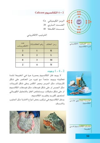 50
Calicum ‫الكال�سيوم‬ 4 - 2
Ca ‫الكيميائي‬ ‫الرمز‬
20 ‫الـــذري‬ ‫العـــــــدد‬
40 ‫الكـــتلة‬ ‫عــــــــــدد‬
‫االلكتروني‬ ‫الترتيب‬
‫الغالف‬ ‫رمز‬)n(‫الغالف‬ ‫رقم‬
‫عدد‬
‫االلكترونات‬
K12
L28
M38
N42
‫وجوده‬ 1 - 4 - 2
‫لشدة‬ ‫الطبيعة‬ ‫في‬ ‫حرة‬ ‫بصورة‬ ‫الكالسيوم‬ ‫فلز‬ ‫يوجد‬ ‫ال‬
‫شكل‬ ‫على‬ ‫العناصر‬ ‫من‬ ‫غيره‬ ‫مع‬ ً‫ا‬‫متحد‬ ‫ويوجد‬ ‫فعاليته‬
‫كبريتات‬ ‫شكل‬ ‫وعلى‬ ‫الكلس‬ ‫وحجر‬ ‫المرمر‬ ‫مثل‬ ‫كاربونات‬
‫الكالسيوم‬ ‫فوسفات‬ ‫مثل‬ ‫فوسفات‬ ‫شكل‬ ‫على‬ ‫او‬ ‫الجبس‬ ‫مثل‬
‫الكهربائي‬ ‫بالتحليل‬ ‫الفلز‬ ‫ويستخلص‬ .‫سليكات‬ ‫شكل‬ ‫على‬ ‫او‬
.‫الكالسيوم‬ ‫وفلوريد‬ ‫كلوريد‬ ‫لمنصهر‬
‫الحليب‬ ‫مثل‬ ‫االغذية‬ ‫انواع‬ ‫بعض‬ ‫تركيب‬ ‫في‬ ‫الكالسيوم‬ ‫يدخل‬
.‫واالسماك‬
‫االلكتروني‬ ‫الترتيب‬ ‫رسم‬
.‫الكالسيوم‬ ‫لذرة‬
‫علــــــى‬ ‫تحتـــــوي‬ ‫اغذيـــــة‬
.‫الكالسيوم‬
‫فـــــي‬ ‫الكالســـــيوم‬ ‫خامــات‬
.‫الطبيعة‬
20P+
20n0
 