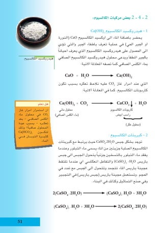 51
:‫الكال�سيوم‬ ‫مركبات‬ ‫بع�ض‬ 2 - 4 - 2
Ca(OH)2
‫الكالسيوم‬ ‫هيدروكسيد‬ - 1
‫(النورة‬ CaO ‫الكالسيوم‬ ‫اوكسيد‬ ‫الى‬ ‫املاء‬ ‫باضافة‬ ‫يحضر‬
‫تؤدي‬ ‫والتي‬ ‫اجلير‬ ‫باطفاء‬ ‫تعرف‬ ‫عملية‬ ‫في‬ )‫احلي‬ ‫اجلير‬ ‫او‬
ً‫ا‬‫احيان‬ ‫يعرف‬ ‫الذي‬ ‫الكالسيوم‬ ‫هيدروكسيد‬ ‫على‬ ‫احلصول‬ ‫الى‬
‫الصافي‬ ‫الكالسيوم‬ ‫هيدروكسيد‬ ‫محلول‬ ‫ويدعى‬ ‫املطفأ‬ ‫باجلير‬
:‫االتية‬ ‫املعادلة‬ ‫تصفه‬ ‫كما‬ ‫الصافي‬ ‫الكلس‬ ‫مباء‬
CaO + H2
O Ca(OH)2
‫تكون‬ ‫بسبب‬ ‫تعكره‬ ‫نالحظ‬ ‫عليه‬ CO2
‫غاز‬ ‫امرار‬ ‫عند‬ ‫الذي‬
:‫االتية‬ ‫املعادلة‬ ‫في‬ ‫كما‬ .‫الكالسيوم‬ ‫كاربونات‬
Ca(OH)2
+ CO2
CaCO3
+ H2
O
‫مائي‬ ‫محلول‬ 	 	 ‫الكالسيوم‬ ‫كاربونات‬ 	
‫ابيض‬ ‫راسب‬
)‫عكر‬ ‫(محلول‬
: ‫الكالسيوم‬ ‫كبريتات‬ - 2
‫كبريتات‬ ‫مع‬ ‫يرتبط‬ ‫حيث‬ CaSO4
.2H2
O ‫جبس‬ ‫بشكل‬ ‫توجد‬
‫وعندما‬ ‫التبلور‬ ‫ماء‬ ‫يسمى‬ ‫املاء‬ ‫من‬ ‫جزيئني‬ ‫الصلبة‬ ‫الكالسيوم‬
‫جبس‬ ‫الى‬ ‫الجبس‬ ‫يتحول‬ ً‫ا‬‫جزئي‬ ‫بالتسخين‬ ‫التبلور‬ ‫ماء‬ ‫يفقد‬
‫تلتقط‬ ‫عندما‬ ‫اي‬ ‫انعكاسي‬ ‫والتفاعل‬ )CaSO4
)2
.H2
O ‫باريس‬
‫في‬ ‫متدد‬ ‫مع‬ ‫اجلبس‬ ‫الى‬ ‫وتتحول‬ ‫تتجمد‬ ‫املاء‬ ‫باريس‬ ‫عجينة‬
‫التجبير‬ ‫في‬ )‫باريس‬ ‫(جبس‬ ‫باريس‬ ‫عجينة‬ ‫وتستعمل‬ . ‫احلجم‬
.‫البناء‬ ‫في‬ ‫وكذلك‬ ‫التماثيل‬ ‫صنع‬ ‫وفي‬
.‫الكالسيوم‬ ‫هيدروكسيد‬
2(CaSO4
.2H2
O) (CaSO4
)2
.H2
O + 3H2
O
(CaSO4
)2
.H2
O + 3H2
O 2(CaSO4
.2H2
O)
︸
)‫الصافي‬ ‫الكلس‬ ‫(ماء‬
‫تعلم‬ ‫هل‬
‫غاز‬ ‫امرار‬ ‫استمرار‬ ‫ان‬
‫ماء‬ ‫محلول‬ ‫في‬ CO2
‫بعد‬ - ‫الصافــي‬ ‫الكلس‬
‫عودة‬ ‫يسبب‬ - ‫تعكــره‬
‫وذلك‬ !!ً‫ا‬‫صافي‬ ‫المحلول‬
Ca(HCO3
)2
‫لتكــــون‬
‫فــــي‬ ‫الذوبـــان‬ ‫كثيـــرة‬
.‫الماء‬
 