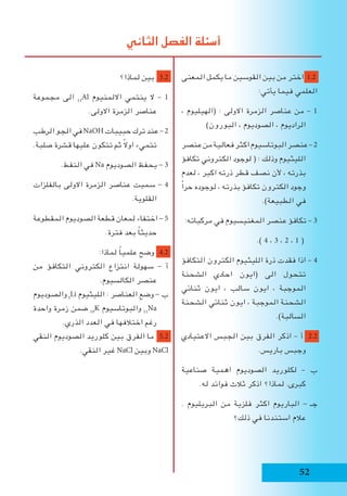 ‫لماذا؟‬ ‫بين‬ 3.2
‫مجموعة‬ ‫الى‬ 13
Al ‫االلمنيوم‬ ‫ينتمي‬ ‫ال‬ – 1
.‫االولى‬ ‫الزمرة‬ ‫عناصر‬
‫الرطب‬‫الجو‬‫في‬NaOH‫حبيبات‬‫ترك‬‫عند‬ –2
.‫صلبة‬ ‫قشرة‬ ‫عليها‬ ‫تتكون‬ ‫ثم‬ ً‫ال‬‫او‬ ‫تتميء‬
.‫النفط‬ ‫في‬ Na ‫الصوديوم‬ ‫يحفظ‬ - 3
‫بالفلزات‬ ‫االولى‬ ‫الزمرة‬ ‫عناصر‬ ‫سميت‬ - 4
.‫القلوية‬
‫المقطوعة‬ ‫الصوديوم‬ ‫قطعة‬ ‫لمعان‬ ‫اختفاء‬ - 5
.‫فترة‬ ‫بعد‬ ً‫ا‬‫حديث‬
:‫لماذا‬ ً‫ا‬‫علمي‬ ‫وضح‬ 4.2
‫من‬ ‫التكافؤ‬ ‫الكتروني‬ ‫انتزاع‬ ‫سهولة‬ - ‫أ‬
.‫الكالسيوم‬ ‫عنصر‬
‫والصوديوم‬ 3
Li ‫الليثيوم‬ : ‫العناصر‬ ‫وضع‬ - ‫ب‬
‫واحدة‬ ‫زمرة‬ ‫ضمن‬ 19
K ‫والبوتاسيوم‬ 11
Na
.‫الذري‬ ‫العدد‬ ‫في‬ ‫اختالفها‬ ‫رغم‬
‫النقي‬ ‫الصوديوم‬ ‫كلوريد‬ ‫بين‬ ‫الفرق‬ ‫ما‬ 5.2
.‫النقي‬ ‫غير‬ NaCl ‫وبين‬ NaCl
‫المعنى‬ ‫يكمل‬ ‫ما‬ ‫القوسين‬ ‫بين‬ ‫من‬ ‫اختر‬ 1.2
:‫يأتي‬ ‫فيما‬ ‫العلمي‬
، ‫(الهيليوم‬ : ‫االولى‬ ‫الزمرة‬ ‫عناصر‬ ‫من‬ – 1
)‫البورون‬ ، ‫الصوديوم‬ ، ‫الراديوم‬
‫عنصر‬‫من‬‫فعالية‬‫اكثر‬‫البوتاسيوم‬‫عنصر‬–2
‫تكافؤ‬ ‫الكتروني‬ ‫لوجود‬ ( : ‫وذلك‬ ‫الليثيوم‬
‫لعدم‬ ، ‫اكبر‬ ‫ذرته‬ ‫قطر‬ ‫نصف‬ ‫ألن‬ ، ‫بذرته‬
ً‫ا‬‫حر‬ ‫لوجوده‬ ، ‫بذرته‬ ‫تكافؤ‬ ‫الكترون‬ ‫وجود‬
.)‫الطبيعة‬ ‫في‬
:‫مركباته‬ ‫في‬ ‫المغنيسيوم‬ ‫عنصر‬ ‫تكافؤ‬ – 3
.) 4 ، 3 ، 2 ، 1 (
‫التكافؤ‬ ‫الكترون‬ ‫الليثيوم‬ ‫ذرة‬ ‫فقدت‬ ‫اذا‬ – 4
‫الشحنة‬ ‫احادي‬ ‫(ايون‬ ‫الى‬ ‫تتحول‬
‫ثنائي‬ ‫ايون‬ ، ‫سالب‬ ‫ايون‬ ، ‫الموجبة‬
‫الشحنة‬ ‫ثنائي‬ ‫ايون‬ ، ‫الموجبة‬ ‫الشحنة‬
.)‫السالبة‬
‫االعتيادي‬ ‫الجبس‬ ‫بين‬ ‫الفرق‬ ‫اذكر‬ – ‫أ‬ 2.2
.‫باريس‬ ‫وجبس‬
‫صناعية‬ ‫اهمية‬ ‫الصوديوم‬ ‫لكلوريد‬ – ‫ب‬
.‫له‬ ‫فوائد‬ ‫ثالث‬ ‫اذكر‬ ‫لماذا؟‬ .‫كبرى‬
. ‫البريليوم‬ ‫من‬ ‫فلزية‬ ‫اكثر‬ ‫الباريوم‬ - ‫جـ‬
‫ذلك؟‬ ‫في‬ ‫استندنا‬ ‫عالم‬
‫الثاني‬ ‫الفصل‬ ‫أسئلة‬
52
 