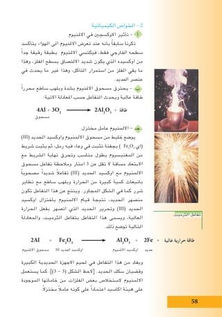 58
‫الكيميائية‬ ‫الخواص‬ – 2
‫االملنيوم‬ ‫في‬ ‫االوكسجني‬ ‫تأثير‬ – ‫أ‬
‫يتأكسد‬ ‫الهواء‬ ‫الى‬ ‫االملنيوم‬ ‫تعرض‬ ‫عند‬ ‫بأنه‬ ً‫ا‬‫سابق‬ ‫ذكرنا‬
ً‫ا‬‫جد‬ ‫رقيقة‬ ‫بطبقة‬ ‫االملنيوم‬ ‫فيكتسي‬ ،‫فقط‬ ‫اخلارجي‬ ‫سطحه‬
‫وهذا‬ ،‫الفلز‬ ‫بسطح‬ ‫االلتصاق‬ ‫شديد‬ ‫يكون‬ ‫الذي‬ ‫اوكسيده‬ ‫من‬
‫في‬ ‫يحدث‬ ‫ما‬ ‫غير‬ ‫وهذا‬ ،‫التآكل‬ ‫استمرار‬ ‫من‬ ‫الفلز‬ ‫يقي‬ ‫ما‬
.‫احلديد‬ ‫عنصر‬
ً‫ا‬‫محرر‬ ‫ساطع‬ ‫وبلهب‬ ‫بشدة‬ ‫االملنيوم‬ ‫مسحوق‬ ‫يحترق‬ – ‫ب‬
:‫االتية‬ ‫املعادلة‬ ‫حسب‬ ‫التفاعل‬ ‫ويحدث‬ ‫عالية‬ ‫طاقة‬
4Al + 3O2
2Al2
O3
+ ‫طاقة‬
‫مسحوق‬
‫مختزل‬ ‫عامل‬ ‫االلمنيوم‬ - ‫جـ‬
)III( ‫الحديد‬ ‫واوكسيد‬ ‫االلمنيوم‬ ‫مسحوق‬ ‫من‬ ‫خليط‬ ‫يوضع‬
‫شريط‬ ‫يثبت‬ ‫ثم‬ ،‫رمل‬ ‫فيه‬ ‫وعاء‬ ‫في‬ ‫تثبت‬ ‫بجفنة‬ ) Fe2
O3
‫(اي‬
‫مع‬ ‫الشريط‬ ‫نهاية‬ ‫وتحرق‬ ‫مناسب‬ ‫بطول‬ ‫المغنيسيوم‬ ‫من‬
‫مسحوق‬ ‫تفاعل‬ ‫ومالحظة‬ ‫امتار‬ 3 ‫عن‬ ‫تقل‬ ‫ال‬ ‫مسافة‬ ‫االبتعاد‬
ً‫ا‬‫مصحوب‬ ً‫ا‬‫شديد‬ ً‫ال‬‫تفاع‬ )III( ‫الحديد‬ ‫اوكسيد‬ ‫مع‬ ‫االلمنيوم‬
‫تطاير‬ ‫مع‬ ‫ساطع‬ ‫وبلهب‬ ‫الحرارة‬ ‫من‬ ‫كبيرة‬ ‫كمية‬ ‫بانبعاث‬
‫تكون‬ ‫التفاعل‬ ‫هذا‬ ‫عن‬ ‫وينتج‬ .‫المجاور‬ ‫الشكل‬ ‫في‬ ‫كما‬ ‫شرر‬
‫اوكسيد‬ ‫باختزال‬ ‫االلمنيوم‬ ‫قيام‬ ‫نتيجة‬ ،‫الحديد‬ ‫منصهر‬
‫الحرارة‬ ‫بفعل‬ ‫انصهر‬ ‫الذي‬ ‫الحديد‬ ‫وتحرير‬ )III( ‫الحديد‬
‫والمعادلة‬ ،‫الثرميت‬ ‫بتفاعل‬ ‫التفاعل‬ ‫هذا‬ ‫ويسمى‬ ،‫العالية‬
.‫ذلك‬ ‫توضح‬ ‫التالية‬
‫الكبيرة‬ ‫الحديدية‬ ‫االجهزة‬ ‫لحيم‬ ‫في‬ ‫التفاعل‬ ‫هذا‬ ‫من‬ ‫ويفاد‬
‫يستعمل‬ ‫كما‬ .])3 - 3( ‫الشكل‬ ‫[الحظ‬ .‫الحديد‬ ‫سكك‬ ‫وقضبان‬
‫الموجودة‬ ‫خاماتها‬ ‫من‬ ‫الفلزات‬ ‫بعض‬ ‫الستخالص‬ ‫االلمنيوم‬
.ً‫ال‬‫مختز‬ ً‫ال‬‫عام‬ ‫كونه‬ ‫على‬ ً‫ا‬‫اعتماد‬ ‫اكاسيد‬ ‫هيئة‬ ‫على‬
		
2Al + Fe2
O3
Al2
O3
+ 2Fe + ‫عالية‬ ‫حرارية‬ ‫طاقة‬
‫االملنيوم‬ ‫مسحوق‬ III ‫احلديد‬ ‫اوكسيد‬ ‫االملنيوم‬ ‫اوكسيد‬ ‫حديد‬
.‫الثرميت‬ ‫تفاعل‬
 