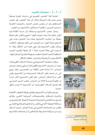 60
:‫االملنيوم‬ ‫ا�ستعماالت‬ : 4 - 3 - 3
ً‫ا‬‫وعملي‬ ً‫ا‬‫نظري‬ ‫دراسته‬ ‫في‬ ‫للتوسع‬ ‫العنصر‬ ‫هذا‬ ‫اخترنا‬
‫عنصر‬ ‫هو‬ ‫العنصر‬ ‫هذا‬ ‫الن‬ ‫وذلك‬ ‫المرحلة‬ ‫هذه‬ ‫حدود‬ ‫ضمن‬
‫العلمية‬ ‫والبحوث‬ .‫الحديد‬ ‫عنصر‬ ‫ينضب‬ ‫ان‬ ‫بعد‬ ‫المستقبل‬
.‫الطين‬ ‫من‬ ‫االلمنيوم‬ ‫استخالص‬ ‫امكانية‬ ‫لتيسير‬ ‫مستمرة‬
‫فيه‬ ‫الكتلة‬ ‫نسبة‬ ‫بأن‬ ‫وسبائكه‬ ‫االلمنيوم‬ ‫عنصر‬ ‫يمتاز‬
‫طبقة‬ ‫عليه‬ ‫تتكون‬ ‫الجوي‬ ‫للهواء‬ ‫تعرضه‬ ‫وعند‬ ً‫ا‬‫جد‬ ‫عالية‬ ‫تكون‬
‫على‬ ‫بشدة‬ ‫تلتصق‬ ً‫ا‬‫جد‬ ‫صلدة‬ ‫االلمنيوم‬ ‫اوكسيد‬ ‫من‬ ‫رقيقة‬
‫التأكسد‬ ‫فيتوقف‬ ‫الفلز‬ ‫الى‬ ‫الوصول‬ ‫من‬ ‫الهواء‬ ‫مانعة‬ ‫السطح‬
‫ما‬ ‫وهذا‬ ،‫التأكل‬ ‫شر‬ ‫نفسه‬ ‫يقي‬ ‫فلز‬ ‫االلمنيوم‬ ‫يكون‬ ‫وبذلك‬
‫الحديد‬ ‫اوكسيد‬ ‫طبقة‬ ‫ألن‬ ‫؟‬ ‫لماذا‬ ‫الحديد‬ ‫حالة‬ ‫في‬ ‫يحدث‬ ‫ال‬
‫للهواء‬ ‫المجال‬ ‫فتفسح‬ ‫بسهولة‬ ‫تتفتت‬ ‫هشة‬ )‫(الصدأ‬ ‫المتكونة‬
.‫بالتآكل‬ ‫فعلها‬ ‫باستمرار‬ )‫والرطوبة‬ ‫(االوكسجين‬
،‫الكهربائية‬ ‫االسالك‬ ‫صناعة‬ ‫في‬ ‫االلمنيوم‬ ‫استعمال‬ ‫يمكن‬
‫توصيل‬ ‫ضعف‬ ‫يساوي‬ ‫للكهربائية‬ ‫االلمنيوم‬ ‫توصيل‬ ‫ان‬ ‫حيث‬
‫يؤدي‬ ‫وهذا‬ ،‫العنصرين‬ ‫من‬ ‫الكتلة‬ ‫نفس‬ ‫اخذنا‬ ‫اذا‬ ،‫النحاس‬
‫يكون‬ ‫االلمنيوم‬ ‫من‬ ‫المصنوعة‬ ‫االسالك‬ ‫قطر‬ ‫نصف‬ ‫ان‬ ‫الى‬
ً‫ا‬‫تمدد‬ ‫اكثر‬ ‫االلمنيوم‬ ‫لكون‬ ‫لكن‬ .‫النحاس‬ ‫السالك‬ ‫مما‬ ‫اكبر‬
،‫الحراري‬ ‫المدى‬ ‫لنفس‬ ‫النحاس‬ ‫من‬ )%39 ‫(بنسبة‬ ً‫ا‬‫تقلص‬ ‫او‬
‫نطاق‬ ‫ضمن‬ ‫اال‬ ‫االلمنيوم‬ ‫من‬ ‫الكهربائية‬ ‫االسالك‬ ‫تصنع‬ ‫فال‬
.‫محدود‬
‫االطعمة‬ ‫لتغليف‬ ‫رقيقة‬ ‫صفائح‬ ‫االلمنيوم‬ ‫من‬ ً‫ا‬‫حالي‬ ‫تصنع‬
‫وكذلك‬ .‫االخرى‬ ‫المنزلية‬ ‫ولالستعماالت‬ ‫والسكائر‬ ‫واالدوية‬
‫من‬‫تصنع‬‫كما‬.‫االحجام‬‫المتنوعة‬‫المعدنية‬‫القناني‬‫منه‬‫تصنع‬
‫والكراسي‬‫والصفائح‬‫والمالعق‬‫والقدور‬‫االواني‬‫الخفيفة؛‬‫سبائكه‬
‫يخلو‬ ‫ال‬ ‫بحيث‬ .‫العراق‬ ‫بلدنا‬ ‫في‬ ‫االخرى‬ ‫الصناعات‬ ‫من‬ ‫وكثير‬
‫االلمنيوم‬‫صناعات‬‫ان‬.)‫فافون‬(‫بالـ‬‫المعروفة‬‫سبيكته‬‫من‬‫بيت‬
‫فــــي‬ ‫االلمنيــــوم‬ ‫استعمــال‬
.‫متنوعة‬ ‫صناعات‬
 