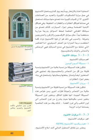 61
‫االلمنيوم‬ ‫ويستعمل‬ ‫كما‬ .‫يوم‬ ‫بعد‬ ً‫ا‬‫يوم‬ ‫باالزدهار‬ ‫آخذة‬ ‫المحلية‬
‫الصناعات‬ ‫من‬ ‫والعديد‬ ،‫الكبيرة‬ ‫التلسكوبات‬ ‫مرايا‬ ‫عمل‬ ‫في‬
‫تستعمل‬ ‫سبائك‬ ‫منها‬ ‫تصنع‬ ‫منه‬ ‫كبيرة‬ ‫كميات‬ ‫ان‬ ‫اال‬ .‫االخرى‬
‫هياكل‬ ‫وفي‬ .‫الخفيفة‬ ‫والقطارات‬ ‫الطائرات‬ ‫هياكل‬ ‫صناعة‬ ‫في‬
‫من‬ ‫تصنع‬ ‫كذلك‬ ،‫السيارات‬ ‫اجزاء‬ ‫وبعض‬ ‫الضخمة‬ ‫االبنية‬
‫حرارية‬ ‫بدرجة‬ ‫السوائل‬ ‫لحفظ‬ ‫الخاصة‬ ‫القناني‬ ‫سبائكه‬
‫والنتروجين‬ ‫واالركون‬ ‫االوكسجين‬ ‫سوائل‬ ‫مثل‬ ،ً‫ا‬‫جد‬ ‫منخفضة‬
‫كلما‬ ‫تزداد‬ ‫االلمنيوم‬ ‫قوة‬ ‫ان‬ ‫هو‬ ‫ذلك‬ ‫في‬ ‫والسبب‬ ..‫وغيرها‬
‫العناصر‬ ‫اما‬ .‫السيليزي‬ ‫الصفر‬ ‫عن‬ ‫الحرارة‬ ‫درجة‬ ‫انخفضت‬
‫الرصاص‬ ‫فهي‬ ‫السبائك‬ ‫صنع‬ ‫في‬ ‫االلمنيوم‬ ‫مع‬ ‫تخلط‬ ‫التي‬
.‫والمغنيسيوم‬ ‫والزنك‬ ‫والنحاس‬
‫االملنيوم‬ ‫�سبائك‬ 5 – 3 – 3
:‫االلمنيوم‬ ‫سبائك‬ ‫اهم‬
‫الديورالومين‬ ‫سبيكة‬ – 1
‫ونسبة‬ ‫االلمنيوم‬ ‫من‬ ‫عالية‬ ‫نسبة‬ ‫من‬ ‫السبيكة‬ ‫هذه‬ ‫تتكون‬
‫على‬ ‫تحتوي‬ ‫وقد‬ ‫والمغنيسيوم‬ ‫النحاس‬ ‫من‬ ‫كل‬ ‫من‬ ‫قليلة‬
‫بناء‬ ‫في‬ ‫وتستعمل‬ .‫وصالبتها‬ ‫بخفتها‬ ‫وتمتاز‬ ً‫ا‬‫ايض‬ ‫المنغنيز‬
.‫الطائرات‬ ‫اجزاء‬ ‫بعض‬
‫االلمنيوم‬ ‫برونز‬ – 2
‫ونسبة‬ ‫االلمنيوم‬ ‫من‬ ‫قليلة‬ ‫نسبة‬ ‫من‬ ‫السبيكة‬ ‫هذه‬ ‫تتكون‬
‫هذه‬ ‫خواص‬ ‫ومن‬ .‫اخرى‬ ‫فلزات‬ ً‫ا‬‫واحيان‬ ‫النحاس‬ ‫من‬ ‫عالية‬
‫السبيكة‬ ‫لون‬ ‫ويتغير‬ ،‫التآكل‬ ‫تقاوم‬ ‫انها‬ ،‫الجيدة‬ ‫السبيكة‬
‫الى‬ ‫النحاس‬ ‫لون‬ ‫من‬ ‫يتدرج‬ ‫حيث‬ ‫مكوناتها‬ ‫نسب‬ ‫بتغير‬
‫الخاصية‬ ‫هذه‬ ‫من‬ ‫يفاد‬ ‫لذلك‬ ... ‫الفضة‬ ‫لون‬ ‫والى‬ ‫الذهب‬ ‫لون‬
.‫الزينة‬ ‫ادوات‬ ‫بصناعة‬
‫االملنيوم‬ ‫مركبات‬ 6 - 3 - 3
:‫االلمنيوم‬ ‫مركبات‬ ‫اهم‬
Al(OH)3
‫االلمنيوم‬ ‫هيدروكسيد‬ – 1
،‫االلمنيوم‬ ‫امالح‬ ‫الحد‬ ‫المائي‬ ‫المحلول‬ ‫تفاعل‬ ‫من‬ ‫يحضر‬
‫مــــن‬ ‫مصنوعــــة‬ ‫شبابيــــك‬
.‫االلمنيوم‬
.‫االلمنيوم‬ ‫سبائك‬
)2 - 3( ‫تمرين‬
‫تأكسد‬ ‫عمليتي‬ ‫بين‬ ‫قارن‬
‫بتأثير‬ ‫والحديد‬ ‫االلمنيوم‬
. ‫الجو‬
 