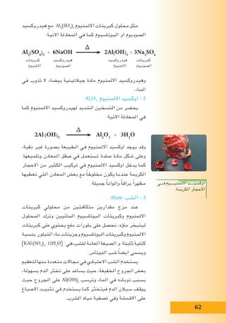 62
‫هيدروكسيد‬ ‫مع‬ Al2
(SO4
)3
‫االلمنيوم‬ ‫كبريتات‬ ‫محلول‬ ‫مثل‬
:‫االتية‬ ‫المعادلة‬ ‫في‬ ‫كما‬ ‫البوتاسيوم‬ ‫او‬ ‫الصوديوم‬
‫في‬ ‫تذوب‬ ‫ال‬ ‫بيضاء‬ ‫جيالتينية‬ ‫مادة‬ ‫االلمنيوم‬ ‫وهيدروكسيد‬
.‫الماء‬
Al2
O3
‫االلمنيوم‬ ‫اوكسيد‬ – 2
‫كما‬ ‫االلمنيوم‬ ‫لهيدروكسيد‬ ‫الشديد‬ ‫التسخين‬ ‫من‬ ‫يحضر‬
:‫االتية‬ ‫المعادلة‬ ‫في‬
∆
2Al (OH)3
Al2
O3
+ 3H2
O
،‫نقية‬ ‫غير‬ ‫بصورة‬ ‫الطبيعة‬ ‫في‬ ‫االلمنيوم‬ ‫اوكسيد‬ ‫يوجد‬ ‫وقد‬
.‫وتلميعها‬ ‫المعادن‬ ‫صقل‬ ‫في‬ ‫تستعمل‬ ‫صلدة‬ ‫مادة‬ ‫شكل‬ ‫وعلى‬
‫االحجار‬ ‫من‬ ‫الكثير‬ ‫تركيب‬ ‫في‬ ‫االلمنيوم‬ ‫اوكسيد‬ ‫يدخل‬ ‫كما‬
‫تعطيها‬ ‫التي‬ ‫المعادن‬ ‫بعض‬ ‫مع‬ ً‫ا‬‫مخلوط‬ ‫يكون‬ ‫عندما‬ ‫الكريمة‬
.‫جميلة‬ ً‫ا‬‫والوان‬ ً‫ا‬‫براق‬ ً‫ا‬‫مظهر‬
Alum ‫الشب‬ – 3
‫كبريتات‬ ‫محلولي‬ ‫من‬ ‫متكافئين‬ ‫مقدارين‬ ‫مزج‬ ‫عند‬
‫المحلول‬ ‫وترك‬ ‫المائيين‬ ‫البوتاسيوم‬ ‫وكبريتات‬ ‫االلمنيوم‬
‫كبريتات‬ ‫على‬ ‫يحتوي‬ ‫ملح‬ ‫بلورات‬ ‫على‬ ‫نحصل‬ ،‫ماؤه‬ ‫ليتبخر‬
‫بنسبة‬ ‫التبلور‬ ‫ماء‬ ‫وجزيئات‬ ‫البوتاسيوم‬ ‫وكبريتات‬ ‫االلمنيوم‬
]KAl (SO4
)2
. 12H2
O[ : ‫هي‬ ‫للشب‬ ‫العامة‬ ‫الصيغة‬ ‫و‬ .‫ثابتة‬ ‫كتلية‬
.‫البوتاس‬ ‫شب‬ ً‫ا‬‫ايض‬ ‫ويسمى‬
‫لتعقيم‬ ‫منها‬ ‫متعددة‬ ‫مجاالت‬ ‫في‬ ‫االعتيادي‬ ‫الشب‬ ‫يستخدم‬
،‫بسهولة‬ ‫الدم‬ ‫تخثر‬ ‫على‬ ‫يساعد‬ ‫حيث‬ ،‫الخفيفة‬ ‫الجروح‬ ‫بعض‬
‫حيث‬ ‫الجروح‬ ‫على‬ Al(OH)3
‫وترسب‬ ‫الماء‬ ‫في‬ ‫ذوبانه‬ ‫بسبب‬
‫االصباغ‬ ‫تثبيت‬ ‫في‬ ‫يستخدم‬ ‫كما‬ ‫فيتخثر‬ ‫الدم‬ ‫سيالن‬ ‫يوقف‬
.‫الشرب‬ ‫مياه‬ ‫تصفية‬ ‫وفي‬ ‫االقمشة‬ ‫على‬
∆
Al2
(SO4
)3
+ 6NaOH 2Al(OH)3
+ 3Na2
SO4
‫كبريتات‬ ‫هيدروكسيد‬ ‫هيدروكسيد‬ ‫كبريتات‬
‫االملنيوم‬ ‫الصوديوم‬ ‫االملنيوم‬ ‫الصوديوم‬
‫فـــي‬ ‫االلمنيـــــوم‬ ‫اوكسيـــــد‬
.‫الكريمة‬ ‫االحجار‬
 
