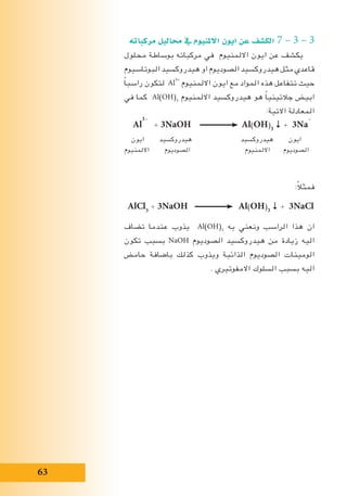 63
‫مركباته‬ ‫حماليل‬ ‫يف‬ ‫االملنيوم‬ ‫ايون‬ ‫عن‬ ‫الك�شف‬ 7 – 3 – 3
‫محلول‬ ‫بوساطة‬ ‫مركباته‬ ‫في‬ ‫االلمنيوم‬ ‫ايون‬ ‫عن‬ ‫يكشف‬
‫البوتاسيوم‬ ‫هيدروكسيد‬ ‫او‬ ‫الصوديوم‬ ‫هيدروكسيد‬ ‫مثل‬ ‫قاعدي‬
ً‫ا‬‫راسب‬ ‫لتكون‬ Al
3+
‫االلمنيوم‬ ‫ايون‬ ‫مع‬ ‫المواد‬ ‫هذه‬ ‫تتفاعل‬ ‫حيث‬
‫في‬ ‫كما‬ Al(OH)3
‫االلمنيوم‬ ‫هيدروكسيد‬ ‫هو‬ ً‫ا‬‫جالتيني‬ ‫ابيض‬
:‫االتية‬ ‫المعادلة‬
Al
3+
+ 3NaOH Al(OH)3
↓ + 3Na
+
‫ايون‬ ‫هيدروكسيد‬ ‫هيدروكسيد‬ ‫ايون‬
‫االلمنيوم‬ ‫الصوديوم‬ ‫االلمنيوم‬ ‫الصوديوم‬
:ً‫ال‬‫فمث‬
AlCl3
+ 3NaOH Al(OH)3
↓ + 3NaCl
‫تضاف‬ ‫عندما‬ ‫يذوب‬ Al(OH)3
‫به‬ ‫ونعني‬ ‫الراسب‬ ‫هذا‬ ‫ان‬
‫تكون‬ ‫بسبب‬ NaOH ‫الصوديوم‬ ‫هيدروكسيد‬ ‫من‬ ‫زيادة‬ ‫اليه‬
‫حامض‬ ‫باضافة‬ ‫كذلك‬ ‫ويذوب‬ ‫الذائبة‬ ‫الصوديوم‬ ‫الومينات‬
. ‫االمفوتيري‬ ‫السلوك‬ ‫بسبب‬ ‫اليه‬
 