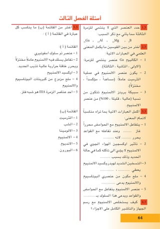 ‫كل‬ ‫يناسب‬ ‫ما‬ )‫(ب‬ ‫القائمة‬ ‫من‬ ‫اختر‬ 5.3
: ) ‫أ‬ ( ‫القائمة‬ ‫في‬ ‫عبارة‬
:) ‫أ‬ ( ‫القائمة‬
‫امفوتيري‬ ‫سلوك‬ ‫ذو‬ ‫عنصر‬ - 1
ً‫ال‬‫مختز‬ ً‫ال‬‫عام‬ ‫االلمنيوم‬ ‫فيه‬ ‫يسلك‬ ‫تفاعل‬ - 2
.‫الحديد‬ ‫تذيب‬ ‫عالية‬ ‫حرارية‬ ‫طاقة‬ ‫ويحرر‬
‫االلمنيوم‬ ‫اوكسيد‬ - 3
‫البوتاسيوم‬ ‫كبريتات‬ ‫من‬ ‫مزدوج‬ ‫ملح‬ - 4
‫وااللمنيوم‬
.‫فلز‬ ‫شبه‬ ‫هو‬ IIIA ‫الزمرة‬ ‫عناصر‬ ‫احد‬ - 5
)‫(ب‬ ‫القائمة‬
‫الثرميت‬ - 1
‫الشب‬ - 2
‫االلومينا‬ - 3
‫االلمنيوم‬ - 4
.‫االنديوم‬ - 5
.‫البورون‬ - 6
‫للزمرة‬ ‫ينتمي‬ ‫ال‬ ‫الذي‬ ‫العنصر‬ ‫حدد‬ 1.3
:‫السبب‬ ‫ذكر‬ ‫مع‬ ‫يأتي‬ ‫مما‬ ‫الثالثة‬
31
Ga , 13
Al , 12
Mg , 5
B
‫المعنى‬ ‫يكمل‬ ‫ما‬ ‫القوسين‬ ‫بين‬ ‫من‬ ‫اختر‬ 2.3
:‫االتية‬ ‫العبارات‬ ‫في‬ ‫العلمي‬
:‫للزمرة‬ ‫ينتمي‬ ‫عنصر‬ Ga ‫الكاليوم‬ - 1
.)‫الثالثة‬ ، ‫الثانية‬ ، ‫(االولى‬
‫عملية‬ ‫في‬ ‫االلمنيوم‬ ‫عنصر‬ ‫يكون‬ - 2
، ً‫ا‬‫مؤكسد‬ ، ً‫ا‬‫(مساعد‬ :ً‫ال‬‫عام‬ ‫الثرميت‬
.)ً‫ال‬‫مختز‬
‫من‬ ‫تتكون‬ ‫االلمنيوم‬ ‫برونز‬ ‫سبيكة‬ - 3
‫عنصر‬ ‫من‬ )%100 ، ‫قليلة‬ ، ‫(عالية‬ ‫نسبة‬
.‫االلمنيوم‬
ً‫ا‬‫مناسب‬ ‫تراه‬ ‫بما‬ ‫االتية‬ ‫العبارات‬ ‫اكمل‬ 3.3
:‫المعنى‬ ‫التمام‬
ً‫ا‬‫محرر‬ ‫الحوامض‬ ‫مع‬ ‫االلمنيوم‬ ‫يتفاعل‬ - 1
‫القواعد‬ ‫مع‬ ‫تفاعله‬ ‫وعند‬ ........ ‫غاز‬
.......... ‫النه‬ ......... ‫يحرر‬
‫في‬ ‫الجوي‬ ‫الهواء‬ ‫اوكسجين‬ ‫تأثير‬ - 2
‫حالة‬ ‫في‬ ‫كما‬ ‫تآكله‬ ‫الى‬ ‫يؤدي‬ ‫ال‬ ‫االلمنيوم‬
.......... ‫بسبب‬ ‫وذلك‬ ‫الحديد‬
‫االلمنيوم‬‫لهيدروكسيد‬‫الشديد‬‫التسخين‬-3
............. ، ........... ‫يعطي‬
‫البوتاسيوم‬ ‫عنصري‬ ‫من‬ ‫مكون‬ ‫ملح‬ - 4
............. ‫يدعى‬ ‫وااللمنيوم‬
‫الحوامض‬ ‫مع‬ ‫يتفاعل‬ ‫االلمنيوم‬ ‫عنصر‬ - 5
........... ‫بـ‬ ‫السلوك‬ ‫هذا‬ ‫ويدعى‬ ‫والقواعد‬
‫رسم‬ ‫مع‬ ‫االلمنيوم‬ ‫يستخلص‬ ‫كيف‬ 4.3
‫االجزاء؟‬ ‫على‬ ‫الكامل‬ ‫والتأشير‬ ‫الجهاز‬
‫الثالث‬ ‫الفصل‬ ‫أسئلة‬
64
 