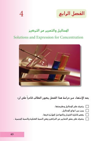 ‫الرابع‬ ‫الفصل‬
‫التركيز‬ ‫عن‬ ‫والتعبير‬ ‫احملاليل‬
Solutions and Expression for Concentration
:‫أن‬ ‫على‬ ً‫قادرا‬ ‫الطالب‬ ‫يكون‬ ‫الفصل‬ ‫هذا‬ ‫دراسة‬ ‫من‬ ‫االنتهاء‬ ‫بعد‬
.‫وطبيعتها‬ ‫احملاليل‬ ‫على‬ ‫يتعرف‬
.‫احملاليل‬ ‫أنواع‬ ‫بني‬ ‫مييز‬
.‫فيها‬ ‫املؤثرة‬ ‫والعوامل‬ ‫الذوبان‬ ‫قابلية‬ ‫يفهم‬
. ‫احلجمية‬ ‫والنسبة‬ ‫الكتلية‬ ‫النسبة‬ ‫وهي‬ ‫التراكيز‬ ‫عن‬ ‫التعابير‬ ‫بعض‬ ‫على‬ ‫يتعرف‬
65
4
 