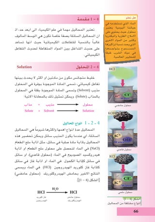 66
‫مقدمة‬ 1 - 4
‫اذ‬ ،‫حد‬ ‫ابعد‬ ‫الى‬ ‫الكيمياء‬ ‫علم‬ ‫في‬ ‫مهمة‬ ‫المحاليل‬ ‫تعتبر‬
‫المألوف‬ ‫الوسط‬ ‫هي‬ ‫تكون‬ ‫خاصة‬ ‫بصفة‬ ‫السائلة‬ ‫المحاليل‬ ‫ان‬
‫تساعد‬ ‫انها‬ ‫حيث‬ ‫الكيميائية‬ ‫للتفاعالت‬ ‫بالنسبة‬ ً‫ا‬‫غالب‬
‫التفاعل‬ ‫لحدوث‬ ‫المتفاعلة‬ ‫المواد‬ ‫بين‬ ‫التداخل‬ ‫حدوث‬ ‫على‬
.‫الكيميائي‬
Solution ‫املحلول‬ 2 - 4
‫بينها‬ ‫يحدث‬ ‫ال‬ ‫اكثر‬ ‫او‬ ‫مادتين‬ ‫من‬ ‫مكون‬ ‫متجانس‬ ‫خليط‬
‫المحلول‬ ‫في‬ ‫بوفرة‬ ‫الموجودة‬ ‫المادة‬ ‫تسمى‬ ،‫كيميائي‬ ‫تفاعل‬
‫المحلول‬ ‫في‬ ‫بقلة‬ ‫الموجودة‬ ‫المادة‬ ‫وتسمى‬ )Solvent( ‫مذيب‬
:‫االتية‬ ‫بالمعادلة‬ ‫ذلك‬ ‫تمثيل‬ ‫ويمكن‬ .)Solute( ‫بالمذاب‬
‫مذاب‬ + ‫مذيب‬ ‫محلول‬
Solute + Solvent Solution
‫املحاليل‬ ‫انواع‬ 1 - 2 - 4
‫المحاليل‬ ‫هي‬ ً‫ا‬‫شيوع‬ ‫واكثرها‬ ‫اهمها‬ ‫انواع‬ ‫عدة‬ ‫المحاليل‬
‫هذه‬ ‫تحضير‬ ‫ويمكن‬ ‫سائل‬ ‫المذيب‬ ‫يكون‬ ‫عندما‬ ‫اي‬ ،‫السائلة‬
‫الطعام‬ ‫ملح‬ ‫اذابة‬ ‫مثل‬ ،‫سائل‬ ‫في‬ ‫صلبة‬ ‫مادة‬ ‫باذابة‬ ‫المحاليل‬
‫اذابة‬ ‫او‬ ‫الطعام‬ ‫ملح‬ ‫محلول‬ ‫على‬ ‫لنحصل‬ ‫الماء‬ ‫في‬ )NaCl(
‫سائل‬ ‫او‬ ،)‫قاعدي‬ ‫(محلول‬ ‫الماء‬ ‫في‬ ‫الصوديوم‬ ‫هيدروكسيد‬
‫سائل‬ ‫في‬ ‫غاز‬ ‫اذابة‬ ‫او‬ ‫الماء‬ ‫في‬ ‫الكحول‬ ‫كإذابة‬ ‫سائل‬ ‫في‬
‫ويسمى‬ ‫الماء‬ ‫في‬ )HCl( ‫الهيدروجين‬ ‫كلوريد‬ ‫غاز‬ ‫كاذابة‬
)‫حامضي‬ ‫(محلول‬ ‫الهيدروكلوريك‬ ‫بحامض‬ ‫االخير‬ ‫الناتج‬
.])1 - 4( ‫الشكل‬[
H2
O
HCl HCl
‫كلوريد‬ ‫غاز‬ 	 ‫حامض‬ ‫محلول‬
‫الهيدروجين‬ ‫الهيدروكلوريك‬
)1 - 4( ‫الشكل‬
‫المحاليل‬ ‫من‬ ‫مختلفة‬ ‫انواع‬
‫حامضي‬ ‫محلول‬
‫قاعدي‬ ‫محلول‬
‫ملحي‬ ‫محلول‬
KOH
HCl
KCl
‫تعلم‬ ‫هل‬
‫في‬ ‫نستخدمه‬ ‫الذي‬ ‫الماء‬
‫يعتبر‬ ‫اليومية‬ ‫حياتنا‬
‫على‬ ‫يحتوي‬ ‫حيث‬ ‫محلول‬
‫والبكتريا‬ ‫الفلزية‬ ‫االمالح‬
‫االخرى‬ ‫المواد‬ ‫من‬ ‫وكثير‬
‫تراكيزها‬ ‫نسبة‬ ‫يحدد‬ ‫الذي‬
‫بتـواجـــدهـا‬ ‫المســـــموح‬
ً‫ا‬‫طبق‬ ‫الشرب‬ ‫مياه‬ ‫في‬
.‫العالمية‬ ‫للمعايير‬
 