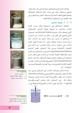 67
‫الهواء‬ ‫مثل‬ ‫غاز‬ ‫في‬ ‫غاز‬ ‫منها‬ ‫للمحاليل‬ ‫أخرى‬ ‫انواع‬ ‫وهناك‬
‫المختلفة‬ ‫السبائك‬ ‫مثل‬ ‫صلب‬ ‫في‬ ‫صلب‬ ‫ومحلول‬ ،‫الجوي‬
‫في‬ ‫وسنتطرق‬ ‫الذهب‬ ‫وسبائك‬ ‫المعدنية‬ ‫النقود‬ ‫قطع‬ ‫واهمها‬
.‫فقط‬ ‫السائلة‬ ‫المحاليل‬ ‫الى‬ ‫الفصل‬ ‫هذا‬
‫املحاليل‬ ‫طبيعة‬ 2 - 2 - 4
‫كمية‬ ‫حسب‬ ‫وذلك‬ ‫تسميتها‬ ‫في‬ ‫المحاليل‬ ‫تختلف‬
‫فالمحلول‬ .‫الذوبان‬ ‫عملية‬ ‫طبيعة‬ ‫او‬ ‫والمذيب‬ ‫المذاب‬
‫المحلول‬ ‫هو‬ )Saturated Solution( ‫مشبع‬ ‫بأنه‬ ‫يوصف‬ ‫الذي‬
‫المذيب‬ ‫وان‬ ‫المذاب‬ ‫من‬ ‫ممكن‬ ‫قدر‬ ‫أكبر‬ ‫على‬ ‫يحتوي‬ ‫الذي‬
‫عند‬ ‫المذاب‬ ‫من‬ ‫اخرى‬ ‫زيادة‬ ‫اي‬ ‫يذيب‬ ‫ان‬ ‫يستطيع‬ ‫ال‬
‫كمية‬ ‫تفوق‬ ‫عندما‬ ‫أما‬ .‫معين‬ ‫وضغط‬ ‫محددة‬ ‫حرارة‬ ‫درجة‬
‫في‬ ‫اذابته‬ ‫من‬ ‫للمذيب‬ ‫يمكن‬ ‫قد‬ ‫ما‬ ‫محلول‬ ‫في‬ ‫المذاب‬
‫المشبع‬ ‫بفوق‬ ‫المحلول‬ ‫هذا‬ ‫يسمى‬ ‫االعتيادية‬ ‫الظروف‬
‫ثابت‬ ‫غير‬ ‫المحاليل‬ ‫من‬ ‫النوع‬ ‫وهذا‬ )Supersaturated Solution(
‫راسب‬ ‫شكل‬ ‫على‬ ‫المذاب‬ ‫من‬ ‫الزائدة‬ ‫الكمية‬ ‫تلفظ‬ ‫أنها‬ ‫حيث‬
‫مشبع‬ ‫غير‬ ‫بأنه‬ ‫المحلول‬ ‫ويعرف‬ .‫مشبع‬ ‫محلول‬ ‫الى‬ ‫ليتحول‬
‫من‬‫اقل‬‫المذاب‬‫من‬‫كمية‬‫على‬‫احتوى‬‫اذا‬)Unsaturated Solution(
‫المحددين‬ ‫والضغط‬ ‫الحرارة‬ ‫درجة‬ ‫عند‬ ‫للتشبع‬ ‫الالزمة‬ ‫الكمية‬
.)2 - 4( ‫الشكل‬
‫عند‬ ‫يسمى‬ ‫المحلول‬ ‫في‬ ‫المذاب‬ ‫جزيئات‬ ‫تتأين‬ ‫عندما‬
،)Electrolyte Solution( ‫االلكتروليتي‬ ‫بالمحلول‬ ‫المحلول‬ ‫ذلك‬
‫جزيئاته‬ ‫تتأين‬ ‫عندما‬ ً‫ا‬‫قوي‬ ً‫ا‬‫الكتروليت‬ ‫يكون‬ ‫قد‬ ‫والمذاب‬
‫الهيدروكلوريك‬ ‫حامض‬ ‫مثل‬ ‫المحلول‬ ‫في‬ ‫تام‬ ‫بشكل‬
‫ان‬ ‫اي‬ ً‫ا‬‫ضعيف‬ ً‫ا‬‫الكتروليت‬ ‫المذاب‬ ‫يكون‬ ‫وقد‬ .])3 - 4 ‫(الشكل‬[
HCl H+
+ Cl-
)2 - 4( ‫الشكل‬
.‫مشبع‬ ‫محلول‬ - ‫أ‬
.‫المشبع‬ ‫فوق‬ ‫محلول‬ - ‫ب‬
.‫مشبع‬ ‫غير‬ ‫محلول‬ - ‫جـ‬
)3 - 4( ‫الشكل‬
‫االلكتروليت‬ ‫جزيئات‬ ‫تتأين‬
‫في‬ ‫تـــام‬ ‫بشـــــكل‬ ‫القــــــــوي‬
.‫المذيب‬
 