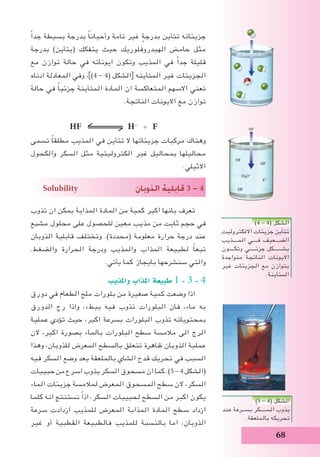 68
ً‫ا‬‫جد‬ ‫بسيطة‬ ‫بدرجة‬ ً‫ا‬‫وأحيان‬ ‫تامة‬ ‫غير‬ ٍ‫بدرجة‬ ‫تتأين‬ ‫جزيئاته‬
‫بدرجة‬ )‫(يتأين‬ ‫يتفكك‬ ‫حيث‬ ‫الهيدروفلوريك‬ ‫حامض‬ ‫مثل‬
‫مع‬ ‫توازن‬ ‫حالة‬ ‫في‬ ‫ايوناته‬ ‫وتكون‬ ‫المذيب‬ ‫في‬ ً‫ا‬‫جد‬ ‫قليلة‬
‫ادناه‬ ‫المعادلة‬ ‫وفي‬ ،])4 - 4( ‫الشكل‬[ ‫المتأينه‬ ‫غير‬ ‫الجزيئات‬
‫حالة‬ ‫في‬ ً‫ا‬‫جزئي‬ ‫المتأينة‬ ‫المادة‬ ‫ان‬ ‫المتعاكسة‬ ‫االسهم‬ ‫تعني‬
.‫الناتجة‬ ‫االيونات‬ ‫مع‬ ‫توازن‬
HF H+
+ F-
‫تسمى‬ ً‫ا‬‫مطلق‬ ‫المذيب‬ ‫في‬ ‫تتأين‬ ‫ال‬ ‫جزيئاتها‬ ‫مركبات‬ ‫وهناك‬
‫والكحول‬ ‫السكر‬ ‫مثل‬ ‫الكتروليتية‬ ‫غير‬ ‫بمحاليل‬ ‫محاليلها‬
.‫االثيلي‬
Solubility ‫الذوبان‬ ‫قابلية‬ 3 - 4
‫تذوب‬ ‫ان‬ ‫يمكن‬ ‫المذابة‬ ‫المادة‬ ‫من‬ ‫كمية‬ ‫اكبر‬ ‫بانها‬ ‫تعرف‬
‫مشبع‬ ‫محلول‬ ‫على‬ ‫للحصول‬ ‫معين‬ ‫مذيب‬ ‫من‬ ‫ثابت‬ ‫حجم‬ ‫في‬
‫الذوبان‬ ‫قابلية‬ ‫وتختلف‬ .)‫(محددة‬ ‫معلومة‬ ‫حرارة‬ ‫درجة‬ ‫عند‬
.‫والضغط‬ ‫الحرارة‬ ‫ودرجة‬ ‫والمذيب‬ ‫المذاب‬ ‫لطبيعة‬ ً‫ا‬‫تبع‬
.‫يأتي‬ ‫كما‬ ‫بايجاز‬ ‫سنشرحها‬ ‫والتي‬
‫واملذيب‬ ‫املذاب‬ ‫طبيعة‬ 1 - 3 - 4
‫دورق‬ ‫في‬ ‫الطعام‬ ‫ملح‬ ‫بلورات‬ ‫من‬ ‫صغيرة‬ ‫كمية‬ ‫وضعت‬ ‫اذا‬
‫الدورق‬ ‫رج‬ ‫واذا‬ ،‫ببطء‬ ‫فيه‬ ‫تذوب‬ ‫البلورات‬ ‫فان‬ ،‫ماء‬ ‫به‬
‫عملية‬ ‫تؤدي‬ ‫حيث‬ ،‫اكبر‬ ‫بسرعة‬ ‫البلورات‬ ‫تذوب‬ ‫بمحتوياته‬
‫الن‬ ،‫اكبر‬ ‫بصورة‬ ‫بالماء‬ ‫البلورات‬ ‫سطح‬ ‫مالمسة‬ ‫الى‬ ‫الرج‬
‫وهذا‬ ،‫للذوبان‬ ‫المعرض‬ ‫بالسطح‬ ‫تتعلق‬ ‫ظاهرة‬ ‫الذوبان‬ ‫عملية‬
‫فيه‬ ‫السكر‬ ‫وضع‬ ‫بعد‬ ‫بالملعقة‬ ‫الشاي‬ ‫قدح‬ ‫تحريك‬ ‫في‬ ‫السبب‬
‫حبيبات‬ ‫من‬ ‫اسرع‬ ‫يذوب‬ ‫السكر‬ ‫مسحوق‬ ‫ان‬ ‫كما‬ .)5 - 4 ‫(الشكل‬
‫الماء‬ ‫جزيئات‬ ‫لمالمسة‬ ‫المعرض‬ ‫المسحوق‬ ‫سطح‬ ‫الن‬ ،‫السكر‬
‫كلما‬ ‫انه‬ ‫نستنتج‬ ً‫ا‬‫اذ‬ ،‫السكر‬ ‫لحبيبات‬ ‫السطح‬ ‫من‬ ‫اكبر‬ ‫يكون‬
‫سرعة‬ ‫ازدادت‬ ‫للمذيب‬ ‫المعرض‬ ‫المذابة‬ ‫المادة‬ ‫سطح‬ ‫ازداد‬
‫غير‬ ‫أو‬ ‫القطبية‬ ‫فالطبيعة‬ ‫للمذيب‬ ‫بالنسبة‬ ‫اما‬ ،‫الذوبان‬
)4 - 4( ‫الشكل‬
‫االلكتروليت‬ ‫جزيئات‬ ‫تتأين‬
‫المــــذيب‬ ‫فــــي‬ ‫الضـــعيف‬
‫وتكــــون‬ ‫جزئـــــي‬ ‫بشــــــكل‬
‫متواجدة‬ ‫الناتجة‬ ‫االيونات‬
‫غير‬ ‫الجزيئات‬ ‫مع‬ ‫بتوازن‬
.‫المتأينة‬
)5 - 4( ‫الشكل‬
‫عند‬ ‫بســرعة‬ ‫الســــكر‬ ‫يذوب‬
.‫بالملعقة‬ ‫تحريكه‬
 