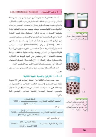 70
Concentration of Solution ‫املحلول‬ ‫تركيز‬ 4 - 4
‫هما‬ ‫رئيسيين‬ ‫جزئين‬ ‫من‬ ‫يتكون‬ ‫المحلول‬ ‫ان‬ ‫اسلفنا‬ ‫كما‬
‫المذاب‬ ‫كميات‬ ‫حيث‬ ‫من‬ ‫المحاليل‬ ‫وتختلف‬ .‫والمذيب‬ ‫المذاب‬
‫هذه‬ ‫عن‬ ‫التعبير‬ ‫بواسطتها‬ ‫يمكن‬ ‫طرق‬ ‫وهناك‬ .‫فيها‬ ‫والمذيب‬
‫عادة‬ ‫العالقة‬ ‫هذه‬ ‫عن‬ ‫ويعبر‬ ‫ببعض‬ ‫بعضها‬ ‫وعالقتها‬ ‫الكميات‬
‫المادة‬ ‫كمية‬ ‫بانه‬ ‫المحلول‬ ‫تركيز‬ ‫يعرف‬ .‫المحلول‬ ‫بتركيز‬
‫التعبير‬‫ويمكن‬،‫المحلول‬‫او‬‫المذيب‬‫من‬‫معينة‬‫كمية‬‫في‬‫المذابة‬
‫مصطلحي‬ ‫ويستخدم‬ ً‫ا‬‫كمي‬ ‫او‬ ً‫ا‬‫وصفي‬ ‫المحلول‬ ‫تركيز‬ ‫عن‬
‫تركيز‬ ‫لوصف‬ )Concentreated( ‫ومركز‬ )Dilute( ‫مخفف‬
‫كمية‬ ‫على‬ ‫يحتوي‬ ‫الذي‬ ‫فالمحلول‬ .])8 - 4( ‫[الشكل‬ ‫المحلول‬
‫بينما‬ .‫مخفف‬ ‫محلول‬ ‫بانه‬ ‫يوصف‬ ‫المذاب‬ ‫من‬ ً‫ا‬‫نسبي‬ ‫قليلة‬
‫المذاب‬ ‫من‬ ‫كبيرة‬ ‫كمية‬ ‫على‬ ‫يحتوي‬ ‫الذي‬ ‫المحلول‬ ‫يوصف‬
‫المحلول‬ ‫تحويل‬ ‫يمكن‬ ‫كما‬ ،])9 - 4( ‫[الشكل‬ ‫مركز‬ ‫محلول‬ ‫بانه‬
.‫اليه‬ ‫المذيب‬ ‫من‬ ‫اكبر‬ ‫كمية‬ ‫باضافة‬ ‫مخفف‬ ‫الى‬ ‫المركز‬
‫طرائق‬ ‫بعدة‬ ‫المحلول‬ ‫تركيز‬ ‫عن‬ ‫نعبر‬ ‫ان‬ ‫فيمكن‬ ً‫ا‬‫كمي‬ ‫اما‬
:‫اهمها‬
‫الكتلية‬ ‫املئوية‬ ‫بالن�سبة‬ ‫الرتكيز‬ 1 - 4 - 4
‫وحدة‬ 100 ‫في‬ ‫المذابة‬ ‫المادة‬ ‫من‬ ‫الكتلة‬ ‫وحدات‬ ‫عدد‬ ‫وهو‬
‫او‬ )‫المذيب‬ ‫او‬ ‫للمذاب‬ ‫الكتلية‬ ‫(النسبة‬ ‫المحلول‬ ‫من‬ ‫كتلة‬
‫المحلول‬ ‫من‬ ‫غرام‬ ‫مئة‬ ‫في‬ ‫المذاب‬ ‫غرامات‬ ‫عدد‬ ‫هي‬ ‫ببساطة‬
‫كما‬ ‫والمذيب‬ ‫للمذاب‬ ‫الكتلية‬ ‫المئوية‬ ‫النسبة‬ ‫وتحسب‬
:‫يأتي‬
: ‫ان‬ ‫او‬
:‫آخر‬ ‫بتعبير‬ ‫او‬
)8 - 4( ‫الشكل‬
‫مركز‬‫ومحلول‬‫مخفف‬‫محلول‬
.‫النحاس‬ ‫كبريتات‬ ‫من‬
)9 - 4( ‫الشكل‬
‫المذاب‬ ‫جزيئات‬ ‫توزيع‬ - ‫أ‬
.‫المركز‬ ‫المحلول‬ ‫في‬
‫المذاب‬ ‫جزيئات‬ ‫توزيع‬ - ‫ب‬
.‫المخفف‬ ‫المحلول‬ ‫في‬
‫المذاب‬ ‫كتلة‬
%100 × ‫ـــــــــــــــــــــــــــــــــــــ‬ = ‫للمذاب‬ ‫الكتلية‬ ‫النسبة‬
‫المحلول‬ ‫كتلة‬
)m1
( ‫المذاب‬ ‫كتلة‬
%100 × ‫ـــــــــــــــــــــــــــــــــــــــــــــــ‬ = ‫للمذاب‬ ‫الكتلية‬ ‫النسبة‬
)m1
+m2
( ‫المحلول‬ ‫كتلة‬
)m1
( ‫المذاب‬ ‫كتلة‬
%100 × ‫ـــــــــــــــــــــــــــــــــــــــــــــــ‬ = ‫للمذاب‬ ‫الكتلية‬ ‫النسبة‬
)mT
( ‫المحلول‬ ‫كتلة‬
) ‫أ‬ (
)‫(ب‬
‫مخفف‬‫مركز‬
 