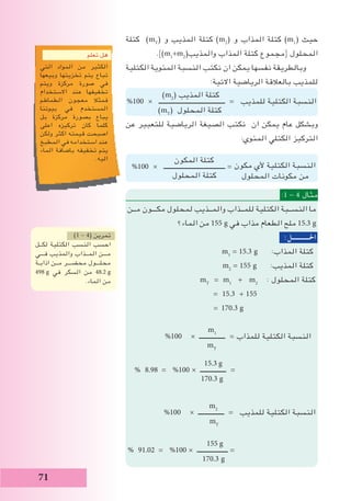 71
‫كتلة‬ )mT
( ‫و‬ ‫المذيب‬ ‫كتلة‬ )m2
( ‫و‬ ‫المذاب‬ ‫كتلة‬ )m1
( ‫حيث‬
.})m1
+m2
(‫والمذيب‬ ‫المذاب‬ ‫كتلة‬ ‫{مجموع‬ ‫المحلول‬
‫الكتلية‬ ‫المئوية‬ ‫النسبة‬ ‫نكتب‬ ‫ان‬ ‫يمكن‬ ‫نفسها‬ ‫وبالطريقة‬
:‫االتية‬ ‫الرياضية‬ ‫بالعالقة‬ ‫للمذيب‬
‫عن‬ ‫للتعبير‬ ‫الرياضية‬ ‫الصيغة‬ ‫نكتب‬ ‫ان‬ ‫يمكن‬ ‫عام‬ ‫وبشكل‬
:‫المئوي‬ ‫الكتلي‬ ‫التركيز‬
‫المكون‬ ‫كتلة‬
%100 × ‫ــــــــــــــــــــــــــــــــــــــ‬ = ‫مكون‬ ‫ألي‬ ‫الكتلية‬ ‫النسبة‬
‫المحلول‬ ‫كتلة‬ ‫المحلول‬ ‫مكونات‬ ‫من‬
:1 - 4 ‫مثال‬
‫مــن‬ ‫مكـــون‬ ‫لمحلول‬ ‫والمــذيب‬ ‫للمــذاب‬ ‫الكتلية‬ ‫النســبة‬ ‫ما‬
‫الماء؟‬ ‫من‬ 155 g ‫في‬ ‫مذاب‬ ‫الطعام‬ ‫ملح‬ 15.3 g
:‫احلـــــــــــل‬
m1
= 15.3 g :‫المذاب‬ ‫كتلة‬
m2
= 155 g :‫المذيب‬ ‫كتلة‬
mT
= m1
+ m2
: ‫المحلول‬ ‫كتلة‬
= 15.3 + 155
= 170.3 g
m1
%100 × ‫ــــــــــــــــ‬ = ‫للمذاب‬ ‫الكتلية‬ ‫النسبة‬
mT
% 8.98 = %100 × ‫ــــــــــــــــ‬ =
170.3 g
m2
%100 × ‫ــــــــــــــــ‬ = ‫للمذيب‬ ‫الكتلية‬ ‫النسبة‬
mT
% 91.02 = %100 × ‫ـــــــــــــــــــ‬ =
170.3 g
15.3 g
155 g
)1 - 4( ‫تمرين‬
‫لكــل‬ ‫الكتلية‬ ‫النسب‬ ‫احسب‬
‫فـــي‬ ‫والمذيب‬ ‫المــذاب‬ ‫مـــن‬
‫اذابـة‬ ‫مــن‬ ‫محضـــر‬ ‫محلـــول‬
498 g ‫في‬ ‫السكر‬ ‫من‬ 48.2 g
.‫الماء‬ ‫من‬
‫تعلم‬ ‫هل‬
‫التي‬ ‫المواد‬ ‫من‬ ‫الكثير‬
‫وبيعها‬ ‫تخزيتها‬ ‫يتم‬ ‫تباع‬
‫ويتم‬ ‫مركزة‬ ‫صورة‬ ‫في‬
‫االستخدام‬ ‫عند‬ ‫تخفيفها‬
‫الطماطم‬ ‫معجون‬ ‫فمثال‬
‫بيوتنا‬ ‫في‬ ‫المستخدم‬
‫بل‬ ‫مركزة‬ ‫بصورة‬ ‫يباع‬
‫اعلى‬ ‫تركيزه‬ ‫كان‬ ‫كلما‬
‫ولكن‬ ‫اكثر‬ ‫قيمته‬ ‫اصبحت‬
‫المطبخ‬ ‫في‬ ‫استخدامه‬ ‫عند‬
‫الماء‬ ‫باضافة‬ ‫تخفيفه‬ ‫يتم‬
.‫اليه‬
)m2
( ‫المذيب‬ ‫كتلة‬
%100 × ‫ـــــــــــــــــــــــــــــــــــــــــ‬ = ‫للمذيب‬ ‫الكتلية‬ ‫النسبة‬
)mT
( ‫المحلول‬ ‫كتلة‬
 