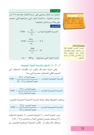 72
:2 - 4 ‫مثال‬
‫من‬ % 4 ‫مقدارها‬ ‫كتلية‬ ‫نسبة‬ ‫على‬ ‫يحتوي‬ ‫الخل‬ ‫من‬ ‫نموذج‬
‫نحصل‬ ‫لكي‬ ‫نحتاجها‬ ‫التي‬ ‫الخل‬ ‫كمية‬ ‫ما‬ .‫الخليك‬ ‫حامض‬
‫الخليك؟‬ ‫حامض‬ ‫من‬ 20 g ‫على‬
:‫احلـــــــــــل‬
m1
%100 × ‫ــــــــــــــ‬ = ‫للمذاب‬ ‫الكتلية‬ ‫النسبة‬
mT
20 g
%100 × ‫ـــــــــــــــ‬ = % 4
mT
2000
‫ــــــــــــــ‬ = mT
4
mT
= 500 g ‫نحتاجها‬ ‫التي‬ ‫الخل‬ ‫كمية‬
‫احلجمية‬ ‫املئوية‬ ‫بالن�سبة‬ ‫الرتكيز‬ 2 - 4 - 4
‫الى‬ ‫المحلول‬ ‫مكونات‬ ‫من‬ ‫مكون‬ ‫كل‬ ‫حجم‬ ‫نسبة‬ ‫وهي‬
.‫مئة‬ ‫في‬ ً‫ا‬‫مضروب‬ ‫للمحلول‬ ‫الكلي‬ ‫الحجم‬
‫المحلول‬ ‫ولحجم‬ V2
‫المذيب‬ ‫ولحجم‬ V1
‫المذاب‬ ‫لحجم‬ ‫يرمز‬
] )V1
+ V2
( ‫والمذيب‬ ‫المذاب‬ ‫حجمي‬ ‫مجموع‬ ‫ويمثل‬ [ VT
‫عن‬ ‫للتعبير‬ ‫الرياضية‬ ‫الصيغة‬ ‫نكتب‬ ‫ان‬ ‫يمكن‬ ‫عام‬ ‫وبشكل‬
)2 - 4( ‫تمرين‬
‫لكل‬ ‫الكتلية‬ ‫النسب‬ ‫احسب‬
‫الهيدروكلوريك‬ ‫حامض‬ ‫من‬
20 g ‫تخفيف‬ ‫عند‬ ‫والماء‬
‫الماء‬ ‫من‬ 80 g ‫في‬ HCl ‫من‬
.‫المقطر‬
)V1
( ‫المذاب‬ ‫حجم‬
%100 × ‫ـــــــــــــــــــــــــــــــــــــــــــــــــ‬ = ‫للمذاب‬ ‫الحجمية‬ ‫النسبة‬
)V1
+ V2
( ‫المحلول‬ ‫حجم‬
)V1
( ‫المذاب‬ ‫حجم‬
%100 × ‫ـــــــــــــــــــــــــــــــــــــــــــــ‬ = ‫للمذاب‬ ‫الحجمية‬ ‫النسبة‬
)VT
( ‫المحلول‬ ‫حجم‬
:‫للمذيب‬ ‫الحجمية‬ ‫المئوية‬ ‫النسبة‬ ‫ايجاد‬ ‫يمكن‬ ‫الطريقة‬ ‫وبنفس‬
)V2
( ‫المذيب‬ ‫حجم‬
%100 × ‫ـــــــــــــــــــــــــــــــــــــــــــ‬ = ‫للمذيب‬ ‫الحجمية‬ ‫النسبة‬
)VT
( ‫المحلول‬ ‫حجم‬
‫تعلم‬ ‫هل‬
‫من‬ ‫يتكون‬ ‫الخل‬ ‫محلول‬ ‫ان‬
‫بتراكيز‬ ‫الخليك‬ ‫حامض‬
‫من‬ ‫كمية‬ ‫في‬ ‫مذاب‬ ‫مختلفة‬
.‫الماء‬
 