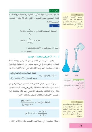 74
:4 - 4 ‫مثال‬
‫اضافته‬ ‫الالزم‬ )mL( ‫بالمليلتر‬ ‫االثيل‬ ‫كحول‬ ‫محلول‬ ‫حجم‬ ‫ما‬
‫نسبته‬ ‫لتكون‬ 50 mL ‫الكلي‬ ‫المحلول‬ ‫حجم‬ ‫ليصبح‬ ‫للماء‬
. %80 ‫الحجمية‬
:‫احلـــــــــــل‬
V1
%100 × ‫ــــــــــــــ‬ = ‫للمذاب‬ ‫الحجمية‬ ‫النسبة‬
VT
V1
%100 × ‫ـــــــــــــــ‬ = % 80
50 mL
: ‫بالمليلتر‬ ‫االثيل‬ ‫كحول‬ ‫حجم‬ ‫ان‬ ‫وعليه‬
V1
= 40 mL
‫احلجم‬ / ‫بالكتلة‬ ‫الرتكيز‬ 3 - 4 - 4
‫كتلة‬ ‫بوحدة‬ ‫التركيز‬ ‫عن‬ ‫االحيان‬ ‫بعض‬ ‫في‬ ‫يعبر‬ 	
)‫(باللتر‬ ‫المحلول‬ ‫من‬ ‫معين‬ ‫حجم‬ ‫في‬ )‫(بالغرامات‬ ‫المذاب‬
)g / L( )‫(غرام/لتر‬ ‫هي‬ ‫التراكيز‬ ‫من‬ ‫النوع‬ ‫هذا‬ ‫وحدة‬ ‫وتكون‬
)g( )‫(بالغرام‬ )m( ‫المذاب‬ ‫كتلة‬
‫ـــــــــــــــــــــــــــــــــــــــــــــــــــــــــــــــــ‬ = )‫(غرام/لتر‬ ‫التركيز‬
)L( )‫(باللتر‬ )V( ‫المحلول‬ ‫حجم‬
‫هو‬ ‫التركيز‬ ‫عن‬ ‫التعبير‬ ‫هذا‬ ‫ان‬ ‫هنا‬ ‫بالذكر‬ ‫الجدير‬ ‫ومن‬
.‫الحجوم‬ ‫كتلة‬ ‫وحدة‬ ‫هي‬ ‫والتي‬ )Density( ‫الكثافة‬ ‫تعريف‬ ‫نفسه‬
)m( ‫وللكتلة‬ )ᵨ( ‫روو‬ ‫الالتيني‬ ‫بالحرف‬ ‫للكثافة‬ ‫رمزنا‬ ‫فاذا‬
:‫االتية‬ ‫بالعالقة‬ ‫تعرف‬ ‫فالكثافة‬ ‫وعليه‬ )V( ‫وللحجم‬
)‫(غرام‬ ‫الكتلة‬
‫ـــــــــــــــــــــــــــــــ‬ = )‫(غم/لتر‬ ‫الكثافة‬
)‫(لتر‬ ‫الحجم‬
m ( g )
ᵨ ( g / L) = ‫ـــــــــــــــــــــ‬
V ( L )
. )cm3
( ‫أو‬ )mL( ‫مثل‬ ‫للحجم‬ ‫اخرى‬ ‫وحدة‬ ‫اي‬ ‫استخدام‬ ‫ويمكن‬
)3 - 4( ‫تمرين‬
‫المئوية‬ ‫النسبة‬ ‫احسب‬
)H2
SO4
( ‫من‬ ‫لكل‬ ‫بالحجم‬
‫من‬ 20 mL ‫اضافة‬ ‫عند‬ ‫والماء‬
‫الماء‬ ‫من‬ 80 mL ‫في‬ )H2
SO4
(
.‫المقطر‬
)4 - 4( ‫تمرين‬
‫هيدروكســــيد‬ ‫كـــــتلة‬ ‫مـــــــا‬
‫اذابتـــها‬ ‫الالزم‬ ‫الصوديــــــوم‬
‫المقطر‬ ‫الماء‬ ‫من‬ ‫لتر‬ ‫في‬
‫منها‬ ‫تركيز‬ ‫على‬ ‫للحصول‬
‫بمـــقـــــدار‬ ‫المحــــلول‬ ‫فــــي‬
0.5 g/L
‫كبريتات‬ ‫من‬ ‫كتلة‬ - ‫أ‬
.‫النحاس‬
‫كبريتات‬ ‫من‬ ‫محلول‬ - ‫ب‬
.‫النحاس‬
) ‫أ‬ ()‫(ب‬
 