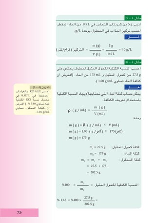 75
10 g/L
:5 - 4 ‫مثال‬
‫المقطر‬ ‫الماء‬ ‫من‬ 0.5 L ‫في‬ ‫النحاس‬ ‫كبريتات‬ ‫من‬ 5 g ‫اذيب‬
.g/L ‫بوحدة‬ ‫المحلول‬ ‫في‬ ‫المذاب‬ ‫تركيز‬ ‫احسب‬
:‫احلـــــــــــل‬
m (g(
(‫(غرام/لتر‬ ‫التركيز‬ = ‫ــــــــــــــــ‬ = ‫ـــــــــــــــ‬ =
V (L(
:6 - 4 ‫مثال‬
‫على‬ ‫يحتوي‬ ‫لمحلول‬ ‫المثيل‬ ‫لكحول‬ ‫الكتلية‬ ‫النسبة‬ ‫احسب‬
‫ان‬ ‫(افترض‬ .‫الماء‬ ‫من‬ 175 mL ‫و‬ ‫المثيل‬ ‫كحول‬ ‫من‬ 27.5 g
.) 1.00 g/mL ‫تساوي‬ ‫الماء‬ ‫كثافة‬
:‫احلـــــــــــل‬
‫الكتلية‬ ‫النسبة‬ ‫اليجاد‬ ‫نحتاجها‬ ‫التي‬ ‫الماء‬ ‫كتلة‬ ‫حساب‬ ‫يمكن‬
.‫الكثافة‬ ‫تعريف‬ ‫باستخدام‬
m ( g )
ᵨ ( g / mL) = ‫ـــــــــــــــــــــ‬
V (mL)
:‫ومنه‬
m ( g ) = ᵨ ( g / mL) × V (mL)
m ( g ) = 1.00 ( g / mL) × 175 (mL)
m ( g ) = 175 g
m1
= 27.5 g :‫المثيل‬ ‫كحول‬ ‫كتلة‬
m2
= 175 g :‫الماء‬ ‫كتلة‬
mT
= m1
+ m2
: ‫المحلول‬ ‫كتلة‬
= 27.5 + 175
= 202.5 g
m1
%100 × ‫ــــــــــــــــ‬ = ‫المثيل‬ ‫لكحول‬ ‫الكتلية‬ ‫النسبة‬
mT
% 13.6 = %100 × ‫ــــــــــــــــ‬ =
202.5 g
5 g
0.5 L
27.5 g
)5 - 4( ‫تمرين‬
‫بالغرامات‬ KCl ‫كتلة‬ ‫احسب‬
‫في‬ 0.337 L ‫في‬ ‫الموجودة‬
‫الكتلية‬ KCl ‫نسبة‬ ‫محلول‬
‫افترض‬ ( . % 5.80 ‫تساوي‬ ‫فيه‬
‫تساوي‬ ‫المحلول‬ ‫كثافة‬ ‫ان‬
. 1.05 g/mL
 
