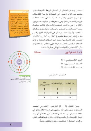 81
‫فان‬ ‫الكترونات‬ ‫أربعة‬ ‫اكتساب‬ ‫او‬ ‫فقدان‬ ‫ولصعوبة‬ .‫مستقر‬
‫الكترونات‬ ‫بأربعة‬ ‫المشاركة‬ ‫الى‬ ‫تميل‬ ‫الزمرة‬ ‫هذه‬ ‫عناصر‬
‫التاكسد‬ ‫حالة‬ ‫لتعطي‬ ‫تساهمية‬ ‫آواصر‬ ‫تكوين‬ ‫طريق‬ ‫عن‬
‫السليكون‬ ‫مركبات‬ ‫فان‬ ‫الحقيقة‬ ‫وفي‬ .)4+( ‫للعنصر‬ ‫الرباعية‬
،‫رباعية‬ ‫تاكسد‬ ‫حالة‬ ‫ذات‬ ‫تساهمية‬ ‫مركبات‬ ‫هي‬ ‫والكاربون‬
‫مركبـات‬ ‫تكون‬ ‫فأنها‬ ‫والرصاص‬ ‫والقصدير‬ ‫الجرمانيوم‬ ‫بينما‬
‫يتم‬ ‫األيونية‬ ‫المركبات‬ ‫في‬ ‫أن‬ ‫حيث‬ ،‫معا‬ ‫وأيونية‬ ‫تساهمية‬
‫أن‬ ،)Pb2+
( ‫و‬ ) Sn2+
( ‫و‬ ) Ge2+
( ‫لتكوين‬ ‫فقط‬ ‫إلكترونين‬ ‫فقدان‬
‫ذات‬ ‫أو‬ ‫الفلزية‬ ‫الصفات‬ ‫ذات‬ ‫منها‬ ‫سواء‬ ‫الزمرة‬ ‫هذه‬ ‫لعناصر‬
‫الالفلزات‬ ‫مع‬ ‫تتفاعل‬ ‫فهي‬ ،‫ضعيفة‬ ‫فعالية‬ ‫الالفلزية‬ ‫الصفات‬
. ‫إلتمامها‬ ‫حرارة‬ ‫الى‬ ‫تحتاج‬ ‫ولكنها‬ ‫األوكسجين‬ ‫مثل‬
Silicon ‫ال�سليكون‬ 3 - 5
Si : ‫الكيميائــــي‬ ‫الرمز‬
14 : ‫الــــــــــذري‬ ‫العــــدد‬
28 : ‫الكــتـــلـــــة‬ ‫عـــــــدد‬
‫االلكتروني‬ ‫الترتيب‬
‫الغالف‬ ‫رمز‬)n(‫الغالف‬ ‫رقم‬
‫عدد‬
‫االلكترونات‬
K12
L28
M34
‫لعنصر‬ ‫االلكتروني‬ ‫الترتيب‬ )2 - 5( ‫الشكل‬ ‫يبين‬
‫في‬ ‫الكترونات‬ ‫أربعة‬ ‫على‬ ‫يحتوي‬ ‫انه‬ ‫يظهر‬ ‫حيث‬ ‫السليكون‬
‫يفقد‬ ‫أن‬ ‫العنصر‬ ‫على‬ ‫الصعب‬ ‫من‬ ‫انه‬ ‫وبما‬ ،‫الخارجي‬ ‫غالفه‬
‫اغلب‬ ‫فتكون‬ ‫فيها‬ ‫يشارك‬ ‫لذلك‬ ‫يكتسبها‬ ‫أو‬ ‫الكترونات‬ ‫أربعة‬
.ً‫ا‬‫رباعي‬ ‫تكافؤه‬ ‫ويكون‬ ،‫تساهمية‬ ‫السليكون‬ ‫مركبات‬
‫تعلم‬ ‫هل‬
‫القصـــديـــر‬ ‫يســـتـعـمـــل‬
‫طالء‬ ‫في‬ ‫واسعة‬ ‫بصورة‬
‫االخرى‬ ‫والمعادن‬ ‫الحديد‬
‫صناعة‬ ‫في‬ ‫المســـتعملـة‬
‫المعلبة‬ ‫االغذية‬ ‫حفظ‬ ‫علب‬
‫الطماطة‬ ‫معجون‬ ‫كعلب‬
‫النباتيــة‬ ‫الزيـــوت‬ ‫وعلب‬
‫وغيرها‬ ‫المربيــات‬ ‫وعلب‬
.‫التآكل‬ ‫من‬ ‫لحمايتها‬
)2 - 5( ‫الشكل‬
‫االلكترونـــي‬‫الترتيب‬‫رســـم‬
.‫السليكون‬ ‫لذرة‬
14P+
14n
 