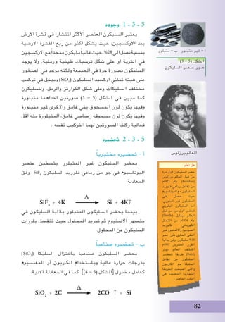 82
‫وجوده‬ 1 - 3 - 5
‫االرض‬ ‫قشرة‬ ‫في‬ ‫انتشارا‬ ‫األكثر‬ ‫العنصر‬ ‫السليكون‬ ‫يعتبر‬
‫االرضية‬ ‫القشرة‬ ‫ربع‬ ‫من‬ ‫اكثر‬ ‫يشكل‬ ‫حيث‬ ،‫األوكسجين‬ ‫بعد‬
‫االوكسجين‬‫مع‬ً‫ا‬‫متحد‬‫يكون‬‫ما‬ً‫ا‬‫غالب‬‫حيث‬،%28‫الى‬‫تصل‬‫بنسبة‬
‫يوجد‬ ‫وال‬ .‫ورملية‬ ‫طينية‬ ‫ترسبات‬ ‫شكل‬ ‫على‬ ‫او‬ ‫التربة‬ ‫في‬
‫الصخور‬ ‫في‬ ‫يوجد‬ ‫ولكنه‬ ‫الطبيعة‬ ‫في‬ ‫حرة‬ ‫بصورة‬ ‫السليكون‬
‫تركيب‬ ‫في‬ ‫ويدخل‬ )SiO2
( ‫السليكون‬ ‫اوكسيد‬ ‫ثنائي‬ ‫هيئة‬ ‫على‬
‫وللسليكون‬ .‫والرمل‬ ‫الكوارتز‬ ‫شكل‬ ‫وعلى‬ ‫السليكات‬ ‫مختلف‬
‫متبلورة‬ ‫احداهما‬ ‫صورتين‬ )3 - 5( ‫الشكل‬ ‫في‬ ‫مبين‬ ‫كما‬
‫متبلورة‬ ‫غير‬ ‫واالخرى‬ ‫غامق‬ ‫بني‬ ‫المسحوق‬ ‫لون‬ ‫يكون‬ ‫وفيها‬
‫اقل‬ ‫منه‬ ‫المتبلورة‬ ،‫غامق‬ ‫رصاصي‬ ‫مسحوقه‬ ‫لون‬ ‫يكون‬ ‫وفيها‬
. ‫نفسه‬ ‫التركيب‬ ‫لهما‬ ‫الصورتين‬ ‫وكلتا‬ ‫فعالية‬
‫حت�ضريه‬ 2 - 3 - 5
ً‫ا‬‫مختبري‬ ‫تحضيره‬ - ‫أ‬
‫عنصر‬ ‫بتسخين‬ ‫المتبلور‬ ‫غير‬ ‫السليكون‬ ‫يحضر‬
‫وفق‬ SiF4
‫السليكون‬ ‫فلوريد‬ ‫رباعي‬ ‫من‬ ‫جو‬ ‫في‬ ‫البوتاسيوم‬
:‫المعادلة‬
∆
SiF4
+ 4K Si + 4KF
‫في‬ ‫السليكون‬ ‫باذابة‬ ‫المتبلور‬ ‫السليكون‬ ‫يحضر‬ ‫بينما‬
‫بلورات‬ ‫تنفصل‬ ‫حيث‬ ‫المحلول‬ ‫تبريد‬ ‫ثم‬ ‫االلمنيوم‬ ‫منصهر‬
.‫المحلول‬ ‫عن‬ ‫السليكون‬
ً‫ا‬‫صناعي‬ ‫تحضيره‬ - ‫ب‬
)SiO2
( ‫السليكا‬ ‫باختزال‬ ‫صناعيا‬ ‫السليكون‬ ‫يحضر‬
‫المغنسيوم‬ ‫أو‬ ‫الكاربون‬ ‫وباستخدام‬ ‫عالية‬ ‫حرارة‬ ‫بدرجات‬
:‫آالتية‬ ‫المعادلة‬ ‫في‬ ‫كما‬ .])4 - 5( ‫الشكل‬[ ‫مختزل‬ ‫كعامل‬
∆
SiO2
+ 2C 2CO ↑ + Si
‫تعلم‬ ‫هل‬
‫مرة‬ ‫الول‬ ‫السليكون‬ ‫حضر‬
‫برزلوس‬ ‫العالم‬ ‫قبل‬ ‫من‬
‫3281م‬ ‫عام‬ )Berzelius(
‫فلوريد‬ ‫رباعي‬ ‫تفاعل‬ ‫من‬
‫البوتاسيوم‬ ‫مع‬ ‫السليكون‬
‫على‬ ‫حصل‬ ‫حيث‬
.‫البلوري‬ ‫غير‬ ‫السليكون‬
‫البلوري‬ ‫السليكون‬ ‫اما‬
‫قبل‬ ‫من‬ ‫مرة‬ ‫الول‬ ‫فحضر‬
)Deville( ‫ديفايل‬ ‫العالم‬
‫التحلل‬ ‫من‬ ‫4581م‬ ‫عام‬
‫لكلوريد‬ ‫الكهربائي‬
‫غير‬ ‫وااللمنيوم‬ ‫الصوديوم‬
‫نحو‬ ‫على‬ ‫الحاوي‬ ‫النقي‬
‫بداية‬ ‫وفي‬ .‫سليكون‬ %10
‫7091م‬ ‫العشرين‬ ‫القرن‬
‫بوتر‬ ‫العالم‬ ‫اكتشف‬
‫تحضير‬ ‫طريقة‬ )Pottr(
‫تفاعل‬ ‫من‬ ‫السليكون‬
‫الكاربون‬ ‫مع‬ ‫السليكا‬
‫الطريقة‬ ‫اصبحت‬ ‫والتي‬
‫في‬ ‫المعتمدة‬ ‫التجارية‬
.‫الحاضر‬ ‫الوقت‬
)3 - 5( ‫الشكل‬
.‫السليكون‬ ‫عنصر‬ ‫صور‬
‫متبلور‬ - ‫ب‬ ‫متبلور‬ ‫غير‬ - ‫أ‬
‫برزلوس‬ ‫العالم‬
 