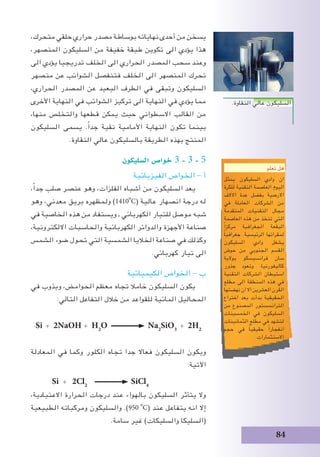 84
،‫متحرك‬ ‫حلقي‬ ‫حراري‬ ‫مصدر‬ ‫بوساطة‬ ‫نهاياته‬ ‫أحدى‬ ‫من‬ ‫يسخن‬
،‫المنصهر‬ ‫السليكون‬ ‫من‬ ‫خفيفة‬ ‫طبقة‬ ‫تكوين‬ ‫الى‬ ‫يؤدي‬ ‫هذا‬
‫الى‬ ‫يؤدي‬ ‫تدريجيا‬ ‫الخلف‬ ‫الى‬ ‫الحراري‬ ‫المصدر‬ ‫سحب‬ ‫وعند‬
‫منصهر‬ ‫عن‬ ‫الشوائب‬ ‫فتنفصل‬ ‫الخلف‬ ‫الى‬ ‫المنصهر‬ ‫تحرك‬
،‫الحراري‬ ‫المصدر‬ ‫عن‬ ‫البعيد‬ ‫الطرف‬ ‫في‬ ‫وتبقى‬ ‫السليكون‬
‫األخرى‬ ‫النهاية‬ ‫في‬ ‫الشوائب‬ ‫تركيز‬ ‫الى‬ ‫النهاية‬ ‫في‬ ‫يؤدي‬ ‫مما‬
،‫منها‬ ‫والتخلص‬ ‫قطعها‬ ‫يمكن‬ ‫حيث‬ ‫االسطواني‬ ‫القالب‬ ‫من‬
‫السليكون‬ ‫يسمى‬ .ً‫ا‬‫جد‬ ‫نقية‬ ‫األمامية‬ ‫النهاية‬ ‫تكون‬ ‫بينما‬
.‫النقاوة‬ ‫عالي‬ ‫بالسليكون‬ ‫الطريقة‬ ‫بهذه‬ ‫المنتج‬
‫ال�سليكون‬ ‫خوا�ص‬ 3 - 3 - 5
‫الفيزيائية‬ ‫الخواص‬ - ‫أ‬
،ً‫ا‬‫جد‬ ‫صلب‬ ‫عنصر‬ ‫وهو‬ ،‫الفلزات‬ ‫أشباه‬ ‫من‬ ‫السليكون‬ ‫يعد‬
‫وهو‬ ،‫معدني‬ ‫بريق‬ ‫ولمظهره‬ )1410
o
C( ‫عالية‬ ‫انصهار‬ ‫درجة‬ ‫له‬
‫في‬ ‫الخاصية‬ ‫هذه‬ ‫من‬ ‫ويستفاد‬ , ‫الكهربائي‬ ‫للتيار‬ ‫موصل‬ ‫شبه‬
،‫االلكترونية‬ ‫والحاسبات‬ ‫الكهربائية‬ ‫والدوائر‬ ‫األجهزة‬ ‫صناعة‬
‫الشمس‬ ‫ضوء‬ ‫تحول‬ ‫التي‬ ‫الشمسية‬ ‫الخاليا‬ ‫صناعة‬ ‫في‬ ‫وكذلك‬
.‫كهربائي‬ ‫تيار‬ ‫الى‬
‫الكيميائية‬ ‫الخواص‬ - ‫ب‬
‫في‬ ‫ويذوب‬ ،‫الحوامض‬ ‫معظم‬ ‫تجاه‬ ‫خامال‬ ‫السليكون‬ ‫يكون‬
:‫التالي‬ ‫التفاعل‬ ‫خالل‬ ‫من‬ ‫للقواعد‬ ‫المائية‬ ‫المحاليل‬
Si + 2NaOH + H2
O Na2
SiO3
+ 2H2
‫المعادلة‬ ‫في‬ ‫وكما‬ ‫الكلور‬ ‫تجاه‬ ‫جدا‬ ‫فعاال‬ ‫السليكون‬ ‫ويكون‬
:‫اآلتية‬
Si + 2Cl2
SiCl4
،‫االعتيادية‬ ‫الحرارة‬ ‫درجات‬ ‫عند‬ ‫بالهواء‬ ‫السليكون‬ ‫يتأثر‬ ‫وال‬
‫الطبيعية‬ ‫ومركباته‬ ‫والسليكون‬ .)950i
o
C( ‫عند‬ ‫يتفاعل‬ ‫انه‬ ‫إال‬
.‫سامة‬ ‫غير‬ )‫والسليكات‬ ‫(السليكا‬
‫تعلم‬ ‫هل‬
‫يمثل‬ ‫السليكون‬ ‫وادي‬ ‫ان‬
‫للكرة‬ ‫التقنية‬ ‫العاصمة‬ ‫اليوم‬
‫االالف‬ ‫عدة‬ ‫بفضل‬ ‫االرضية‬
‫في‬ ‫العاملة‬ ‫الشركات‬ ‫من‬
‫المتقدمة‬ ‫التقنيات‬ ‫مجال‬
‫العاصمة‬ ‫هذه‬ ‫من‬ ‫تتخذ‬ ‫التي‬
ً‫ا‬‫مركز‬ ‫الجغرافية‬ ‫البقعة‬
ً‫ا‬‫جغرافي‬ .‫الرئيسية‬ ‫لمقراتها‬
‫السليكون‬ ‫وادي‬ ‫يشغل‬
‫حوض‬ ‫من‬ ‫الجنوبي‬ ‫القسم‬
‫بوالية‬ ‫فرانسيسكو‬ ‫سان‬
‫جذور‬ ‫وتعود‬ .‫كاليفورنيا‬
‫التقنية‬ ‫الشركات‬ ‫استيطان‬
‫مطلع‬ ‫الى‬ ‫المنطقة‬ ‫هذه‬ ‫في‬
‫نهضتها‬ ‫ان‬ ‫اال‬ ‫العشرين‬ ‫القرن‬
‫اختراع‬ ‫بعد‬ ‫بدأت‬ ‫الحقيقية‬
‫من‬ ‫المصنوع‬ ‫الترانسستور‬
‫الخمسينات‬ ‫في‬ ‫السليكون‬
‫الثمانينات‬ ‫مطلع‬ ‫في‬ ‫لتشهد‬
‫حجم‬ ‫في‬ ً‫ا‬‫حقيقي‬ ً‫ا‬‫انفجار‬
.‫االستثمارات‬
.‫النقاوة‬ ‫عالي‬ ‫السليكون‬
 