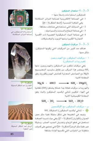 85
‫ال�سليكون‬ ‫ا�ستعمال‬ 4 - 3 - 5
-: ‫منها‬ ‫واسعة‬ ‫استخدامات‬ ‫للسليكون‬
‫المتكاملة‬ ‫الدوائر‬ ‫لصناعة‬ ‫االلكترونية‬ ‫الصناعة‬ ‫في‬	- 1
.])6 - 5( ‫الشكل‬ ‫[الحظ‬ ،‫الشمسية‬ ‫الخاليا‬ ‫وفي‬
. ‫مختلفة‬ ‫صناعات‬ ‫في‬ ‫تستخدم‬ ‫التي‬ ‫السبائك‬ ‫في‬ 	- 2
. ‫والسيراميك‬ ‫والسمنت‬ ‫الزجاج‬ ‫صناعة‬ ‫في‬ 	- 3
‫األهمية‬ ‫ذات‬ ‫العضوية‬ ‫السليكونية‬ ‫المواد‬ ‫صناعة‬ ‫في‬	- 4
.‫والبالستيكات‬ ‫الزيوت‬ ‫ومنها‬ ‫الكبيرة‬ ‫التجارية‬
‫ال�سليكون‬‫مركبات‬ 5 - 3 - 5
،‫السليكون‬ ‫يكونها‬ ‫التي‬ ‫المركبات‬ ‫من‬ ‫كبير‬ ‫عدد‬ ‫هنالك‬
: ‫منها‬ ‫نذكر‬
‫الهيدروجين‬ ‫مع‬ ‫السليكون‬ ‫مركبات‬ - ‫أ‬
)‫السليكون‬ ‫(هيدريدات‬
‫منها‬ ،‫والهيدروجين‬ ‫السليكون‬ ‫من‬ ‫تتكون‬ ‫مركبات‬ ‫وهي‬
‫المغنيسيوم‬ ‫سليسيد‬ ‫تفاعل‬ ‫من‬ ‫المركب‬ ‫هذا‬ ‫ويحضر‬ SiH4
‫وفق‬ ‫الهيدروكلوريك‬ ‫كحامض‬ ‫المعدنية‬ ‫الحوامض‬ ‫مع‬ Mg2
Si
:‫االتية‬ ‫المعادلة‬
Mg2
Si + 4HCl SiH4
+ 2MgCl2
‫تلقائيا‬ )SiH4
( ‫يشتعل‬ ‫فمثال‬ ،‫جدا‬ ‫فعالة‬ ‫مركبات‬ ‫والهدريدات‬
‫وفق‬ ‫والماء‬ ‫السليكون‬ ‫اوكسيد‬ ‫ثنائي‬ ‫لتكوين‬ ‫الهواء‬ ‫في‬
:‫االتية‬ ‫الكيميائية‬ ‫المعادلة‬
SiH4
+ 2O2
SiO2
+ 2H2
O
‫األوكسجين‬ ‫مع‬ ‫السليكون‬ ‫مركبات‬ - ‫ب‬
SiO2
:)‫السليكا‬ ( ‫السليكون‬ ‫اوكسيد‬ ‫ثنائي‬ - 1
‫حجر‬ ‫مثل‬ ‫نقية‬ ‫سليكا‬ ‫شكل‬ ‫على‬ ‫الطبيعة‬ ‫في‬ ‫وتوجد‬
‫الصالدة‬ ‫شديدة‬ ‫مواد‬ ‫وهي‬ ،])7 - 5( ‫[الشكل‬ ‫والكوارتز‬ ‫الصوان‬
‫وسليكا‬ .‫الصلب‬ ‫الحديد‬ ‫وتخديش‬ ‫الزجاج‬ ‫قطع‬ ‫في‬ ‫تستعمل‬
‫كميات‬ ‫على‬ ‫تحتوي‬ ‫التي‬ ])8 - 5( ‫الشكل‬[ ‫الرمل‬ ‫مثل‬ ‫نقية‬ ‫غير‬
.‫مختلفة‬ ‫ألوانا‬ ‫تكسبها‬ ‫التي‬ ‫الشوائب‬ ‫من‬ ‫متفاوتة‬
)6 - 5( ‫الشكل‬
‫في‬ ‫الســليكـون‬ ‫استخــــدام‬
.‫المتكاملة‬ ‫الدوائر‬ ‫صناعة‬
)7 - 5( ‫الشكل‬
‫السليكا‬ ‫اشكال‬ ‫احد‬ ‫الكوارتز‬
.‫النقية‬
)8 - 5( ‫الشكل‬
‫السليكا‬ ‫اشكال‬ ‫احد‬ ‫الرمل‬
.‫النقية‬ ‫غير‬
 