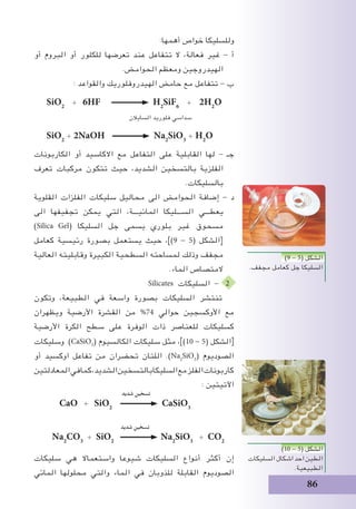 86
:‫أهمها‬ ‫خواص‬ ‫وللسليكا‬
‫أو‬ ‫البروم‬ ‫أو‬ ‫للكلور‬ ‫تعرضها‬ ‫عند‬ ‫تتفاعل‬ ‫ال‬ ،‫فعالة‬ ‫غير‬ - ‫أ‬
.‫الحوامض‬ ‫ومعظم‬ ‫الهيدروجين‬
: ‫والقواعد‬ ‫الهيدروفلوريك‬ ‫حامض‬ ‫مع‬ ‫تتفاعل‬ - ‫ب‬
SiO2
+ 6HF H2
SiF6
+ 2H2
O
‫السايالن‬ ‫فلوريد‬ ‫سداسي‬
SiO2
+ 2NaOH Na2
SiO3
+ H2
O
‫الكاربونات‬ ‫أو‬ ‫االكاسيد‬ ‫مع‬ ‫التفاعل‬ ‫على‬ ‫القابلية‬ ‫لها‬ - ‫جـ‬
‫تعرف‬ ‫مركبات‬ ‫تتكون‬ ‫حيث‬ ،‫الشديد‬ ‫بالتسخين‬ ‫الفلزية‬
.‫بالسليكات‬
‫القلوية‬ ‫الفلزات‬ ‫سليكات‬ ‫محاليل‬ ‫الى‬ ‫الحوامض‬ ‫إضافة‬ - ‫د‬
‫الى‬ ‫تجفيفها‬ ‫يمكن‬ ‫التي‬ ،‫المائيـــة‬ ‫الســـليكا‬ ‫يعطـــي‬
)Silica Gel( ‫السليكا‬ ‫جل‬ ‫يسمى‬ ‫بلوري‬ ‫غير‬ ‫مسحوق‬
‫كعامل‬ ‫رئيسية‬ ‫بصورة‬ ‫يستعمل‬ ‫حيث‬ ،])9 - 5( ‫[الشكل‬
‫العالية‬ ‫وقابليته‬ ‫الكبيرة‬ ‫السطحية‬ ‫لمساحته‬ ‫وذلك‬ ‫مجفف‬
.‫الماء‬ ‫المتصاص‬
Silicates ‫السليكات‬ - 2
‫وتكون‬ ،‫الطبيعة‬ ‫في‬ ‫واسعة‬ ‫بصورة‬ ‫السليكات‬ ‫تنتشر‬
‫ويظهران‬ ‫األرضية‬ ‫القشرة‬ ‫من‬ %74 ‫حوالي‬ ‫األوكسجين‬ ‫مع‬
‫األرضية‬ ‫الكرة‬ ‫سطح‬ ‫على‬ ‫الوفرة‬ ‫ذات‬ ‫للعناصر‬ ‫كسليكات‬
‫وسليكات‬ )CaSiO3
( ‫الكالسيوم‬ ‫سليكات‬ ‫مثل‬ ،])10 - 5( ‫الشكل‬[
‫أو‬ ‫اوكسيد‬ ‫تفاعل‬ ‫من‬ ‫تحضران‬ ‫اللتان‬ .)Na2
SiO3
( ‫الصوديوم‬
‫المعادلتين‬‫في‬‫كما‬،‫الشديد‬‫بالتسخين‬‫السليكا‬‫مع‬‫الفلز‬‫كاربونات‬
‫شديد‬ ‫تسخين‬
: ‫اآلتيتين‬
CaO + SiO2
CaSiO3
‫شديد‬ ‫تسخين‬
Na2
CO3
+ SiO2
Na2
SiO3
+ CO2
‫سليكات‬ ‫هي‬ ‫واستعماال‬ ‫شيوعا‬ ‫السليكات‬ ‫أنواع‬ ‫أكثر‬ ‫إن‬
‫المائي‬ ‫محلولها‬ ‫والتي‬ ‫الماء‬ ‫في‬ ‫للذوبان‬ ‫القابلة‬ ‫الصوديوم‬
)9 - 5( ‫الشكل‬
.‫مجفف‬ ‫كعامل‬ ‫جل‬ ‫السليكا‬
)10 - 5( ‫الشكل‬
‫السليكات‬ ‫اشكال‬ ‫احد‬‫الطين‬
.‫الطبيعية‬
 