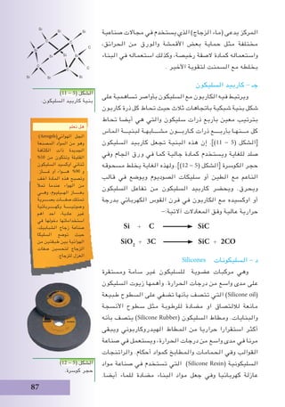 87
‫صناعية‬ ‫مجاالت‬ ‫في‬ ‫يستخدم‬ ‫الذي‬ )‫الزجاج‬ ‫(ماء‬ ‫يدعى‬ ‫المركز‬
،‫الحرائق‬ ‫من‬ ‫والورق‬ ‫األقمشة‬ ‫بعض‬ ‫حماية‬ ‫مثل‬ ‫مختلفة‬
‫البناء‬ ‫في‬ ‫استعماله‬ ‫وكذلك‬ ،‫رخيصة‬ ‫الصقة‬ ‫كمادة‬ ‫واستعماله‬
. ‫األخير‬ ‫لتقوية‬ ‫السمنت‬ ‫مع‬ ‫بخلطه‬
‫السليكون‬ ‫كاربيد‬ - ‫جـ‬
‫على‬ ‫تساهمية‬ ‫بأواصر‬ ‫السليكون‬ ‫مع‬ ‫الكاربون‬ ‫فيه‬ ‫ويرتبط‬
‫كاربون‬ ‫ذرة‬ ‫كل‬ ‫تحاط‬ ‫حيث‬ ‫ثالث‬ ‫باتجاهات‬ ‫شبكية‬ ‫بنية‬ ‫شكل‬
‫تحاط‬ ‫أيضا‬ ‫هي‬ ‫والتي‬ ‫سليكون‬ ‫ذرات‬ ‫بأربع‬ ‫معين‬ ‫بترتيب‬
‫الماس‬ ‫لبنيـــة‬ ‫مشــــابهـة‬ ‫كـاربـــون‬ ‫ذرات‬ ‫بأربــــع‬ ‫مـــنهـا‬ ‫كل‬
‫السليكون‬ ‫كاربيد‬ ‫تجعل‬ ‫البنية‬ ‫هذه‬ ‫إن‬ .])11 - 5( ‫[الشكل‬
‫وفي‬ ‫الجام‬ ‫ورق‬ ‫في‬ ‫كما‬ ‫جالية‬ ‫كمادة‬ ‫ويستخدم‬ ‫للغاية‬ ‫صلد‬
‫مسحوقه‬ ‫يخلط‬ ‫الغاية‬ ‫ولهذه‬ .])12 - 5( ‫[الشكل‬ ‫الكوسرة‬ ‫حجر‬
‫قالب‬ ‫في‬ ‫ويوضع‬ ‫الصوديوم‬ ‫سليكات‬ ‫أو‬ ‫الطين‬ ‫مع‬ ‫الناعم‬
‫السليكون‬ ‫تفاعل‬ ‫من‬ ‫السليكون‬ ‫كاربيد‬ ‫ويحضر‬ .‫ويحرق‬
‫بدرجة‬ ‫الكهربائي‬ ‫القوس‬ ‫فرن‬ ‫في‬ ‫الكاربون‬ ‫مع‬ ‫اوكسيده‬ ‫أو‬
-:‫آالتية‬ ‫المعادالت‬ ‫وفق‬ ‫عالية‬ ‫حرارية‬
Si + C SiC
SiO2
+ 3C SiC + 2CO
Silicones ‫السليكونات‬ - ‫د‬
‫ومستقرة‬ ‫سامة‬ ‫غير‬ ‫للسليكون‬ ‫عضوية‬ ‫مركبات‬ ‫وهي‬
‫السليكون‬ ‫زيوت‬ ‫وأهمها‬ .‫الحرارة‬ ‫درجات‬ ‫من‬ ‫واسع‬ ‫مدى‬ ‫على‬
‫طبيعة‬ ‫السطوح‬ ‫على‬ ‫تضفي‬ ‫بأنها‬ ‫تتصف‬ ‫التي‬ )Silicone oil(
‫األنسجة‬ ‫سطوح‬ ‫مثل‬ ‫للرطوبة‬ ‫مضادة‬ ‫او‬ ‫لاللتصاق‬ ‫مانعة‬
‫بأنه‬ ‫يتصف‬ )Silicone Rubber( ‫السليكون‬ ‫ومطاط‬ .‫والبنايات‬
‫ويبقى‬ ‫الهيدروكاربوني‬ ‫المطاط‬ ‫من‬ ‫حراريا‬ ‫استقرارا‬ ‫أكثر‬
‫صناعة‬ ‫في‬ ‫ويستعمل‬ ،‫الحرارة‬ ‫درجات‬ ‫من‬ ‫واسع‬ ‫مدى‬ ‫في‬ ‫مرنا‬
‫والراتنجات‬ .‫أحكام‬ ‫كمواد‬ ‫والمطابخ‬ ‫الحمامات‬ ‫وفي‬ ‫القوالب‬
‫مواد‬ ‫صناعة‬ ‫في‬ ‫تستخدم‬ ‫التي‬ )Silicone Resin( ‫السليكونية‬
.‫أيضا‬ ‫للماء‬ ‫مضادة‬ ‫البناء‬ ‫مواد‬ ‫جعل‬ ‫وفي‬ ‫كهربائيا‬ ‫عازلة‬
‫تعلم‬ ‫هل‬
:)Aerogels(‫الهوائي‬ ‫الجل‬
‫المصنعة‬ ‫المواد‬ ‫من‬ ‫وهو‬
‫الكثافة‬ ‫ذات‬ ‫الجديدة‬
%10 ‫من‬ ‫وتتكون‬ ‫القليلة‬
‫السليكون‬ ‫اوكسيد‬ ‫ثنائي‬
.‫غـــــاز‬ ‫او‬ ‫هــــواء‬ %90 ‫و‬
‫اخف‬ ‫المادة‬ ‫هذه‬ ‫وتصبح‬
‫تمأل‬ ‫عندما‬ ‫الهواء‬ ‫من‬
‫وهـــي‬ ،‫الهــيليوم‬ ‫بغــــــاز‬
‫بصـــــرية‬ ‫صفــــات‬ ‫تمتلك‬
‫وكهــــــربائية‬ ‫وصوتيــــــة‬
‫اهم‬ ‫احد‬ ،‫عادية‬ ‫غير‬
‫في‬ ‫دخولها‬ ‫استخداماتها‬
،‫الشبابيك‬ ‫زجاج‬ ‫صناعة‬
‫السليكا‬ ‫توضع‬ ‫حيث‬
‫من‬ ‫طبقتين‬ ‫بين‬ ‫الهوائية‬
‫صفات‬ ‫لتحسين‬ ‫الزجاج‬
.‫للزجاج‬ ‫العزل‬
)11 - 5( ‫الشكل‬
.‫السليكون‬ ‫كاربيد‬ ‫بنية‬
)12 - 5( ‫الشكل‬
.‫كوسرة‬ ‫حجر‬
 