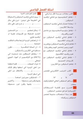 88
: ‫االتية‬ ‫الفراغات‬ ‫اكمل‬ 6.5
)‫السليكا‬(‫السليكون‬‫اوكسيد‬‫ثنائي‬‫يوجد‬-1
‫مثل‬ ‫نقي‬ ‫نوع‬ ، ‫نوعين‬ ‫على‬ ‫الطبيعة‬ ‫في‬
‫مثل‬ ‫نقي‬ ‫غير‬ ‫نوع‬ ‫و‬ ............ ‫و‬ ............
................... ‫و‬ ..................
‫التسخين‬ ‫من‬ ............. ‫تحضير‬ ‫يمكن‬ - 2
‫او‬ ‫فلزية‬ ‫كاربونات‬ ‫مع‬ ‫للسليكا‬ ‫الشديد‬
.‫فلزي‬ ‫اوكسيد‬
‫التاكسد‬‫حاالت‬‫الرابعة‬‫الزمرة‬‫لعناصر‬‫ان‬-3
............ ‫و‬ ............ ‫الشائعة‬
‫تكون‬ .............. ‫التاكسدية‬ ‫الحالة‬ ‫ان‬ - 4
. ‫والسليكون‬ ‫الكاربون‬ ‫في‬ ‫مستقرة‬
‫الى‬ ‫تسخينه‬ ‫عند‬ ‫السيلكون‬ ‫يتفاعل‬ - 5
‫الجوي‬ ‫الهواء‬ ‫او‬ ‫االوكسجين‬ ‫مع‬ )950i
o
C(
. ............. ‫ليعطي‬
‫انتقلنا‬ ‫كلما‬ ................. ‫الصفات‬ ‫-تزداد‬ 6
‫كذلك‬ ‫وتقل‬ ‫اسفلها‬ ‫الى‬ ‫الزمرة‬ ‫اعلى‬ ‫من‬
‫اعلى‬ ‫من‬ ‫باالنتقال‬ .............‫و‬ .............
. ‫الزمرة‬ ‫اسفل‬ ‫الى‬
............ ‫احدهما‬ ‫صورتين‬ ‫للسليكون‬ - 7
‫واالخرى‬ .............‫مسحوقه‬‫لون‬‫يكون‬‫وفيها‬
‫مسحوقه‬ ‫لون‬ ‫يكون‬ ‫وفيها‬ .............
. ............
:‫ياتي‬ ‫مما‬ ‫لكل‬ ‫موزونة‬ ‫معادالت‬ ‫اكتب‬ 1.5
‫اوكسيد‬ ‫ثنائي‬ ‫مع‬ ‫المغنيسيوم‬ ‫تفاعل‬ - 1
. ‫السليكون‬
‫السليكون‬ ‫اوكسيد‬ ‫ثنائي‬ ‫اختزال‬ ‫معادلة‬ - 2
. ‫الكاربون‬ ‫بواسطة‬
‫حامض‬ ‫مع‬ ‫سليسيدالمغنيسيوم‬ ‫تفاعل‬ - 3
.‫الهيدروكلوريك‬
‫مع‬ ‫السليكون‬ ‫اوكسيد‬ ‫ثنائي‬ ‫تفاعل‬ - 4
.‫الكالسيوم‬ ‫كاربونات‬
‫فلوريد‬‫مع‬‫السليكون‬‫اوكسيد‬‫ثنائي‬‫تفاعل‬-5
.)‫الهيدروفلوريك‬ ‫(حامض‬ ‫الهيدروجين‬
‫مع‬ ‫السليكون‬ ‫اوكسيد‬ ‫ثنائي‬ ‫تفاعل‬ - 6
‫الكالسيوم‬ ‫هيدروكسيد‬
‫مع‬ ‫السليكون‬ ‫اوكسيد‬ ‫ثنائي‬ ‫تفاعل‬ - 7
.‫الصوديوم‬ ‫كاربونات‬
.‫الكاربون‬ ‫مع‬ ‫السليكون‬ ‫تفاعل‬ - 8
‫للعنصر‬ ‫االلكتروني‬ ‫الترتيب‬ ‫اكتب‬ 2.5
: ‫االتي‬
Si4+
‫و‬ Si
‫وكيف‬ ‫النقاوة‬ ‫العالي‬ ‫السليكون‬ ‫هو‬ ‫مــــا‬ 3.5
.‫يحضر‬
‫المــــــعادالت‬ ‫كتابـــة‬ ‫مـــع‬ ‫اشـــرح‬ 4.5
.‫السليكون‬ ‫تحضير‬ ‫طرائق‬ ‫الكيميائية‬
‫لعنصر‬ ‫متنوعة‬ ‫استعماالت‬ ‫ستة‬ ‫عدد‬ 5.5
. ‫ومركباته‬ ‫السليكون‬
‫اخلامس‬ ‫الفصل‬ ‫أسئلة‬
 