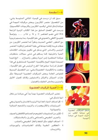 90
‫مقدمة‬ 1 - 6
‫بشيء‬ ‫المتوسط‬ ‫الثاني‬ ‫كيمياء‬ ‫في‬ ‫درست‬ ‫ان‬ ‫لك‬ ‫سبق‬
‫في‬ ‫المهمة‬ ‫مركباته‬ ‫وبعض‬ ‫الكاربون‬ ‫عنصر‬ ‫التفصيل؛‬ ‫من‬
.)‫الكالسيوم‬ ‫وكاربونات‬ ‫الكاربون‬ ‫اوكسيد‬ ‫ثنائي‬ ‫(مثل‬ ‫حياتنا‬
‫الرابعة‬ ‫الزمرة‬ ‫الكتاب‬ ‫هذا‬ ‫من‬ ‫السابق‬ ‫الفصل‬ ‫في‬ ‫ودرست‬
ً‫ال‬‫وتواص‬ ،..... ‫و‬ Ge ‫و‬ Si ‫و‬ C ‫العناصر‬ ‫تضم‬ ‫التي‬ IVA
ً‫ا‬‫تربوي‬ ‫ينسجم‬ ‫بما‬ ‫الكيمياء‬ ‫علم‬ ‫في‬ ‫والعمودي‬ ‫االفقي‬ ‫للتوسع‬
‫من‬ ‫الكربون‬ ‫لعنصر‬ ‫لما‬ ً‫ا‬‫ونظر‬ ‫الحديث‬ ‫العلمي‬ ‫التطور‬ ‫مع‬
‫العنصر‬ ‫ولكونه‬ )‫العناصر‬ ‫بقية‬ ‫في‬ ‫نجدها‬ ‫(قلما‬ ‫فريدة‬ ‫صفات‬
‫الكائنات‬ ‫جزيئات‬ ‫تكوين‬ ‫في‬ ‫يدخل‬ ‫الذي‬ ‫واالساس‬ ‫الرئيس‬
‫متطلبات‬ ‫مجاالت‬ ‫شتى‬ ‫في‬ ‫يساهم‬ ‫كما‬ ،‫واغذيتها‬ ‫الحية‬
‫فيما‬ )‫الخ‬ ... ‫و‬ ‫واصباغ‬ ‫وعطور‬ ‫ادوية‬ ‫(من‬ ‫المعاصرة‬ ‫حياتنا‬
‫هذا‬ ‫في‬ ‫فسنتطرق‬ ‫العضوية؛‬ ‫بالكيمياء‬ ‫اليوم‬ ‫نعرفه‬ ‫اصبحنا‬
،‫الكيمياء‬ ‫علم‬ ‫في‬ ‫الرئيس‬ ‫الفرع‬ ‫هذا‬ ‫مبادئ‬ ‫لدراسة‬ ‫الفصل‬
‫البسيط‬ ‫التفصيل‬ ‫من‬ ‫بشيء‬ )‫العضوية‬ ‫(الكيمياء‬ ‫به‬ ‫ونقصد‬
‫مثل‬ ‫البسيطة‬ ‫العضوية‬ ‫المركبات‬ ‫وبعض‬ ‫العامة‬ ‫للخواص‬
‫االثيل‬ ‫كحول‬ ‫وكذلك‬ ‫واالستيلين‬ ‫وااليثان‬ ‫الميثان‬ ‫غازات‬
.‫والفينول‬ ‫الخليك‬ ‫وحامض‬ ‫والبنزين‬
‫الع�ضوية‬ ‫املركبات‬ ‫همية‬‫أ‬� 2 - 6
‫خالل‬ ‫من‬ ‫حياتنا‬ ‫في‬ ً‫ا‬‫جد‬ ‫مهمة‬ ‫العضوية‬ ‫المركبات‬ ‫تعتبر‬
:‫في‬ ‫تتمثل‬ ‫انها‬
‫وهي‬‫والحيوان‬‫لالنسان‬‫الرئيسة‬‫الغذائية‬‫المواد‬‫اصناف‬‫كل‬-1
‫النباتية‬ ‫والشحوم‬ ‫والزيوت‬ ‫والكاربوهيدرات‬ ‫البروتينات‬
.‫والحيوانية‬
‫والصوف‬‫كالقطن‬‫والصناعية‬‫الطبيعيه‬‫المنتوجات‬‫من‬‫كثير‬-2
.‫والبالستيكات‬ ‫والورق‬ ‫والصناعي‬ ‫الطبيعي‬ ‫والحرير‬
.‫والخشب‬ ‫الطبيعي‬ ‫والغاز‬ ‫النفط‬ ‫مثل‬ ‫الوقود‬ ‫اصناف‬ - 3
‫والهرمونات‬ ‫الفتيامينات‬ ‫وكذلك‬ ‫الطبية‬ ‫-العقاقير‬ 4
.‫واالنزيمات‬
‫العضوية‬ ‫المركبات‬ ‫تدخل‬
‫من‬ ‫الكثير‬ ‫صناعة‬ ‫في‬
‫حياتنا‬ ‫في‬ ‫المهمة‬ ‫المواد‬
.‫اليومية‬
 