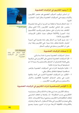 91
‫الع�ضوية‬ ‫املركبات‬ ‫يف‬ ‫الكاربون‬ ‫وجود‬ 3 - 6
‫الكاربون‬ ‫عنصر‬ ‫هو‬ ‫العضوي‬ ‫المركب‬ ‫تركيب‬ ‫اساس‬ ‫ان‬
‫التجارب‬ ‫اجراء‬ ‫يمكن‬ ‫العضوية‬ ‫المركبات‬ ‫في‬ ‫وجوده‬ ‫والثبات‬
:‫االتية‬
)‫عضوية‬ ‫مادة‬ ‫(اي‬ ‫او‬ ‫الورق‬ ‫من‬ ‫قطعة‬ ‫او‬ ‫شمعة‬ ‫اشعال‬ ‫عند‬ - 1
‫يمكن‬ ‫الذي‬ CO2
‫الكاربون‬ ‫اوكسيد‬ ‫ثنائي‬ ‫غاز‬ ‫يتحرر‬
‫الكالسيوم‬ ‫هيدروكسيد‬ ‫محلول‬ ‫على‬ ‫بامراره‬ ‫عنه‬ ‫الكشف‬
‫كاربونات‬ ‫تتكون‬ ‫حيث‬ ‫فيعكره‬ Ca(OH)2
)‫الجير‬ ‫(ماء‬
.CaCO3
‫الكالسيوم‬
‫انبوبة‬ ‫في‬ ‫عضوية‬ ‫مادة‬ ‫وهو‬ ‫السكر‬ ‫من‬ ‫كمية‬ ‫حرق‬ ‫عند‬ - 2
‫يدل‬ ‫وهذا‬ ‫الكاربون‬ ‫هي‬ ‫سوداء‬ ‫مادة‬ ‫تخلف‬ ‫نالحظ‬ ‫اختبار‬
.‫السكر‬ ‫تركيب‬ ‫في‬ ‫يدخل‬ ‫الكاربون‬ ‫ان‬ ‫على‬
‫الع�ضوية‬ ‫املركبات‬ ‫�صفات‬ 4 - 6
:‫يأتي‬ ‫بما‬ ‫عامة‬ ‫بصورة‬ ‫العضوية‬ ‫المركبات‬ ‫تمتاز‬
‫تركيبها‬ ‫في‬ ‫الكاربون‬ ‫على‬ ‫تحتوي‬ ‫العضوية‬ ‫المركبات‬ ‫كل‬ - 1
‫تم‬ ‫اذا‬ ‫سيما‬ ‫وال‬ ‫بالتسخين‬ ‫التحلل‬ ‫أو‬ ‫لالحتراق‬ ‫قابلة‬ ‫وهي‬
.‫عالية‬ ‫حرارة‬ ‫لدرجة‬ ‫تسخينها‬
‫باواصر‬ ‫العضوية‬ ‫المركبات‬ ‫في‬ ‫الذرات‬ ‫ماترتبط‬ ‫غالبا‬ - 2
.‫بطيء‬ ‫بشكل‬ ‫تتفاعل‬ ‫تجعلها‬ ‫تساهمية‬
‫ولكنها‬ ‫الماء‬ ‫في‬ ‫التذوب‬ ‫العضوية‬ ‫المركبات‬ ‫من‬ ‫الكثير‬ - 3
‫وااليثر‬ ‫كالكحول‬ ‫العضوية‬ ‫السوائل‬ ‫بعض‬ ‫في‬ ‫تذوب‬
......‫الكاربون‬ ‫كلوريد‬ ‫ورباعي‬ ‫واالسيتون‬
‫ترتيبه‬ ‫رسم‬ ‫يمكن‬ ‫لذلك‬ 6 ‫مقداره‬ ‫ذري‬ ‫عدد‬ ‫الكاربون‬ ‫يمتلك‬
‫الخارجي‬ ‫الغالف‬ ‫ان‬ ‫يالحظ‬ . )1 - 6( ‫الشكل‬ ‫حسب‬ ‫االلكتروني‬
‫لذلك‬ .‫الكترونات‬ ‫اربعة‬ ‫يحتوي‬ ‫الكاربون‬ ‫لذرة‬ )‫التكافؤ‬ ‫(غالف‬
‫تشارك‬‫ان‬‫لها‬‫بد‬‫ال‬،‫االستقرار‬‫حالة‬‫الى‬‫الكاربون‬‫ذرة‬‫تصل‬‫ولكي‬
‫يصبح‬ ‫بحيث‬ ،‫اخرى‬ ‫ذرات‬ ‫مع‬ ‫االربعة‬ ‫تكافؤها‬ ‫بالكترونات‬
)1 - 6( ‫تمرين‬
‫وجود‬ ‫على‬ ‫تبرهن‬ ‫كيف‬
‫المركبات‬ ‫في‬ ‫الكاربون‬
‫العضوية؟‬
‫الع�ضوية‬ ‫املركبات‬ ‫يف‬ ‫الكاربون‬ ‫لذرات‬ ‫الت�ساهمية‬ ‫االوا�رص‬ 5 - 6
.‫السكر‬ ‫تفحم‬
 