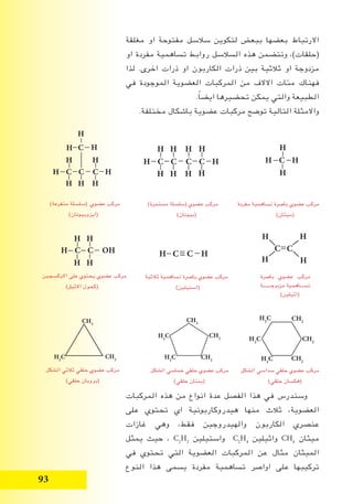 93
‫مغلقة‬ ‫او‬ ‫مفتوحة‬ ‫سالسل‬ ‫لتكوين‬ ‫ببعض‬ ‫بعضها‬ ‫االرتباط‬
‫او‬ ‫مفردة‬ ‫تساهمية‬ ‫روابط‬ ‫السالسل‬ ‫هذه‬ ‫وتتضمن‬ ،)‫(حلقات‬
‫لذا‬ .‫اخرى‬ ‫ذرات‬ ‫او‬ ‫الكاربون‬ ‫ذرات‬ ‫بين‬ ‫ثالثية‬ ‫او‬ ‫مزدوجة‬
‫في‬ ‫الموجودة‬ ‫العضوية‬ ‫المركبات‬ ‫من‬ ‫االالف‬ ‫مئات‬ ‫فهناك‬
.ً‫ا‬‫ايض‬ ‫تحضيرها‬ ‫يمكن‬ ‫والتي‬ ‫الطبيعة‬
.‫مختلفة‬ ‫باشكال‬ ‫عضوية‬ ‫مركبات‬ ‫توضح‬ ‫التالية‬ ‫واالمثلة‬
‫المركبات‬ ‫هذه‬ ‫من‬ ‫انواع‬ ‫عدة‬ ‫الفصل‬ ‫هذا‬ ‫في‬ ‫وسندرس‬
‫على‬ ‫تحتوي‬ ‫اي‬ ‫هيدروكاربونية‬ ‫منها‬ ‫ثالث‬ ،‫العضوية‬
‫غازات‬ ‫وهي‬ ،‫فقط‬ ‫والهيدروجين‬ ‫الكاربون‬ ‫عنصري‬
‫يمثل‬ ‫حيث‬ ، C2
H2
‫واستيلين‬ C2
H4
‫واثيلين‬ CH4
‫ميثان‬
‫في‬ ‫تحتوي‬ ‫التي‬ ‫العضوية‬ ‫المركبات‬ ‫عن‬ ‫مثال‬ ‫الميثان‬
‫النوع‬ ‫هذا‬ ‫يسمى‬ ‫مفردة‬ ‫تساهمية‬ ‫اواصر‬ ‫على‬ ‫تركيبها‬
H C C C C H
H H H
HH H H
H
)‫مستمرة‬ ‫(سلسلة‬ ‫عضوي‬ ‫مركب‬
)‫(بيوتان‬
H C C OH
H H
H H
)‫متفرعة‬ ‫(سلسلة‬ ‫عضوي‬ ‫مركب‬
)‫(ايزوبيوتان‬
H
H C H
H
‫مفردة‬ ‫تساهمية‬ ‫باصرة‬ ‫عضوي‬ ‫مركب‬
)‫(ميثان‬
‫باصرة‬ ‫عضوي‬ ‫مركب‬
‫مزدوجـــــــة‬ ‫تســـاهمية‬
)‫(اثيلين‬
H C C H
‫ثالثية‬ ‫تساهمية‬ ‫باصرة‬ ‫عضوي‬ ‫مركب‬
)‫(استيلين‬
C C
H
H
H
H
‫االوكسجين‬ ‫على‬ ‫يحتوي‬ ‫عضوي‬ ‫مركب‬
)‫االثيل‬ ‫(كحول‬
‫الشكل‬ ‫سداسي‬ ‫حلقي‬ ‫عضوي‬ ‫مركب‬
)‫حلقي‬ ‫(هكسان‬
‫الشكل‬ ‫خماسي‬ ‫حلقي‬ ‫عضوي‬ ‫مركب‬
)‫حلقي‬ ‫(بنتان‬
‫الشكل‬ ‫ثالثي‬ ‫حلقي‬ ‫عضوي‬ ‫مركب‬
)‫حلقي‬ ‫(بروبان‬
CH2
CH2
CH2
H2
C
H2
C
H2
CCH2
CH2
CH2
H2
C
H2
C
CH2
CH2
H2
C
H C C C H
H H H
HH
C
H
H H
 