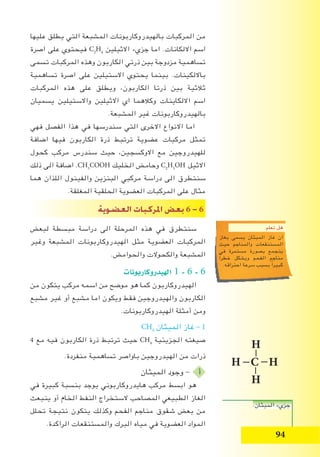 94
‫عليها‬ ‫يطلق‬ ‫التي‬ ‫المشبعة‬ ‫بالهيدروكاربونات‬ ‫المركبات‬ ‫من‬
‫اصرة‬ ‫على‬ ‫فيحتوي‬ C2
H4
‫االثيلين‬ ‫جزيء‬ ‫اما‬ .‫االلكانات‬ ‫اسم‬
‫تسمى‬ ‫المركبات‬ ‫وهذه‬ ‫الكاربون‬ ‫ذرتي‬ ‫بين‬ ‫مزدوجة‬ ‫تساهمية‬
‫تساهمية‬ ‫اصرة‬ ‫على‬ ‫االستيلين‬ ‫يحتوي‬ ‫بينما‬ .‫بااللكينات‬
‫المركبات‬ ‫هذه‬ ‫على‬ ‫ويطلق‬ ،‫الكاربون‬ ‫ذرتا‬ ‫بين‬ ‫ثالثية‬
‫يسميان‬ ‫واالستيلين‬ ‫االثيلين‬ ‫اي‬ ‫وكالهما‬ ‫االلكاينات‬ ‫اسم‬
.‫المشبعة‬ ‫غير‬ ‫بالهيدروكاربونات‬
‫فهي‬ ‫الفصل‬ ‫هذا‬ ‫في‬ ‫سندرسها‬ ‫التي‬ ‫االخرى‬ ‫االنواع‬ ‫اما‬
‫اضافة‬ ‫فيها‬ ‫الكاربون‬ ‫ذرة‬ ‫ترتبط‬ ‫عضوية‬ ‫مركبات‬ ‫تمثل‬
‫كحول‬ ‫مركب‬ ‫سندرس‬ ‫حيث‬ ،‫االوكسجين‬ ‫مع‬ ‫للهيدروجين‬
‫ذلك‬ ‫الى‬ ‫اضافة‬ .CH3
COOH ‫الخليك‬ ‫وحامض‬ C2
H5
OH ‫االثيل‬
‫هما‬ ‫اللذان‬ ‫والفينول‬ ‫البنزين‬ ‫مركبي‬ ‫دراسة‬ ‫الى‬ ‫سنتطرق‬
.‫المغلقة‬ ‫الحلقية‬ ‫العضوية‬ ‫المركبات‬ ‫على‬ ‫مثال‬
‫الع�ضوية‬ ‫املركبات‬ ‫بع�ض‬ 6 - 6
‫لبعض‬ ‫مبسطة‬ ‫دراسة‬ ‫الى‬ ‫المرحلة‬ ‫هذه‬ ‫في‬ ‫سنتطرق‬
‫وغير‬ ‫المشبعة‬ ‫الهيدروكاربونات‬ ‫مثل‬ ‫العضوية‬ ‫المركبات‬
.‫والحوامض‬ ‫والكحوالت‬ ‫المشبعة‬
‫الهيدروكاربونات‬ 1 - 6 - 6
‫من‬ ‫يتكون‬ ‫مركب‬ ‫اسمه‬ ‫من‬ ‫موضح‬ ‫هو‬ ‫كما‬ ‫الهيدروكاربون‬
‫مشبع‬ ‫غير‬ ‫أو‬ ‫مشبع‬ ‫اما‬ ‫ويكون‬ ‫فقط‬ ‫والهيدروجين‬ ‫الكاربون‬
.‫الهيدروكاربونات‬ ‫أمثلة‬ ‫ومن‬
CH4
‫الميثان‬ ‫غاز‬ - 1
4 ‫مع‬ ‫فيه‬ ‫الكاربون‬ ‫ذرة‬ ‫ترتبط‬ ‫حيث‬ CH4
‫الجزيئية‬ ‫صيغته‬
.‫منفردة‬ ‫تساهمية‬ ‫باواصر‬ ‫الهيدروجين‬ ‫من‬ ‫ذرات‬
‫الميثان‬ ‫وجود‬ - ‫أ‬
‫في‬ ‫كبيرة‬ ‫بنسبة‬ ‫يوجد‬ ‫هايدروكاربوني‬ ‫مركب‬ ‫ابسط‬ ‫هو‬
‫ينبعث‬ ‫أو‬ ‫الخام‬ ‫النفط‬ ‫الستخراج‬ ‫المصاحب‬ ‫الطبيعي‬ ‫الغاز‬
‫تحلل‬ ‫نتيجة‬ ‫يتكون‬ ‫وكذلك‬ ‫الفحم‬ ‫مناجم‬ ‫شقوق‬ ‫بعض‬ ‫من‬
.‫الراكدة‬ ‫والمستنقعات‬ ‫البرك‬ ‫مياه‬ ‫في‬ ‫العضوية‬ ‫المواد‬
‫تعلم‬ ‫هل‬
‫بغاز‬ ‫يسمى‬ ‫الميثان‬ ‫غاز‬ ‫ان‬
‫حيث‬ ‫والمناجم‬ ‫المستنقعات‬
‫في‬ ‫مستمرة‬ ‫بصورة‬ ‫يتجمع‬
ً‫ا‬‫خطر‬ ‫ويشكل‬ ‫الفحم‬ ‫مناجم‬
.‫احتراقه‬ ‫سرعة‬ ‫بسبب‬ ً‫ا‬‫كبير‬
H
H C H
H
.‫الميثان‬ ‫جزيء‬
 