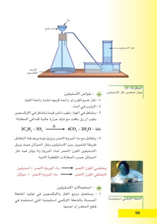 98
‫االستيلين‬ ‫خواص‬ - ‫ب‬
.‫الثوم‬ ‫رائحة‬ ‫تشبه‬ ‫كريهه‬ ‫رائحه‬ ‫ذو‬ ‫اللون‬ ‫عديم‬ ‫غاز‬ - 1
.‫الماء‬ ‫في‬ ‫اليذوب‬ - 2
‫االوكسجين‬ ‫في‬ ‫يشتعل‬ ‫فيما‬ ‫داخن‬ ‫بلهب‬ ‫الهواء‬ ‫في‬ ‫يشتعل‬ - 3
:‫المعادلة‬ ‫في‬ ‫كما‬ ‫عالية‬ ‫حرارة‬ ‫تولد‬ ‫مع‬ ‫باهت‬ ‫ازرق‬ ‫بلهب‬
∆
2C2
H2
+ 5O2
4CO2
+ 2H2
O + ‫طاقة‬
‫التفاعل‬ ‫هذا‬ ‫ويعد‬ ‫لونه‬ ‫ويزيل‬ ‫االحمر‬ ‫البروم‬ ‫ماء‬ ‫مع‬ ‫يتفاعل‬ - 4
‫يزيل‬ ‫حيث‬ ‫الميثان‬ ‫وغاز‬ ‫االستيلين‬ ‫بين‬ ‫للتمييز‬ ‫طريقة‬
‫غاز‬ ‫فيه‬ ‫يؤثر‬ ‫وال‬ ‫البروم‬ ‫لماء‬ ‫االحمر‬ ‫اللون‬ ‫االستيلين‬
:‫االتية‬ ‫اللفظية‬ ‫المعادالت‬ ‫حسب‬ ‫الميثان‬
‫االستيلين‬ ‫استعماالت‬ - ‫جـ‬
‫الشعلة‬ ‫توليد‬ ‫في‬ ‫واالوكسجين‬ ‫الغاز‬ ‫مزيج‬ ‫يستعمل‬ - 1
‫في‬ ‫تستخدم‬ ‫التي‬ ‫استلينية‬ ‫االوكسي‬ ‫بالشعلة‬ ‫المسماة‬
.‫لحمها‬ ‫أو‬ ‫المعادن‬ ‫قطع‬
)4 - 6( ‫الشكل‬
.‫االستيلين‬ ‫غاز‬ ‫تحضير‬ ‫جهاز‬
.‫استيلينية‬ ‫االوكسي‬ ‫الشعلة‬
‫استيلين‬ + ‫االحمر‬ ‫البروم‬ ‫ماء‬ ‫االحمر‬ ‫اللون‬ ‫يختفـــي‬
‫ميثان‬ + ‫االحمر‬ ‫البروم‬ ‫ماء‬ ‫االحمر‬ ‫اللون‬ ‫اليختفي‬
‫ماء‬
‫قمع‬
‫كاربيد‬
‫الكالسيوم‬
‫االستيلين‬ ‫غاز‬
 