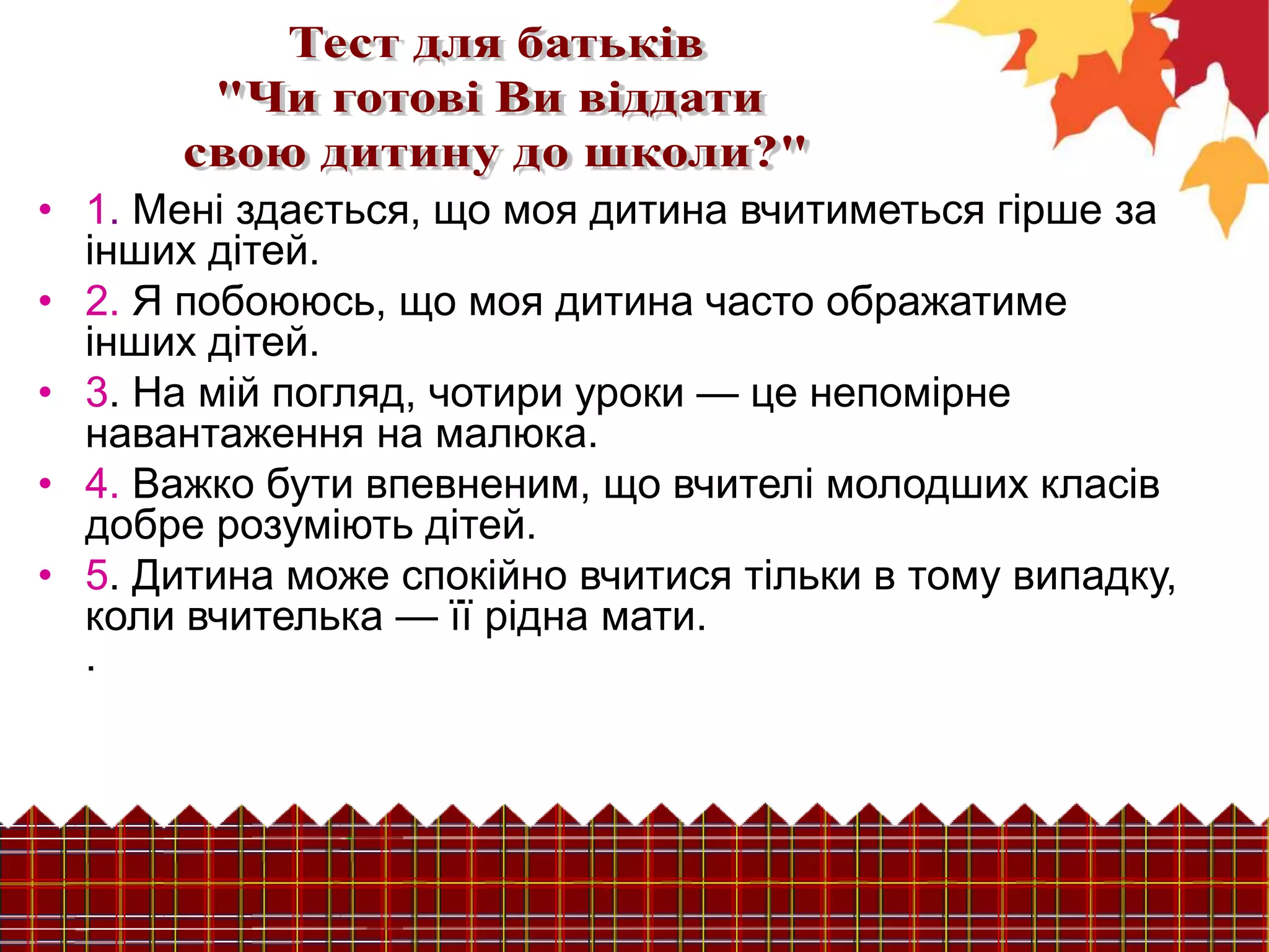 • 1. Мені здається, що моя дитина вчитиметься гірше за
інших дітей.
• 2. Я побоююсь, що моя дитина часто ображатиме
інших дітей.
• 3. На мій погляд, чотири уроки — це непомірне
навантаження на малюка.
• 4. Важко бути впевненим, що вчителі молодших класів
добре розуміють дітей.
• 5. Дитина може спокійно вчитися тільки в тому випадку,
коли вчителька — її рідна мати.
.
 