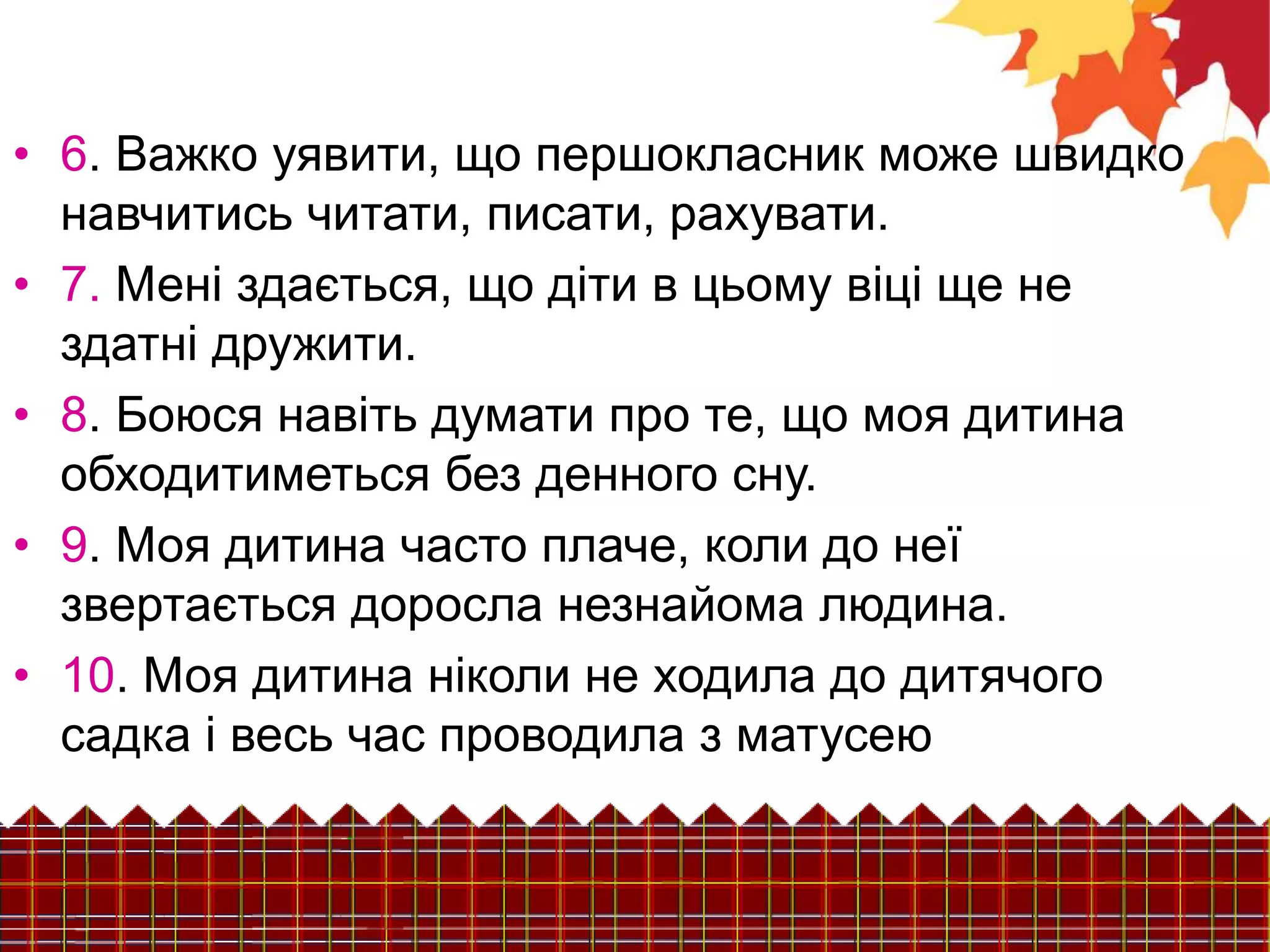 • 6. Важко уявити, що першокласник може швидко
навчитись читати, писати, рахувати.
• 7. Мені здається, що діти в цьому віці ще не
здатні дружити.
• 8. Боюся навіть думати про те, що моя дитина
обходитиметься без денного сну.
• 9. Моя дитина часто плаче, коли до неї
звертається доросла незнайома людина.
• 10. Моя дитина ніколи не ходила до дитячого
садка і весь час проводила з матусею
 