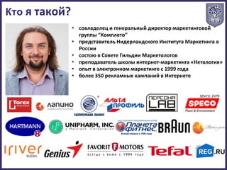 • совладелец и генеральный директор маркетинговой
группы “Комплето”
• представитель Нидерландского Института Маркетинга в
России
• состою в Совете Гильдии Маркетологов
• преподаватель школы интернет-маркетинга «Нетология»
• опыт в электронном маркетинге с 1999 года
• более 350 рекламных кампаний в Интернете
Кто я такой?
 