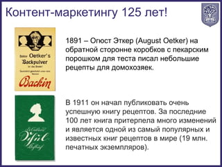 1891 – Огюст Эткер (August Oetker) на
обратной сторонне коробков с пекарским
порошком для теста писал небольшие
рецепты для домохозяек.
В 1911 он начал публиковать очень
успешную книгу рецептов. За последние
100 лет книга притерпела много изменений
и является одной из самый популярных и
известных книг рецептов в мире (19 млн.
печатных экземпляров).
Контент-маркетингу 125 лет!
 