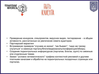 • Проведение конкурсов, спецпроектов, вирусное видео, тестирование - в общем
активности, рассчитанные на увеличение охвата аудитории.
• Партнерский маркетинг
• Встраивание примеров “случаев из жизни”, “как бывает”, “надо же такому
случиться” в смежные порталы/блоги/видеоканалы/конференции/обзоры.
• Создание подконтрольных инфоресурсов (порталов, блогов, групп) по смежным
или отдаленным темам.
• Захват “условно нетематического” трафика контекстной рекламой и другими
платными каналами и обработка на подконтрольных посадочных страницах или
порталах.
 