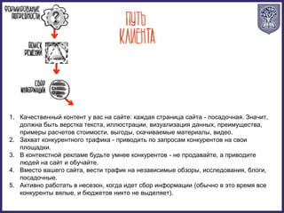 1. Качественный контент у вас на сайте: каждая страница сайта - посадочная. Значит,
должна быть верстка текста, иллюстрации, визуализация данных, преимущества,
примеры расчетов стоимости, выгоды, скачиваемые материалы, видео.
2. Захват конкурентного трафика - приводить по запросам конкурентов на свои
площадки.
3. В контекстной рекламе будьте умнее конкурентов - не продавайте, а приводите
людей на сайт и обучайте.
4. Вместо вашего сайта, вести трафик на независимые обзоры, исследования, блоги,
посадочные.
5. Активно работать в несезон, когда идет сбор информации (обычно в это время все
конкуренты вялые, и бюджетов никто не выделяет).
 
