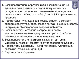1. Всех посетителей, обратившихся в компанию, но не
купивших товар, отнести к отдельному сегменту и
определить затраты на их привлечение; потенциально
ценных клиентов “взять в работу” - email, late-ретаргетинг,
прозвоны.
2. Посетителей, купивших ваш товар, отнести в сегмент
владельцев (группа, блог, раздел сайта) - общение, советы,
инструкции, обмен опытом, встречи, вебинары.
3. Всех клиентов, негативно настроенных после
использования вашего продукта - алгоритм отработки,
мониторинг отзывов и сглаживание негатива.
4. Всех положительно настроенных клиентов - email-
маркетинг, прозвон, формат “с этим товаром покупают”.
5. Положительные отзывы - алгоритм сбора, публикация,
рассылка, “прокачка” для SEO.
6. Партнерская программа.
 