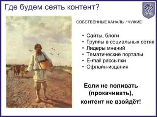 • Сайты, блоги
• Группы в социальных сетях
• Лидеры мнений
• Тематические порталы
• E-mail рассылки
• Офлайн-издания
СОБСТВЕННЫЕ КАНАЛЫ / ЧУЖИЕ
Если не поливать
(прокачивать),
контент не взойдёт!
Где будем сеять контент?
 